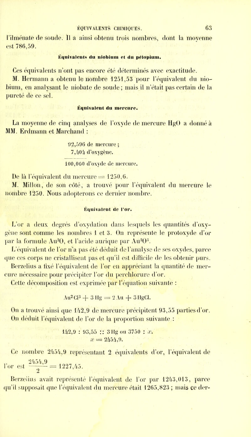 l’ilménate de soude. Il a ainsi obtenu trois nombres, dont la moyenne est 786,59. Équivalents «lu niobium et du pllopium. Ces équivalents n’ont pas encore été déterminés avec exactitude. M. Hermann a obtenu le nombre 1251,53 pour l’équivalent du nio- bium, en analysant le niobate de soude ; mais il n’était pas certain de la pureté de ce sel. Équivalent du mercure* La moyenne de cinq analyses de l’oxyde de mercure HgO a donné à MM. Erdmann et Marchand : 92,596 de mercure ; 7,504 d’oxygène. 100,000 d’oxyde de mercure. De là l’équivalent du mercure = 1250,6. M. Millon, de son côté, a trouvé pour l’équivalent du mercure le nombre 1250. Nous adopterons ce dernier nombre. Équivalent de l'or. L’or a deux degrés d’oxydation dans lesquels les quantités d’oxy- gène sont comme les nombres 1 et 3. On représente le protoxyde d’or par la formule Au20, et l’acide aurique par Au20:5. L’équivalent de l’or n’a pas été déduit de l’analyse de ses oxydes, parce que ces corps ne cristallisent pas et qu’il est difficile de les obtenir purs. Berzelius a fixé l’équivalent de l’or en appréciant la quantité de mer- cure nécessaire pour précipiter l’or du perchlorurc d’or. Cette décomposition est exprimée par l’équation suivante : Au2 Cl3 + 3 Ilg = 2 Au -fi 3HgCl. On a trouvé ainsi que 152,9 de mercure précipitent 93,55 parties d’or. On déduit l’équivalent de l’or de la proportion suivante : 152,9 : 93,55 :: 3 Hg ou 3750 : cc. x — 2554,9. Ce nombre 2555,9 représentant 2 équivalents d’or, l’équivalent de „ 2555,9 l’or est -- == 1227,55. 2 Berzelius avait représenté l’équivalent de l’or par 1253,013, parce qu’il supposait que l’équivalent du mercure était 1265,823 ; mais ce der-