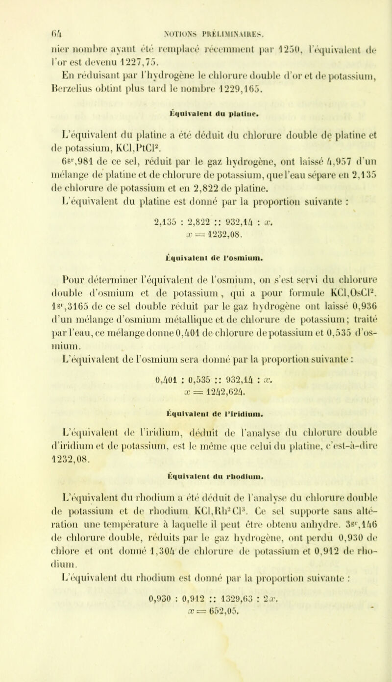 nier nombre* ayant été remplacé récemment par 1250, l'équivalent do l’or est devenu 1227,75. En réduisant par l’hydrogène le chlorure double d’or et de potassium, Rerzelius obtint plus tard le nombre 1229,165. équivalent du platine. L’équivalent du platine a été déduit du chlorure double de platine et de potassium, KCl,PtCl2. 6er,981 de ce sel, réduit par le gaz hydrogène, ont laissé 4,957 d'un mélange de platine et de chlorure de potassium, que l’eau sépare en 2,135 de chlorure de potassium et en 2,822 de platine. L’équivalent du platine est donné par la proportion suivante : 2,155 : 2,822 :: 932,1^ : x. x = 1232,08. équivalent de l'osmium. Pour déterminer l’équivalent de l’osmium, on s’est servi du chlorure double d’osmium et de potassium, qui a pour formule KCl,OsCl2. 1 sr,3165 de ce sel double réduit par le gaz hydrogène ont laissé 0,936 d’un mélange d’osmium métallique et de chlorure de potassium; traité par l’eau, ce mélange donne 0,401 de chlorure de potassium et 0,535 d’os- mium. L’équivalent de l’osmium sera donné par la proportion suivante : 0,/i01 : 0,535 :: 932,14 : æ. x =s 1242,624. équivalent de l’iridium. L’équivalent de l’iridium, déduit de l’analyse du chlorure double d’iridium et de potassium, est le même que celui du platine, c’est-à-dire 1232,08. équivalent du rliodium. L’équivalent du rhodium a été déduit de l’analyse du chlorure double de potassium et de rhodium KCl,lth2Cl3. Ce sel supporte sans alté- ration une température à laquelle il peut être obtenu anhydre. 3sr,146 de chlorure double, réduits par le gaz hydrogène, ont perdu 0,930 de chlore et ont donné 1,304 de chlorure de potassium et 0,912 de rho- dium. L’équivalent du rhodium est donné par la proportion suivante : 0,930 : 0,912 :: 1329,63 : 2.r. 652,05.