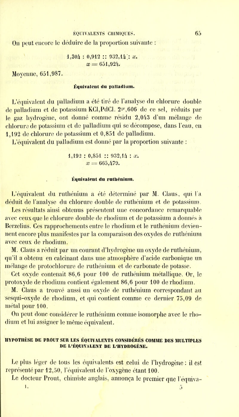 On peut encore le déduire de la proportion suivante : 1,304 : 0,912 :: 932,14;: a-. x = 651,924. Moyenne, 651,987. Équivalent du palladium. L’équivalent du palladium a été tiré de l’analyse du chlorure double de palladium et de potassium KCl,PdCl. 2sr,606 de ce sel, réduits par le gaz hydrogène, ont donné comme résidu 2,043 d’un mélange de chlorure de potassium et de palladium qui se décompose, dans l’eau, en 1,192 de chlorure de potassium et 0,851 de palladium. L’équivalent du palladium est donné par la proportion suivante : 1,192 : 0,851 :: 932,14 : x. x = 665,479. Équivalent du ruthénium. L’équivalent du ruthénium a été déterminé par M. Ciaus, qui l a déduit de l’analyse du chlorure double de ruthénium et de potassium. Les résultats ainsi obtenus présentent une concordance remarquable avec ceux que le chlorure double de rhodium et de potassium a donnés à Berzelius. Ces rapprochements entre le rhodium et le ruthénium devien- nent encore plus manifestes par la comparaison des oxydes de ruthénium avec ceux de rhodium. M. Ciaus a réduit par un courant d’hydrogène un oxyde de ruthénium, qu’il a obtenu en calcinant dans une atmosphère d’acide carbonique un mélange de protochlorure de ruthénium et de carbonate de potasse. Cet oxyde contenait 86,6 pour 100 de ruthénium métallique. Or, le protoxyde de rhodium contient également 86,6 pour 100 de rhodium . M. Ciaus a trouvé aussi un oxyde de ruthénium correspondant au sesqui-oxyde de rhodium, et qui contient comme ce dernier 75,09 de métal pour 100. On peut donc considérer le ruthénium comme isomorphe avec le rho- dium et lui assigner le même équivalent. HYPOTHÈSE DE PROUT SLR LES ÉQUIVALENTS CONSIDÉRÉS COMME DES MULTIPLES DE L’ÉQUIVALENT DE L’HYDROGÈNE. Le plus léger de tous les équivalents est celui de l’hydrogène : il est représenté par 12,50, l’équivalent de l’oxygène étant 100. Le docteur Prout, chimiste anglais, annonça le premier que l’équiva-