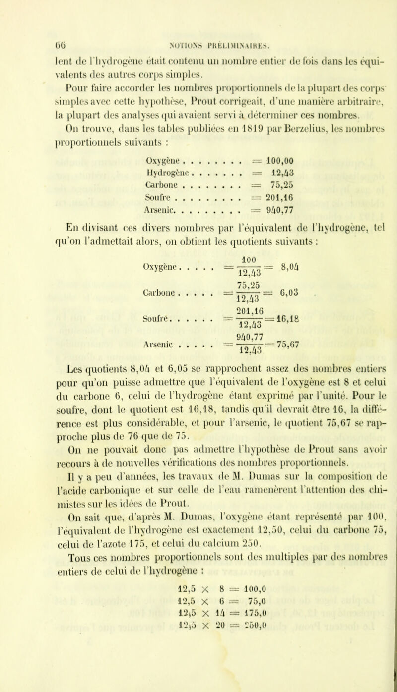 lent de l'hydrogène était contenu un nombre entier de Ibis dans les équi- valents des autres corps simples. Pour faire accorder les nombres proportionnels de la plupart îles corps' simples avec cette hypothèse, Prout corrigeait, d’une manière arbitraire, la plupart des analyses qui avaient servi à déterminer ces nombres. On trouve, dans les tables publiées en 1819 par Berzelius, les nombres proportionnels suivants : Oxygène =100,00 Hydrogène = 12, 43 Carbone = 75,25 Soufre =201,16 Arsenic = 940,77 En divisant ces divers nombres par l’équivalent de l’hydrogène, tel qu’on l’admettait alors, on obtient les quotients suivants : Oxygène 100 8,04 ■ 12,43 - 75,25 Carbone “ 12,43 ‘ 201,16 6,03 Soufre 12,43 940,77 16,18 Arsenic 12,43 75,67 Les quotients 8,Oh et 6,05 se rapprochent assez des nombres entiers pour qu’on puisse admettre que l’équivalent de l’oxygène est 8 et celui du carbone 6, celui de l’hydrogène étant exprimé par l’unité. Pour le soufre, dont le quotient est 16,18, tandis qu’il devrait être 16, la diffé- rence est plus considérable, et pour l’arsenic, le quotient 75,67 se rap- proche plus de 76 que de 75. On ne pouvait donc pas admettre l’hypothèse de Prout sans avoir recours à de nouvelles vérifications des nombres proportionnels. 11 y a peu d’années, les travaux de M. Dumas sur la composition de l’acide carbonique et sur celle de l’eau ramenèrent l’attention dos chi- mistes sur les idées de Prout. On sait que, d’après M. Dumas, l’oxygène étant représenté par 100, l’équivalent de l’hydrogène est exactement 12,50, celui du carbone 75, celui de l’azote 175, et celui du calcium 250. Tous ces nombres proportionnels sont des multiples par des nombres entiers de celui de l’hydrogène : 12,5 x 8 = 100,0 12,5 X 6 = 75,0 12*5 X l/l = 175,0 12*5 X 20 = 260,0