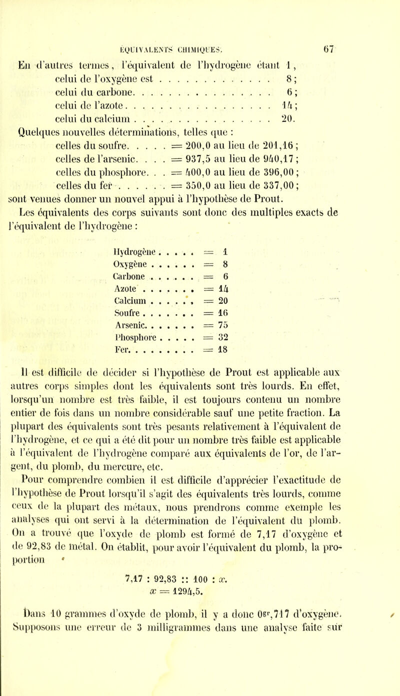 Eli d’autres termes, I équivalent de l’hydrogène étant 1, celui de l’oxygène est 8 ; celui du carbone 6 ; celui de l’azote lii; celui du calcium 20. % Quelques nouvelles déterminations, telles que : celles du soufre = 200,0 au lieu de 201,16 ; celles de l’arsenic. . . . = 937,5 au lieu de 940,17 ; celles du phosphore. . . = 400,0 au lieu de 396,00 ; celles du fer = 350,0 au lieu de 337,00 ; sont venues donner un nouvel appui à l’hypothèse de Prout. Les équivalents des corps suivants sont donc des multiples exacts de l’équivalent de l’hydrogène : Hydrogène = 1 Oxygène = 8 Carbone = 6 Azote = 14 Calcium ...... =20 Soufre =16 Arsenic =75 Phosphore =32 Fer =18 Il est difficile de décider si l’hypothèse de Prout est applicable aux autres corps simples dont les équivalents sont très lourds. En effet, lorsqu’un nombre est très faible, il est toujours contenu un nombre entier de fois dans un nombre considérable sauf une petite fraction. La plupart des équivalents sont très pesants relativement à l’équivalent de l’hydrogène, et ce qui a été dit pour un nombre très faible est applicable à l’équivalent de l’hydrogène comparé aux équivalents de l’or, de l’ar- gent, du plomb, du mercure, etc. Pour comprendre combien il est difficile d’apprécier l’exactitude de 1 hypothèse de Prout lorsqu’il s’agit des équivalents très lourds, comme ceux de la plupart des métaux, nous prendrons comme exemple les analyses qui ont servi à la détermination de l’équivalent du plomb. On a trouvé que l’oxyde de plomb est formé de 7,17 d’oxygène et île 92,83 de métal. On établit, pour avoir l’équivalent du plomb, la pro- portion * 7,17 : 92,83 :: 100 : œ. x = 1294,5. Dans 10 grammes d’oxyde de plomb, il y a donc 0sr,717 d’oxygène. Supposons une erreur de 3 milligrammes dans une analyse faite sur