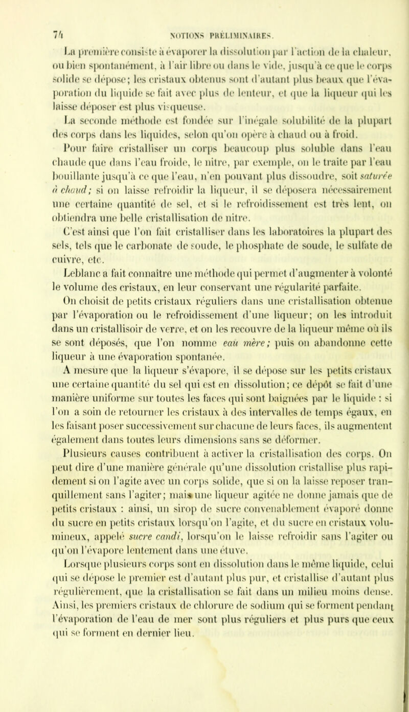 7'l NOTIONS PRÉLIMINAIRES. La première consiste à évaporer la dissolution par 1 action de la chaleur, ou bien spontanément, à l’air libre ou dans le vide, jusqu'à et* que le corps solide se dépose; les cristaux obtenus sont d’autant plus beaux que l’éva- poration du liquide se fait avec plus de lenteur, et que la liqueur qui les laisse déposer est plus visqueuse. La seconde méthode est fondée sur l’inégale solubilité de la plupart des corps dans les liquides, selon qu’on opère à chaud ou à froid. Pour faire cristalliser un corps beaucoup plus soluble dans l’eau chaude que dans l’eau froide, le nitre, par exemple, on le traite par l’eau bouillante jusqu’à ce que l'eau, n’en pouvant plus dissoudre, soit saturée à chaud; si on laisse refroidir la liqueur, il se déposera nécessairement une certaine quantité de sel, et si le refroidissement est très lent, on obtiendra une belle cristallisation de nitre. C’est ainsi que l’on fait cristalliser dans les laboratoires la plupart des sels, tels que le carbonate de soude, le phosphate de soude, le sulfate de cuivre, etc. Leblanc a fait connaître une méthode qui permet d’augmenter à volonté le volume des cristaux, en leur conservant une régularité parfaite. On choisit de petits cristaux réguliers dans une cristallisation obtenue par l’évaporation ou le refroidissement d’une liqueur; on les introduit dans un eristallisoir de verre, et on les recouvre de la liqueur même où ils se sont déposés, que l’on nomme eau mère; puis on abandonne cette liqueur à une évaporation spontanée. A mesure (pie la liqueur s’évapore, il se dépose sur les petits cristaux une certaine quantité du sel qui est en dissolution; ce dépôt se fait d’une manière uniforme sur toutes les faces qui sont baignées par le liquide : si l’on a soin de retourner les cristaux à des intervalles de temps égaux, en les faisant poser successivement sur chacune de leurs faces, ils augmentent également dans toutes leurs dimensions sans se déformer. Plusieurs causes contribuent à activer la cristallisation des corps. On peut dire d’une manière générale qu’une dissolution cristallise plus rapi- dement si on l’agite avec un corps solide, que si on la laisse reposer tran- quillement sans l’agiter; mai» une liqueur agitée ne donne jamais que de petits cristaux : ainsi, un sirop de sucre convenablement évaporé donne du sucre en petits cristaux lorsqu’on l’agite, et du sucre en cristaux volu- mineux, appelé sucre candi, lorsqu’on le laisse* refroidir sans l’agiter ou qu’on l’évapore lentement dans une étuve. Lorsque plusieurs corps sont en dissolution dans le même liquide, celui qui se dépose le premier est d’autant plus pur, et cristallise d’autant plus régulièrement, que la cristallisation se fait dans un milieu moins dense. Ainsi, les premiers cristaux de chlorure de sodium qui se forment pendant l’évaporation de l’eau de mer sont plus réguliers et plus purs que ceux qui se forment en dernier lieu.