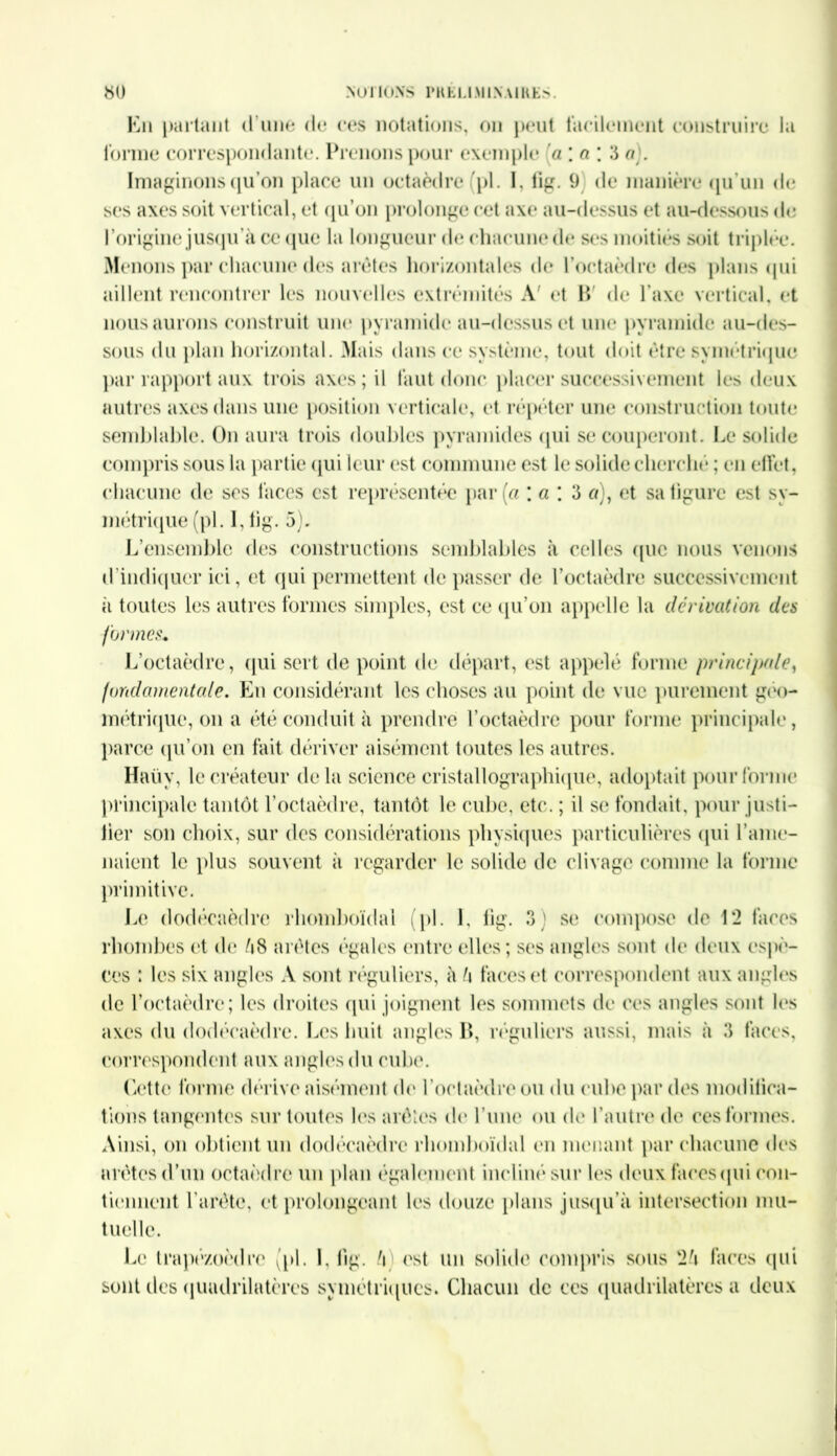 En partant d une de ces notations, on peut facilement construire la forme correspondante. Prenons pour exemple a ; a ; 3 a). Imaginons qu’on place un octaèdre (pl. I, lig. 9 de manière qu’un de ses axes soit vertical, et qu’on prolonge cet axe au-dessus et au-dessous de l’origine jusqu’à ce que la longueur de chacune de ses moitiés soit triplée. Menons par chacune des arêtes horizontales de l’octaèdre des plans qui aillent rencontrer les nouvelles extrémités A' et P» de l’axe vertical, et nous aurons construit une pyramide au-dessus et une pyramide au-des- sous du plan horizontal. Mais dans ce système, tout doit être symétrique par rapport aux trois axes ; il faut donc placer successivement les deux autres axes dans une position verticale, et répéter une construction toute semblable. On aura trois doubles pyramides qui se couperont. Le solide compris sous la partie qui leur est commune est le solide cherché ; en effet, chacune de ses faces est représentée par (a ; a \ 3 a), et sa figure est sy- métrique (pl. I, lig. 5). L’ensemble des constructions semblables à celles que nous venons d’indiquer ici, et qui permettent de passer de l’octaèdre successivement à toutes les autres formes simples, est ce qu’on appelle la dérivation des formes* L’octaèdre, qui sert de point de départ, est appelé forme principale, fondamentale. En considérant les choses au point de vue purement géo- métrique, on a été conduit à prendre l’octaèdre pour forme principale, parce qu’on en fait dériver aisément toutes les autres. Haüv, le créateur delà science cristallographique, adoptait pour forme principale tantôt l’octaèdre, tantôt le cube, etc. ; il se fondait, pour justi- lier son choix, sur des considérations physiques particulières qui l’ame- naient le plus souvent à regarder le solide de clivage comme la forme primitive. Le dodécaèdre rhomboïdal (pl. I, lig. 3 ) se compose de 12 faces rhombes et de è8 arêtes égales entre elles; ses angles sont de deux espè- ces : les six angles A sont réguliers, à h faces et correspondent aux angles de l’octaèdre; les droites qui joignent les sommets de ces angles sont les axes du dodécaèdre. Les huit angles B, réguliers aussi, mais à 3 faces, correspondent aux angles du cube. Cette forme dérive aisément de l’octaèdre ou du cube par des modifica- tions tangentes sur toutes les arêtes de l’une ou de l’autre de ces formes. Ainsi, on obtient un dodécaèdre rhomboïdal en menant par chacune des arêtes d’un octaèdre un plan également incliné sur les deux faces qui con- tiennent l’arête, et prolongeant les douze plans jusqu'à intersection mu- tuelle. Le trapézoèdre (pl. 1. lig. h est un solide compris sous faces qui sont des quadrilatères symétriques. Chacun de ces quadrilatères a deux