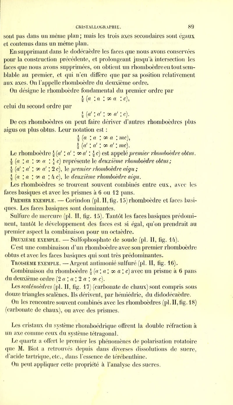 sont pas dans un même plan ; mais les trois axes secondaires sont égaux et contenus dans un même plan. En supprimant dans le dodécaèdre les faces que nous avons conservées pour la construction précédente, et prolongeant jusqu’à intersection les laces que nous avons supprimées, on obtient un rhomboèdre en tout sem- blable au premier, et qui n’en diffère que par sa position relativement aux axes. On l’appelle rhomboèdre du deuxième ordre. On désigne le rhomboèdre fondamental du premier ordre par I [a : a : oo a : c), celui du second ordre par \ [a1 *. a' ! oo a' \c). De ces rhomboèdres on peut faire dériver d’autres rhomboèdres plus aigus ou plus obtus. Leur notation est : j- [a : a : oo a : me), | [ci' : a! ; oo a' ; me). Le rhomboèdre f [a' : a' ; ce a' : |-c) est appelé premier rhomboèdre obtus. \ [a : a \ co a : \ c) représente le deuxième rhomboèdre obtus ; ! [a' \ a’ \ oo a' ; 2 c), le premier rhomboèdre aigu ; -J (a : a ; oo a ; à c), le deuxième rhomboèdre aigu. Les rhomboèdres se trouvent souvent combinés entre eux, avec les faces basiques et avec les prismes à 6 ou 12 pans. Premier exemple. — Corindon (pl. II, fig. 15) rhomboèdre et faces basi- ques. Les faces basiques sont dominantes. Sulfure de mercure (pl. Il, fig. 15). Tantôt les faces basiques prédomi- nent, tantôt le développement des faces est si égal, qu’on prendrait au premier aspect la combinaison pour un octaèdre. Deuxième exemple. — Sulfophosphate de soude (pl. II, fig. là). C’est une combinaison d’un rhomboèdre avec son premier rhomboèdre obtus et avec les faces basiques qui sont très prédominantes. Troisième exemple. —Argent antimonié sulfuré (pl. II, fig. 16). Combinaison du rhomboèdre i (a ; a ; x a \ c) avec un prisme à 6 pans du deuxième ordre (2 a \ a \ 2 a \ oo ç). Les scalénoèdres (pl. II, fig. 17) (carbonate de chaux) sont compris sous douze triangles scalènes. Ils dérivent, par hémiédrie, du didodécaèdre. On les rencontre souvent combinés avec les rhomboèdres (pl. II, fig. 18) (carbonate de chaux), ou avec des prismes. Les cristaux du système rhomboédrique offrent la double réfraction à un axe comme ceux du système tétragonal. Le quartz a offert le premier les phénomènes de polarisation rotatoire (pie M. Biot a retrouvés depuis dans diverses dissolutions de sucre, d’acide tartrique, etc., dans l’essence de térébenthine. On peut appliquer cette propriété à l’analyse des sucres.
