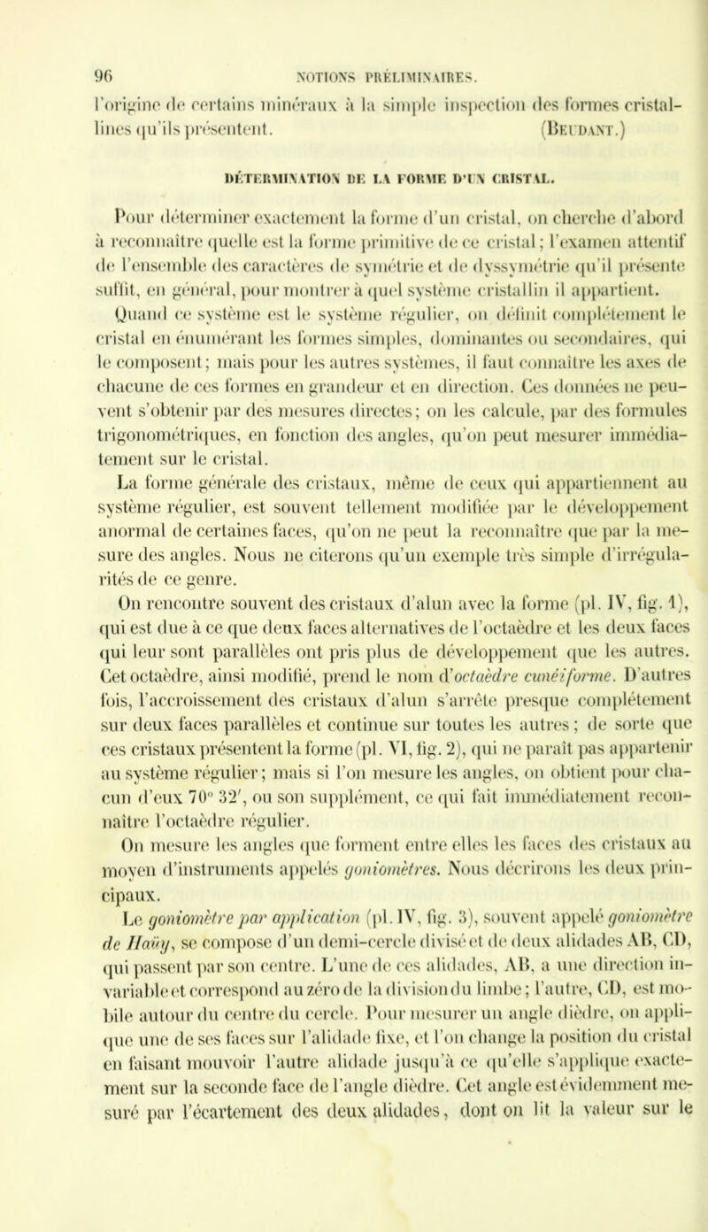 rorigine de certains minéraux à la simple inspection des formes cristal- lines qu'ils présentent. (Beudant.) DETERMINATION DE LA FORME D’IN CRISTAL. Pour déterminer exactement la forme d’un cristal, on cherche d’abord à reconnaître quelle est la forme primitive de ce cristal; l'examen attentif de l’ensemble des caractères de symétrie et de dyssymétrie qu’il présente suffit, en général, pour montrer à quel système cristallin il appartient. Quand ce système est le système régulier, on déiinit complètement le cristal en énumérant les formes simples, dominantes ou secondaires, qui le composent; mais pour les autres systèmes, il faut connaître les axes de chacune de ces formes en grandeur et en direction. Ces données ne peu- vent s’obtenir par des mesures directes; on les calcule, par des formules trigonométriques, en fonction des angles, qu’on peut mesurer immédia- tement sur le cristal. La forme générale des cristaux, même de ceux qui appartiennent au système régulier, est souvent tellement modifiée par le développement anormal de certaines faces, qu’on ne peut la reconnaître que par la me- sure des angles. Nous ne citerons qu’un exemple très simple d’irrégula- rités de ce genre. On rencontre souvent des cristaux d’alun avec la forme (pl. IV, fig. 1), qui est due à ce que deux faces alternatives de l’octaèdre et les deux faces qui leur sont parallèles ont pris plus de développement que les autres. Cet octaèdre, ainsi modifié, prend le nom d’octaèdre cunéiforme. D’autres fois, l’accroissement des cristaux d’alun s’arrête presque complètement sur deux faces parallèles et continue sur toutes les autres ; de sorte que ces cristaux présentent la forme (pl. VI, fig. 2), qui ne paraît pas appartenir au système régulier; mais si l’on mesure les angles, on obtient pour cha- cun d’eux 70° 32', ou son supplément, ce qui fait immédiatement recon- naître l’octaèdre régulier. On mesure les angles (pie forment entre elles les faces des cristaux au moyen d’instruments appelés goniomètres. Nous décrirons les deux prin- cipaux. Le goniomètre par application (pl. IV, fig. 3), souvent appelé goniomètre de Haüy, se compose d ’un demi-cercle divisé et de deux alidades AB, CD, qui passent par son centre. L’une de ces alidades, AB, a une direction in- variable et correspond auzérode ladivisiondu limbe; l’autre, CD, est mo- bile autour du centre du cercle. Pour mesurer un angle dièdre, on appli- que une doses faces sur l’alidade fixe, et l'on change la position du cristal en faisant mouvoir l’autre alidade jusqu'à ce qu’elle s'applique exacte- ment sur la seconde face de l’angle dièdre. Cet angle est évidemment me- suré par l’écartement des deux alidades, dont on lit la valeur sur le