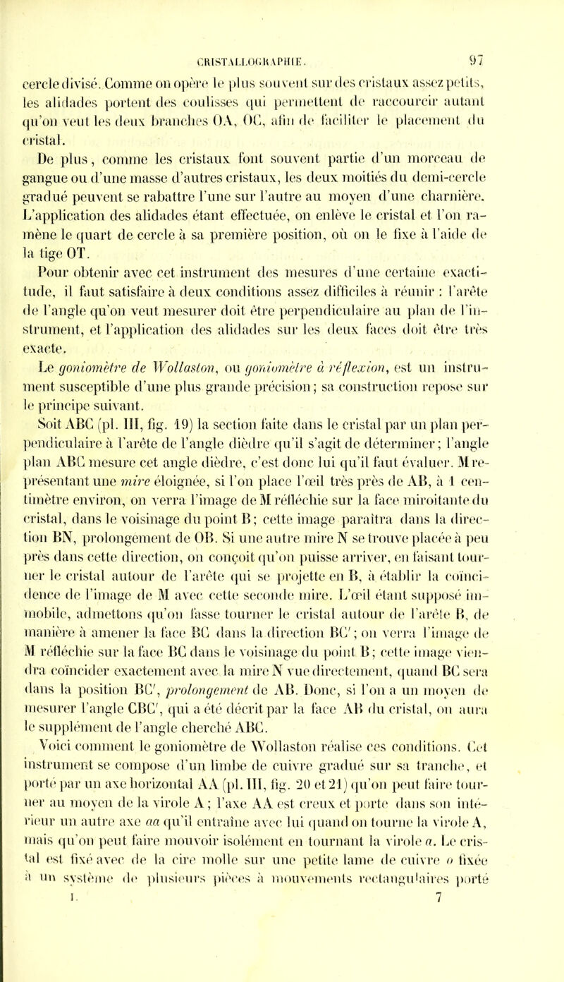 cercle divisé. Comme on opère le plus souvent sur des cristaux assez petits, les alidades portent des coulisses qui permettent de raccourcir autant qu’on veut les deux brandies OA, OC, afin de faciliter le placement du cristal. De plus, comme les cristaux font souvent partie d’un morceau de gangue ou d’une masse d’autres cristaux, les deux moitiés du demi-cercle gradué peuvent se rabattre l’une sur l’autre au moyen d’une charnière. L’application des alidades étant effectuée, on enlève le cristal et l’on ra- mène le quart de cercle à sa première position, où on le fixe à l’aide de la tige OT. Pour obtenir avec cet instrument des mesures d’une certaine exacti- tude, il faut satisfaire à deux conditions assez difficiles à réunir : l’arête de l’angle qu’on veut mesurer doit être perpendiculaire au plan de l’in- strument, et F application des alidades sur les deux faces doit être très exacte. Le goniomètre de Wollaston, ou goniomètre à réflexion, est un instru- ment. susceptible d’une plus grande précision ; sa construction repose sur le principe suivant. Soit ABC (pl. lîl, fig. 19) la section faite dans le cristal par un plan per- pendiculaire à l’arête de l’angle dièdre qu’il s’agit de déterminer; l’angle plan ABC mesure cet angle dièdre, c’est donc lui qu’il faut évaluer. Mre- présentant une mire éloignée, si l’on place l’œil très près de AB, à 1 cen- timètre environ, on verra l’image de M réfléchie sur la face miroitante du cristal, dans le voisinage du point B; cette image paraîtra dans la direc- tion BN, prolongement de OB. Si une autre mire N se trouve placée à peu près dans cette direction, on conçoit qu’on puisse arriver, en faisant tour- ner le cristal autour de l’arête qui se projette en B, à établir la coïnci- dence fie l’image de M avec cette seconde mire. L’œil étant supposé im- mobile, admettons qu’on fasse tourner le cristal autour de l’arête B, de manière à amener la face BG dans la direction BG' ; on verra l’image de M réfléchie sur la face BG dans Je voisinage du point B; cette image vien- dra coïncider exactement avec la mire N vue directement, quand BG sera dans la position BG', prolongement de AB. Donc, si l’on a un moyen de mesurer l’angle GBG', qui a été décrit par la face AB du cristal, on aura le supplément de l’angle cherché ABG. Voici comment le goniomètre de Wollaston réalise ces conditions. Get instrument se compose d’un limbe de cuivre gradué sur sa tranche, et porté par un axe horizontal AA (pl. III, fig. 20 et 21) qu’on peut faire tour- ner au moyen de la virole A ; l’axe AA est creux et porte dans son inté- rieur un autre axe aa qu’il entraîne avec lui quand on tourne la virole A, mais qu’on peut faire mouvoir isolément en tournant la virole a. Le cris- tal est fixé avec de la cire molle sur une petite lame de cuivre o fixée a un système de plusieurs pièces à mouvements rectangulaires porté i. 7