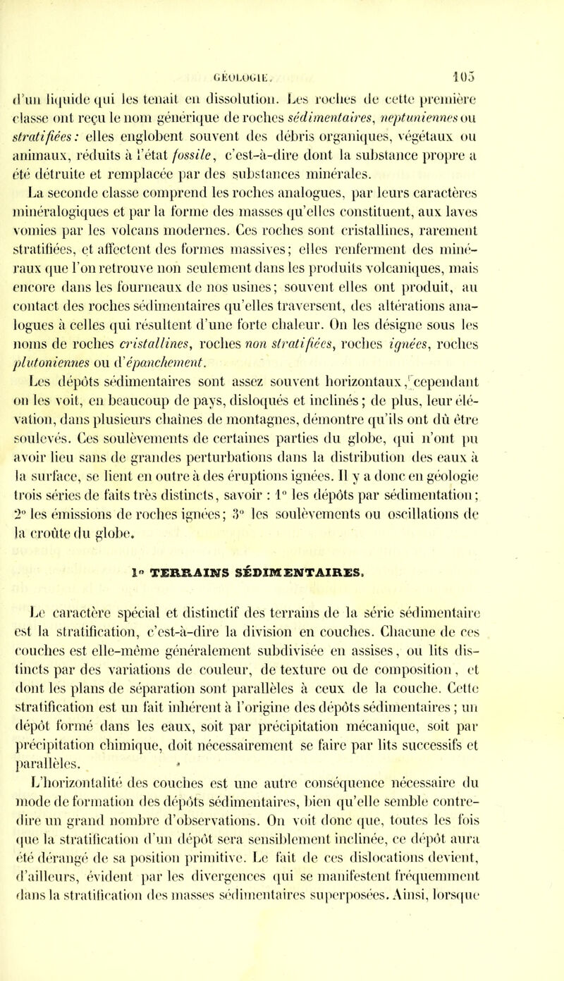 d'un liquide qui les tenait en dissolution. Les roches de cette première classe ont reçu le nom générique dérochés sédimentaires, neptuniennesou stratifiées: elles englobent souvent des débris organiques, végétaux ou animaux, réduits à l’état fossile, c’est-à-dire dont la substance propre a été détruite et remplacée par des substances minérales. La seconde classe comprend les roches analogues, par leurs caractères minéralogiques et par la forme des masses qu’elles constituent, aux laves vomies par les volcans modernes. Ces roches sont cristallines, rarement stratifiées, et affectent des formes massives; elles renferment des miné- raux que l’on retrouve non seulement dans les produits volcaniques, mais encore dans les fourneaux de nos usines ; souvent el les ont produit, au contact des roches sédimentaires qu’elles traversent, des altérations ana- logues à celles qui résultent d’une forte chaleur. O11 les désigne sous les noms de roches cristallines, roches non stratifiées, roches ignées, roches plutoniennes ou d’épanchement. Les dépôts sédimentaires sont assez souvent horizontaux,'cependant on les voit, en beaucoup de pays, disloqués et inclinés ; de plus, leur élé- vation, dans plusieurs chaînes de montagnes, démontre qu’ils ont du être soulevés. Ces soulèvements de certaines parties du globe, qui n’ont pu avoir lieu sans de grandes perturbations dans la distribution des eaux à la surface, se lient en outre à des éruptions ignées. Il y a donc en géologie trois séries de faits très distincts, savoir : 1° les dépôts par sédimentation; 2° les émissions de roches ignées; 3° les soulèvements ou oscillations de la croûte du globe. 1» TERRAINS SÉDIMENTAIRES, Le caractère spécial et distinctif des terrains de la série sédimentaire est la stratification, c’est-à-dire la division en couches. Chacune de ces couches est elle-même généralement subdivisée en assises, ou lits dis- tincts par des variations de couleur, de texture ou de composition, et dont les plans de séparation sont parallèles à ceux de la couche. Cette stratification est un fait inhérent à l’origine des dépôts sédimentaires ; un dépôt formé dans les eaux, soit par précipitation mécanique, soit par précipitation chimique, doit nécessairement se faire par lits successifs et parallèles. L’horizontalité des couches est une autre conséquence nécessaire du mode de formation des dépôts sédimentaires, bien qu’elle semble contre- dire un grand nombre d’observations. On voit donc que, truites les fois que la stratification d’un dépôt sera sensiblement inclinée, ce dépôt aura été dérangé de sa position primitive. Le tait de ces dislocations devient, d’ailleurs, évident par les divergences qui se manifestent fréquemment dans la stratification des masses sédimentaires superposées. Ainsi, lorsque