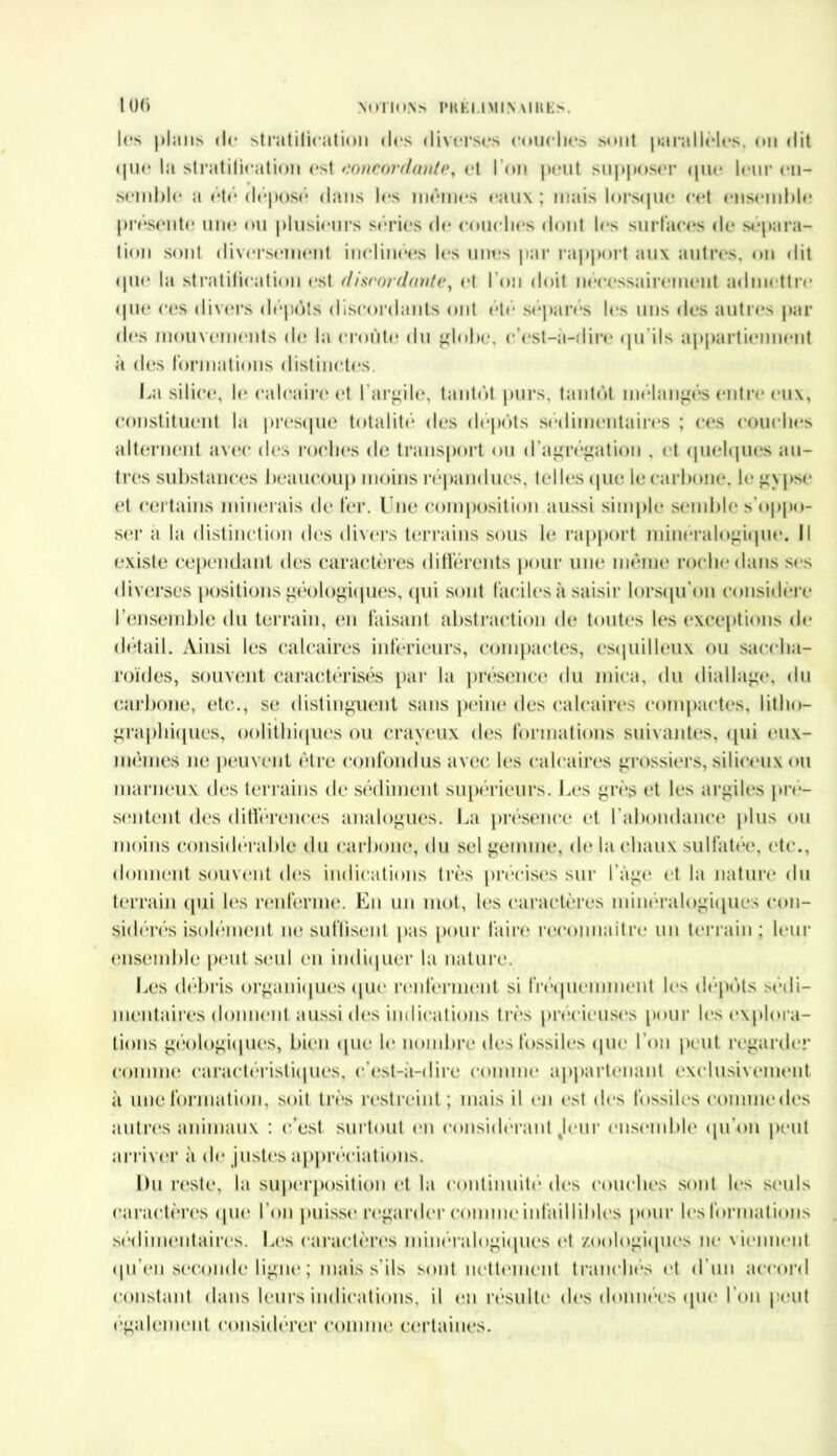 lOfi NOTIONS l’KKMMIN MUES. les plans de stratification des diverses couches sont jmrallèles, on «lit <jue la stratification est concordante, et IOn peut supposer que leur en- semble a été déposé dans les mêmes eaux ; mais lorsque cet ensemble présente une ou plusieurs séries de couches dont les surfaces de sépara- tion sont diversement inclinées les unes par rapport aux autres, on dit que la stratification est discordante, et l'on doit nécessairement admettre que ces divers dépôts discordants ont été séparés les uns des autres par des mouvements de la croûte du globe, c’est-à-dire qu ils appartiennent à des formations distinctes. La silice, le calcaire et l’argile, tantôt purs, tantôt mélangés entre eux, constituent la presque totalité des dépôts sédimentaires ; ces couches alternent avec des roches de transport ou d’agrégation , et quelques au- tres substances beaucoup moins répandues, telles ([lie le carbone, le gypse et certains minerais de fer. Une composition aussi simple semble s'oppo- ser a la distinction des divers terrains sous le rapport minéralogique. Il existe cependant des caractères différents pour une même roche dans scs diverses positions géologiques, qui sont faciles à saisir lorsqu’on considère l’ensemble du terrain, en faisant abstraction de toutes les exceptions de détail. Ainsi les calcaires inferieurs, compactes, esquilleux ou saecha- roïdes, souvent caractérisés par la présence du mica, du (hallage, du carbone, etc., se distinguent sans peine des calcaires compactes, litho- graphiques, oolithiques ou crayeux des formations suivantes, qui eux- mêmes ne peuvent être confondus avec les calcaires grossiers, siliceux nu marneux des terrains de sédiment supérieurs. Les grès et les argiles pré- sentent des différences analogues. La présence et l’abondance plus ou moins considérable du carbone, du sel gemme, de la chaux sulfatée, etc., donnent souvent des indications très précises sur l’àge et la nature du terrain qui les renferme. En un mot, les caractères minéralogiques con- sidérés isolément ne suffisent pas pour faire reconnaître un terrain; leur ensemble peut seul en indiquer la nature. Les débris organiques que renferment si fréquemment les dépôts sédi- mentaires donnent aussi des indications très précieuses pour les explora- tions géologiques, bien que le nombre des fossiles que l’on peut regarder comme caractéristiques, c’est-à-dire comme appartenant exclusivement à une formation, soit très restreint ; mais il en est des fossiles comme des autres animaux : c’est surtout en considérant Jeur ensemble qu’on peut arriver à de pistes appréciations. Du reste, la superposition et la continuité des couches sont les seuls caractères que l’on puisse regarder comme infaillibles pour les formations sédimentaires. Les caractères minéralogiques et zoologiques ne viennent qu’en seconde ligne ; mais s'ils sont nettement tranchés et d’un accord constant dans leurs indications, il en résulte des données (pie l’on peut également considérer comme certaines.