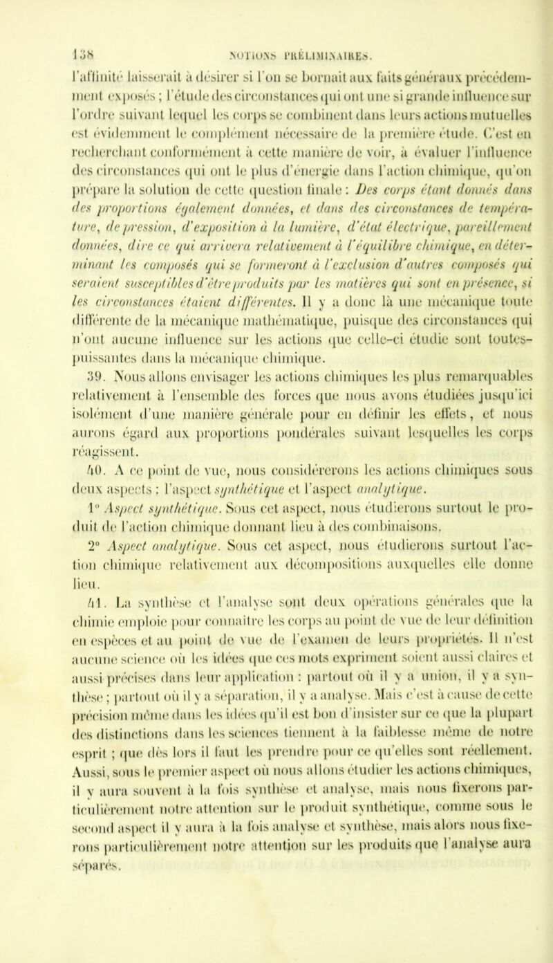 lot* NOTIONS rUÉU.MIN.WKES. l'affinité laisserait à désirer si l’on se bornait aux faits généraux prêt éeleili- ment exposés ; l’étude des circonstances qui ont une si grande inlluencesur l’ordre suivant lequel les corps se combinent dans leurs actions mutuelles <‘St évidemment le complément nécessaire de la première étude. C’est en recherchant conformément à cette manière de voir, a évaluer l’influence des circonstances qui ont le plus d’énergie dans l’action chimique, qu'on prépare la solution de cette question finale: Des corps étant donnés dans des proportions également données, et dans des circonstances de tempéra- ture?, de pression, d'exposition à la lumière, d’état électrique, pareillement données, dire ce qui arrivera relativement ci l’équilibre chimique, en déter- minant les composés qui se formeront à l’exclusion d'autres composés qui seraient susceptibles d’être produits par les matières qui sont en présence, si les circonstances étaient différentes. Il y a donc là une mécanique toute différente de la mécanique mathématique, puisque des circonstances qui n’ont aucune influence sur les actions que celle-ci étudie sont toutes- puissantes dans la mécanique chimique. 39. Nous allons envisager les actions chimiques les plus remarquables relativement à l’ensemble des forces qiu* nous avons étudiées jusqu'ici isolément d'une manière générale pour en définir les effets, et nous aurons égard aux proportions pondérales suivant lesquelles les corps réagissent. AO. A ce point de vue, nous considérerons les actions chimiques sous deux aspects: l’aspect synthétique et l’aspect analytique. 1° Aspect synthétique. Sous cet aspect, nous étudierons surtout le pro- duit de l’action chimique donnant lieu à des combinaisons. 2° Aspect analytique. Sous cet aspect, nous étudierons surtout l’ac- tion chimique relativement aux décompositions auxquelles elle donne lieu. Al. La synthèse et l’analyse sont deux opérations générales que la chimie emploie pour connaître les corps au point de vue de leur définition en espèces et au point de vue de l’examen de leurs propriétés. 11 n’est aucune science oii les idees que ces mots expriment soient aussi claires et aussi précises dans leur application : partout où il y a union, il y a syn- thèse ; partout où il y a séparation, il y a analyse. Mais c'est à cause de cette précision même dans les idées qu il est bon d insister sur ce que la plupart des distinctions dans les sciences tiennent à la faiblesse même de notre esprit ; (pie dès lors il faut les prendre pour ce qu'elles sont réellement. Aussi, sous le premier aspect où nous allons étudier les actions chimiques, il v aura souvent à la fois synthèse et analyse, mais nous fixerons par- ticulièrement notre attention sur le produit synthétique, comme sous le second aspect il y aura à la fois analyse et synthèse, mais alors nous fixe- rons particulièrement notre attention sur les produits que l’analyse aura séparés.