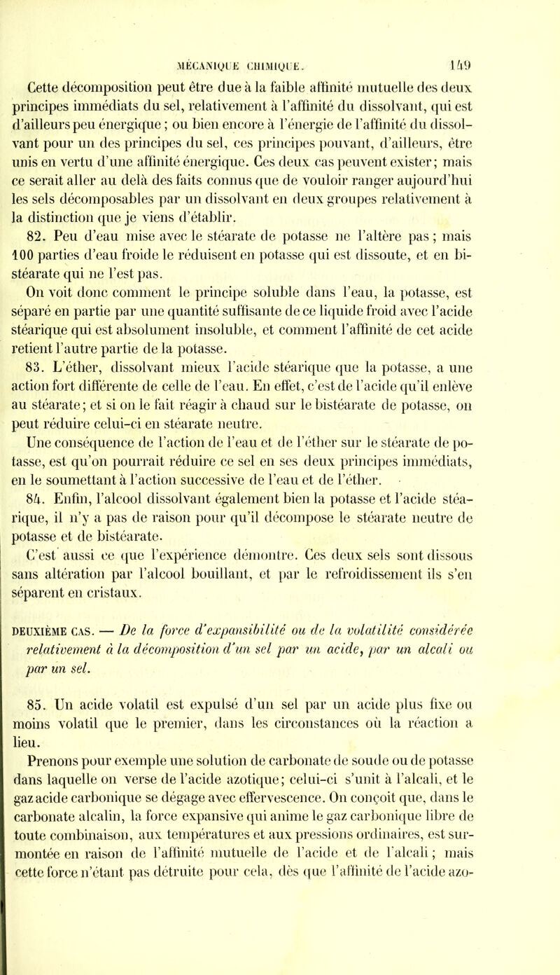 Cette décomposition peut être due à la faible affinité mutuelle des deux principes immédiats du sel, relativement à l’affinité du dissolvant, qui est d’ailleurs peu énergique ; ou bien encore à l’énergie de l’affinité du dissol- vant pour un des principes du sel, ces principes pouvant, d’ailleurs, être unis en vertu d’une affinité énergique. Ces deux cas peuvent exister; mais ce serait aller au delà des faits connus que de vouloir ranger aujourd’hui les sels décomposables par un dissolvant en deux groupes relativement à la distinction que je viens d’établir. 82. Peu d’eau mise avec le stéarate de potasse ne l’altère pas; mais 100 parties d’eau froide le réduisent en potasse qui est dissoute, et en bi- stéarate qui ne l’est pas. On voit donc comment le principe soluble dans l’eau, la potasse, est séparé en partie par une quantité suffisante de ce liquide froid avec l’acide stéarique qui est absolument insoluble, et comment l’affinité de cet acide retient l’autre partie de la potasse. 83. L’éther, dissolvant mieux l’acide stéarique que la potasse, a une action fort différente de celle de l’eau. En effet, c’est de l’acide qu’il enlève au stéarate ; et si on le fait réagir à chaud sur lebistéarate de potasse, on peut réduire celui-ci en stéarate neutre. Une conséquence de l’action de l’eau et de l’éther sur le stéarate de po- tasse, est qu’on pourrait réduire ce sel en ses deux principes immédiats, en le soumettant à l’action successive de l’eau et de l’éther. 8à. Enfin, l’alcool dissolvant également bien la potasse et l’acide stéa- rique, il n’y a pas de raison pour qu’il décompose le stéarate neutre de potasse et de bistéarate. C’est aussi ce que l’expérience démontre. Ces deux sels sont dissous sans altération par l’alcool bouillant, et par le refroidissement ils s’en séparent en cristaux. deuxième cas. — De la force dJexpansibilité ou de la volatilité considérée relativement ci la décomposition d’un sel par un acide, par un alcali ou par un sel. 85. Un acide volatil est expulsé d’un sel par un acide plus fixe ou moins volatil que le premier, dans les circonstances où la réaction a lieu. Prenons pour exemple une solution de carbonate de soude ou de potasse dans laquelle on verse de l’acide azotique; celui-ci s’unit à l’alcali, et le gaz acide carbonique se dégage avec effervescence. On conçoit que, dans le carbonate alcalin, la force expansive qui anime le gaz carbonique libre de toute combinaison, aux températures et aux pressions ordinaires, est sur- montée en raison de l’affinité mutuelle de l’acide et de l'alcali ; mais cette force n’étant pas détruite pour cela, dès que l’affinité de l’acide azo-