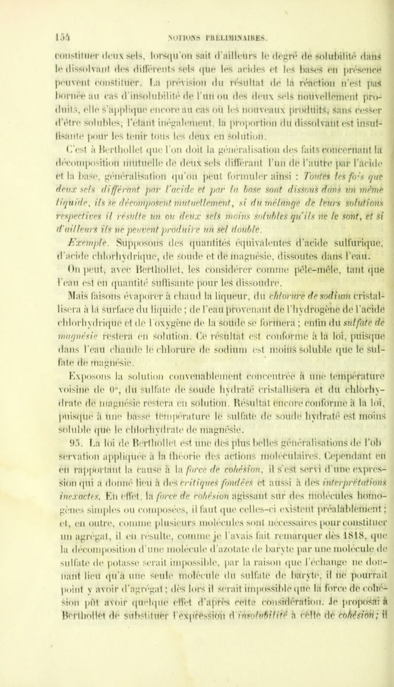 NOI IUNS l'HELlMl.NAlKKS. 134 constituer deux sels, lorsqu’on sait d’ailleurs le degré de solubilité dans le dissolvant des différents sels que les acides et les bases en présence peuvent constituer. La prévision du résultat de la réaction n’est pas bornée an cas d'insolubilité de I un ou des deux sels nouvellement pro- duits, elle s'applique encore au cas ou les nouveaux produits, sans cesser d’étre solubles, l’étant inégalement, la proportion du dissolvant est insuf- llsante pour les tenir tous les deux en Solution. (est à Berthollet que l'on doit la généralisation des faits concernant la décomposition mutuelle de deux sels différant l'un de l'autre par l’acide et la base, généralisation qu’on peut formuler ainsi : Toutes 1rs fo:s que deux sels différant par l’acide et par la base sont dissous dans un même liquide, ils se décomposent mutuellement, si du mélange de teins solutions respectives il résulte un ou deux sels moins solubles qu’ils ne le sont, et si d'ailleurs ils ne peuvent produire un set double. Exemple. Supposons des quantités équivalentes d’acide sulfurique, d’acide chlorhydrique, de soude et Ile magnésie, dissoutes dans l'eau. (In peut, avec Berthollet, les considérer comme pêle-mêle, tant que l'eau est en quantité suffisante pour les dissoudre. Mais faisons évaporer à chaud la liqueur, du chlorure de sodium cristal- lisera à la surface du liquide ; de l'eau provenant de l’hydrogène de l'acide chlorhydrique et de 1 Oxygène de la soude se formera ; enfin du sulfate de magnésie restera en solution. Ce résultât est conforme à la loi, puisque dans l’eau chaude le chlorure do sodium est moins soluble que le sul- fate de magnésie. Exposons la solution convenablement concentrée à une température voisine de 0°, du sulfate de soude hydraté cristallisera et du chlorhy- drate de magnésie restera en solution. Résultat encore conforme à la loi, puisque à une basse température le sulfate de soude hydraté est moins soluble que le chlorhydrate de magnésie. 93. La loi de Berthollet est une (1rs plus belles généralisations de Lob servation appliquée à la théorie des actions moléculaires, ('.('pendant on en rapportant la cause à la force de cohésion, il s'est servi d’une expres- sion qui a donné lieu à des critiques fondées et aussi à des interprétations inexactes. En effet, la force de cohésion agissant sur dos molécules homo- gènes simples ou composées, il faut que celles-ci existent préalablement ; et, en outre, comme plusieurs molécules sont nécessaires pour constituer un agrégat, il en résulte, comme je l’avais fait remarquer dès 1818, que la décomposition d'une molécule d’azotate de baryte par une molécule de sulfate* de potasse serait impossible, par la raison (pie l’échange ne don- nant lieu (pi’à une seule molécule du sulfate de baryte, il ne pourrait point y avoir d’agrégat; dès lors il serait impossible (pie la force de cohé- sion put avoir quelque effet d'après cette considération. Je proposai à Berthollet de substituer I expression d insolubilité h celle de cohésion; il