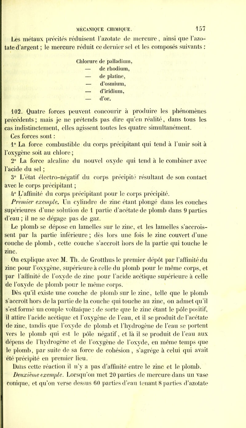 Les métaux précités réduisent l’azotate de mercure, ainsi que l’azo- tate d’argent ; le mercure réduit ce dernier sel et les composés suivants : Chlorure de palladium, — de rhodium, — de platine, — d’osmium, — d’iridium, — d’or. 102. Quatre forces peuvent concourir à produire les phénomènes précédents; mais je ne prétends pas dire qu’en réalité, dans tous les cas indistinctement, elles agissent toutes les quatre simultanément. Ces forces sont : 1° La force combustible du corps précipitant qui tend à l’unir soit à l’oxygène soit au chlore ; 2° La force alcaline du nouvel oxyde qui tend à le combiner avec l’acide du sel ; 3° L’état électro-négatif du corps précipité résultant de son contact avec le corps précipitant ; U° L’affinité du corps précipitant pour le corps précipité. Premier exemple. Un cylindre de zinc étant plongé dans les couches supérieures d’une solution de 1 partie d’acétate de plomb dans 9 parties d’eau ; il ne se dégage pas de gaz. Le plomb se dépose en lamelles sur le zinc, et les lamelles s’accrois- sent par la partie inférieure ; dès lors une fois le zinc couvert d’une couche de plomb , cette couche s’accroît hors de la partie qui touche le zinc. On explique avec M. Th. de Grotthus le premier dépôt par l’affinité du zinc pour l’oxygène, supérieure à celle du plomb pour le même corps, et par l’affinité de l’oxyde de zinc pour l’acide acétique supérieure à celle de l’oxyde de plomb pour le même corps. Dès qu’il existe une couche de plomb sur le zinc, telle que le plomb s’accroît hors de la partie de la couche qui touche au zinc, on admet qu’il s’est formé un couple voltaïque : de sorte que le zinc étant le pôle positif, il attire l’acide acétique et l’oxygène de l’eau, et il se produit de l’acétate de zinc, tandis que l’oxyde de plomb et l’hydrogène de l’eau se portent vers le plomb qui est le pôle négatif, et là il se produit de l’eau aux dépens de l’hydrogène et de l’oxygène de l’oxyde, en même temps que le plomb, par suite de sa force de cohésion, s’agrège à celui qui avait été précipité en premier lieu. Dans cette réaction il n’y a pas d’affinité entre le zinc et le plomb. Deuxième exemple. Lorsqu’on met 20 parties de mercure dans un vase conique, et qu’on verse dessus 60 parties d’eau tenant 8 parties d’azotate