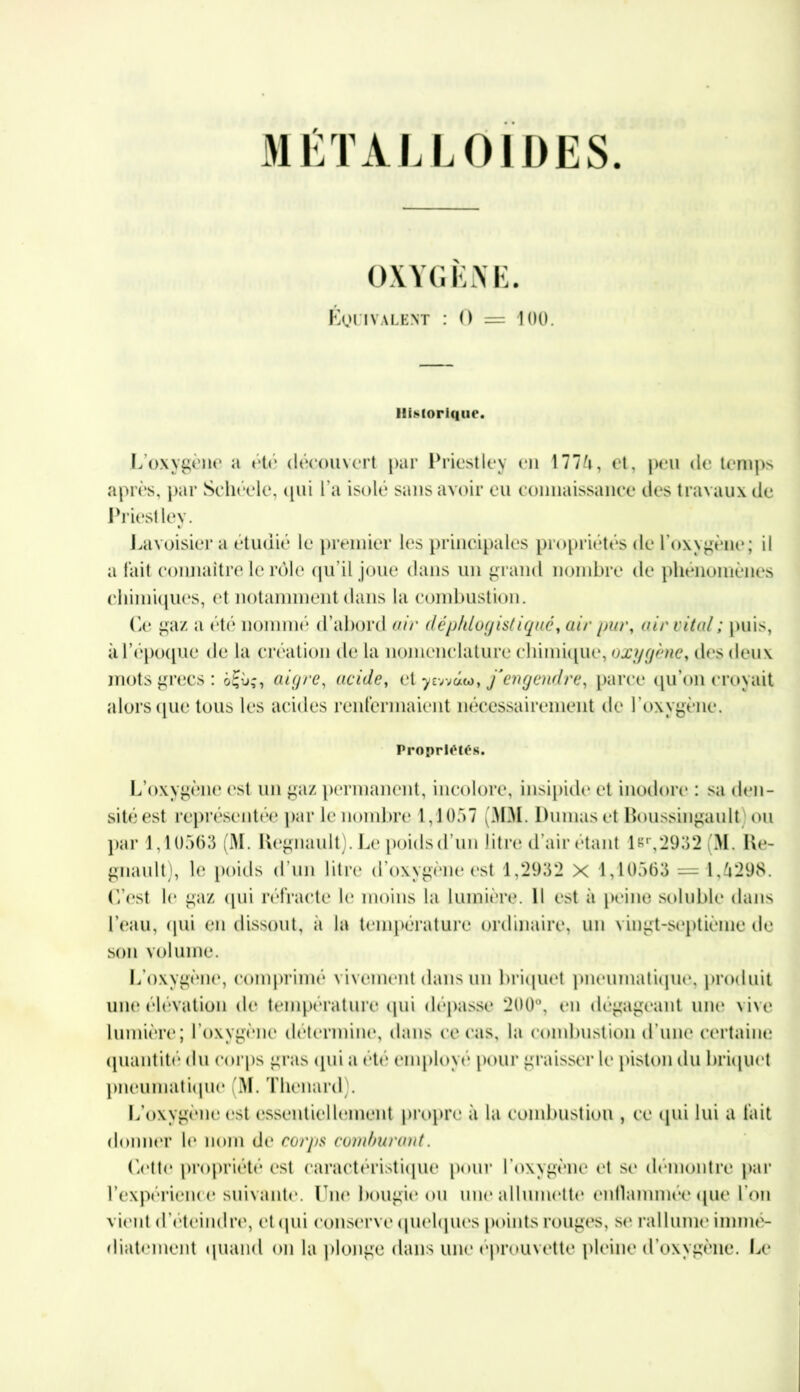 MÉTALLOÏDES. OXYGENE. ÉQUIVALENT : O = 100. Historique. L’oxygène a été découvert par Priestley en Ml U, et, peu de temps après, par Sehéele, qui l’a isolé sans avoir eu connaissance des travaux de Priestley. Lavoisier a étudié le premier les principales propriétés de l'oxygène; il a fait coimaitre le rôle qu’il joue dans un grand nombre de phénomènes chimiques, et notamment dans la combustion. Le gaz a été nommé d’abord air déphtogistiqué, air pur, air vital; puis, à l'époque de la création de la nomenclature chimique, oxygène, des deux mots grecs: ôÇùç, aigre, acide, et y ewaw, /engendre, parce qu’on croyait alors que tous les acides renfermaient nécessairement de l’oxygène. Propriétés. L’oxygène est un gaz permanent, incolore, insipide et inodore : sa den- sité est représentée par le nombre 1,1057 (MM. Dumas et Roussingault ou par 1,10563 (M. Régnault). Le poids d’un litre d’air étant l&r,2932 M. Ré- gnault), le poids d’un litre d’oxygène est 1,2932 X 1,10563 = 1,4298. L’est le gaz qui réfracte le moins la lumière. Il est ii peine soluble dans l’eau, qui en dissout, à la température ordinaire, un vingt-septième de son volume. L’oxygène, comprimé vivement dans un briquet pneumatique, produit une élévation de température qui dépasse 200°, en dégageant une vive lumière; l’oxygène détermine, dans ce cas, la combustion d’une certaine quantité du corps gras qui a été employé pour graisser le piston du briquet pneumatique (M. Thénard). L’oxygène est essentiellement propre à la combustion , ce qui lui a fait donner le nom de corps comburant. Cette propriété est caractéristique pour l’oxygène et se démontre par l’expérience suivante. Lue bougie ou une allumette enflammée que l'on vient d’éteindre, et qui conserve quelques points rouges, se rallume immé- diatement quand on la plonge dans une éprouvette pleine d’oxygène. U*