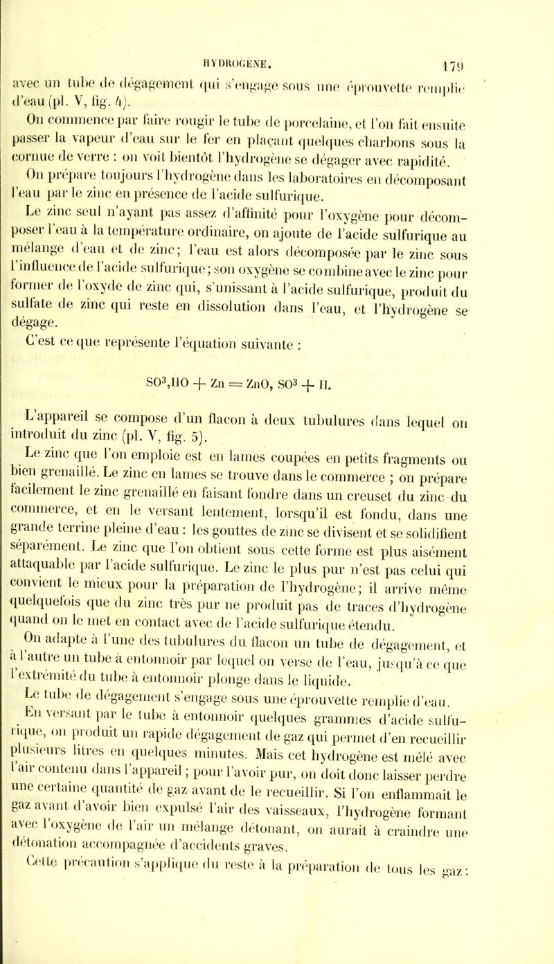 HYDROGENE. 17(> avec un tube de dégagement qui s’engage sous une éprouvette remplie d’eau (pl. V, tîg. U). On commence par faire rougir le tube de porcelaine, et l’on fait ensuite passer la vapeur d’eau sur le fer en plaçant quelques charbons sous la cornue de verre : on voit bientôt l’hydrogène se dégager avec rapidité On prépare toujours l’hydrogène dans les laboratoires en décomposant l’eau par le zinc en présence de l’acide sulfurique. Le zinc seul n ayant pas assez d affinité pour l’oxygène pour décom- poser 1 tau à la température ordinaire, on ajoute de l’acide sulfurique au mélange d eau et de zinc; 1 eau est alors décomposée par le zinc sous 1 influence de l acide sullurique; son oxygène se combine avec le zinc pour former de l’oxyde de zinc qui, s’unissant à l’acide sulfurique, produit du sulfate de zinc qui reste en dissolution dans l’eau, et l’hydrogène se dégage. C’est ce que représente l’équation suivante : S03,H0 -f Zn == ZnO, SO3 -f II. L appareil se compose d’un flacon à deux tubulures dans lequel ou introduit du zinc (pl. Y, fig. 5). Le zinc que 1 on emploie est en lames coupées en petits fragments ou bien grenaillé. Le zinc en lames se trouve dans le commerce ; on prépare facilement le zinc grenaillé en faisant fondre dans un creuset du zinc du commerce, et en le versant lentement, lorsqu’il est fondu, dans une grande terrine pleine d eau : les gouttes de zinc se divisent et se solidifient séparément. Le zinc que l’on obtient sous cette forme est plus aisément attaquable par l’acide sulfurique. Le zinc le plus pur n’est pas celui qui convient le mieux pour la préparation de l’hydrogène; il arrive même quelquefois que du zinc très pur ne produit pas de traces d’hydrogène quand on le met en contact avec de l’acide sulfurique étendu. On adapte à l’une des tubulures du flacon un tube de dégagement, et a l’autre un tube a entonnoir par lequel on verse de l’eau, jusqu’à ce que 1 extrémité du tube à entonnoir plonge dans le liquide. Le tube de dégagement s’engage sous une éprouvette remplie d’eau. En versant par le tube à entonnoir quelques grammes d’acide sulfu- i ique, on produit un rapide dégagement de gaz qui permet d’en recueillir plusieurs litres en quelques minutes. Mais cet hydrogène est mêlé avec 1 air contenu dans l’appareil ; pour l’avoir pur, on doit donc laisser perdre une certaine quantité de gaz avant de le recueillir. Si l’on enflammait le gaz avant d avoii bien expulsé 1 air des vaisseaux, l’hydrogène formant avec l’oxygène de l’air un mélange détonant, on aurait à craindre une détonation accompagnée d’accidents graves. Cette précaution s’applique du reste à la préparation de tous les gaz: