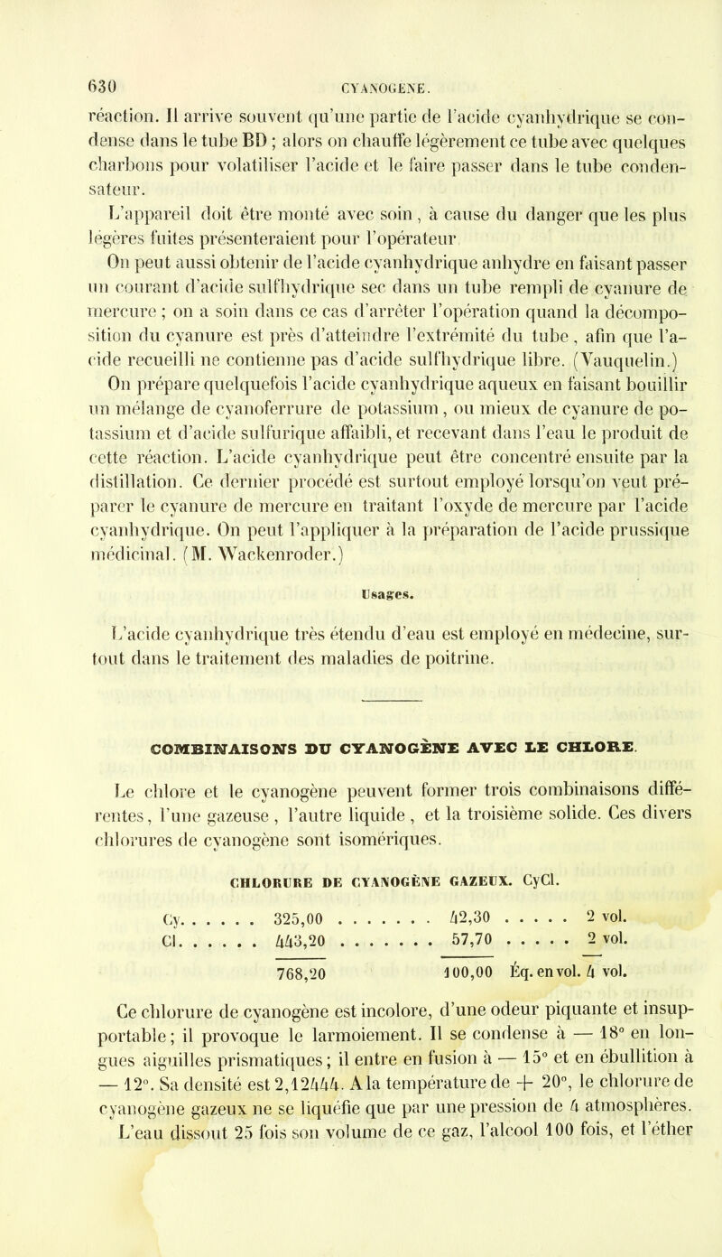 réaction. Il arrive souvent qu’une partie de l’acide cyanhydrique se con- dense dans le tube BD ; alors on chauffe légèrement ce tube avec quelques charbons pour volatiliser l’acide et le faire passer dans le tube conden- sateur. L’appareil doit être monté avec soin, à cause du danger que les plus légères fuites présenteraient pour l’opérateur On peut aussi obtenir de l’acide cyanhydrique anhydre en faisant passer un courant d’acide sulfhydrique sec dans un tube rempli de cyanure de mercure ; on a soin dans ce cas d’arrêter l’opération quand la décompo- sition du cyanure est près d’atteindre l’extrémité du tube, afin que l’a- cide recueilli ne contienne pas d’acide sulfhydrique libre. (Vauquelin.) On prépare quelquefois l’acide cyanhydrique aqueux en faisant bouillir un mélange de cyanoferrure de potassium , ou mieux de cyanure de po- tassium et d’acide sulfurique affaibli, et recevant dans l’eau le produit de cette réaction. L’acide cyanhydrique peut être concentré ensuite par la distillation. Ce dernier procédé est surtout employé lorsqu’on veut pré- parer le cyanure de mercure en traitant l’oxyde de mercure par l’acide cyanhydrique. On peut l’appliquer à la préparation de l’acide prussique médicinal. (M. Wackenroder.) Usages. L’acide cyanhydrique très étendu d’eau est employé en médecine, sur- tout dans le traitement des maladies de poitrine. COMBINAISONS BU CYANOGÈNE AVEC LE CHLORE. Le chlore et le cyanogène peuvent former trois combinaisons diffé- rentes, l’une gazeuse , l’autre liquide , et la troisième solide. Ces divers chlorures de cyanogène sont isomériques. CHLORURE DE CYANOGÈNE GAZEUX. (NCl. Gy 325,00 42,30 2 vol. Cl 443,20 57,70 2 vol. 768,20 100,00 Éq. en vol. 4 vol. Ce chlorure de cyanogène est incolore, d’une odeur piquante et insup- portable; il provoque le larmoiement. Il se condense à — 18° en lon- gues aiguilles prismatiques ; il entre en fusion à — 15° et en ébullition à — 12°. Sa densité est 2,1244A Ala température de -f 20°, le chlorure de cyanogène gazeux ne se liquéfie que par une pression de 4 atmosphères. L’eau dissout 25 fois son volume de ce gaz, l’alcool 100 fois, et 1 éther