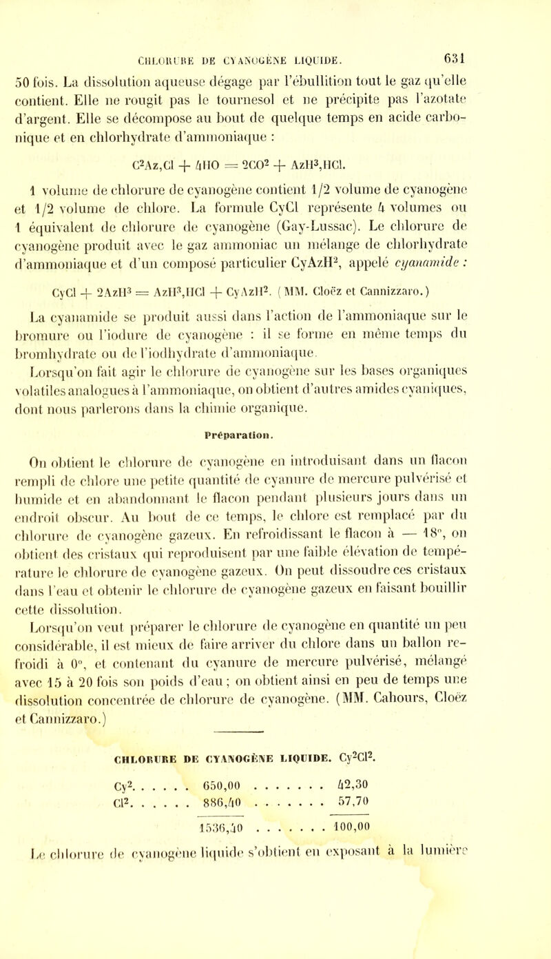 50 fois. La dissolution aqueuse dégage par l’ébullition tout le gaz qu’elle contient. Elle ne rougit pas le tournesol et ne précipite pas l’azotate d’argent. Elle se décompose au bout de quelque temps en acide carbo- nique et en chlorhydrate d’ammoniaque : G2 A z, Cl + 4 HO = 2 CO2 + AzH3,HCl. 1 volume de chlorure de cyanogène contient 1/2 volume de cyanogène et 1/2 volume de chlore. La formule CyCl représente 4 volumes ou 1 équivalent de chlorure de cyanogène (Gay-Lussac). Le chlorure de cyanogène produit avec le gaz ammoniac un mélange de chlorhydrate d’ammoniaque et d’un composé particulier CyAzH2, appelé cyanamide : CyCl -f 2AzH3 = AzlFjICl -f CyAzH2. (MM. Cloëz et Cannizzaro.) La cyanamide se produit aussi dans l’action de l’ammoniaque sur le bromure ou l’iodure de cyanogène : il se forme en même temps du bromhydrate ou de l’iodliydrate d’ammoniaque. Lorsqu’on fait agir le chlorure de cyanogène sur les bases organiques volatiles analogues à l’ammoniaque, on obtient d’autres amidescyaniques, dont nous parlerons dans la chimie organique. Préparation. Ou obtient le chlorure de cyanogène en introduisant dans un flacon rempli de chlore une petite quantité de cyanure de mercure pulvérisé et humide et en abandonnant le flacon pendant plusieurs jours dans un endroit obscur. Au bout de ce temps, le chlore est remplacé par du chlorure de cyanogène gazeux. En refroidissant le flacon a — 18, on obtient des cristaux qui reproduisent par une faible élévation de tempé- rature le chlorure de cyanogène gazeux. On peut dissoudre ces cristaux dans l’eau et obtenir le chlorure de cyanogène gazeux en faisant bouillir cette dissolution. Lorsqu’on veut préparer le chlorure de cyanogène en quantité un peu considérable, il est mieux de faire arriver du chlore dans un ballon re- froidi à 0°, et contenant du cyanure de mercure pulvérisé, mélangé avec 15 à 20 fois son poids d’eau ; on obtient ainsi en peu de temps une dissolution concentrée de chlorure de cyanogène. (MM. Cahours, Cloëz et Cannizzaro.) CHLORURE DE CYANOGÈNE LIQUIDE. Cv2Cl2. Cy2 650,00 42,30 Cl2 886,40 57,70 1536,40 100,00 Le chlorure de cyanogène liquide s’obtient en exposant à la lumière