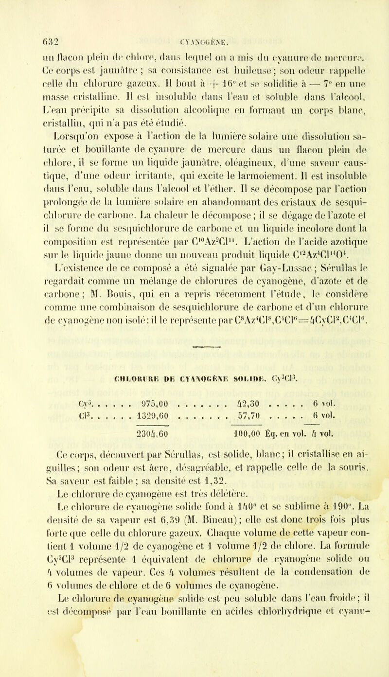 un flacon plein de chlore, dans lequel on a mis du cyanure de mercure. Ce corps est jaunâtre; sa consistance est huileuse; son odeur rappelle celle du chlorure gazeux. Il bout à -f 16° et se solidifie à — 7° en une masse cristalline. Il est insoluble dans l’eau et soluble dans l’alcool. L’eau précipite sa dissolution alcoolique en formant un corps blanc, cristallin, qui n’a pas été étudié. Lorsqu’on expose à Faction de la lumière solaire une dissolution sa- turée et bouillante de cyanure de mercure dans un flacon plein de chh >re, il se forme un liquide jaunâtre, oléagineux, d’une saveur caus- tique, d’une odeur irritante, qui excite le larmoiement. 11 est insoluble dans l’eau, soluble dans l'alcool et F éther. Il se décompose par Faction prolongée de la lumière solaire en abandonnant des cristaux de sesqui- chlorure de carbone. La chaleur le décompose ; il se dégage de l’azote et il se forme du sesquichlorure de carbone et un liquide incolore dont la composition est représentée par C10Az2Clu. L’action de l’acide azotique sur le liquide jaune donne un nouveau produit liquide Cl2Az4Cl1404. L’existence de ce composé a été signalée par Gav-Lussac ; Sérullas le regardait comme un mélange de chlorures de cyanogène, d’azote et de carbone; M. Bouis, qui en a repris récemment l’étude, le considère comme une combinaison de sesquichlorure de carbone et d’un chlorure de cyanogène non isolé; il le représente par C8Az4Cl8,C4Cl6==4CyCl2,C4Cl6. CHLORURE DE CYANOGÈNE SOLIDE. Cv3Cl3. Cv3 975,00 42,30 6 vol. Cl3 1329,60 ....... 57,70 6 vol. 2304 60 100,00 Éq. en vol. 4 vol. Ce corps, découvert par Sérullas, est solide, blanc; il cristallise en ai- guilles; son odeur est âcre, désagréable, et rappelle celle de la souris. Sa saveur est faible ; sa densité est 1,32. Le chlorure de cyanogène est très délétère. Le chlorure de cyanogène solide fond à 140° et se sublime à 190°. La densité de sa vapeur est 6,39 (M. Bineau) ; elle est donc trois fois plus forte que celle du chlorure gazeux. Chaque volume de cette vapeur con- tient 1 volume 1/2 de cyanogène et 1 volume 1/2 de chlore. La formule Cy3Cl3 représente 1 équivalent de chlorure de cyanogène solide ou 4 volumes de vapeur. Ces 4 volumes résultent de la condensation de 6 volumes de chlore et de 6 volumes de cyanogène. Le chlorure de cyanogène solide est peu soluble dans l’eau froide; il est décomposé par l’eau bouillante en acides chlorhydrique et cyanu-