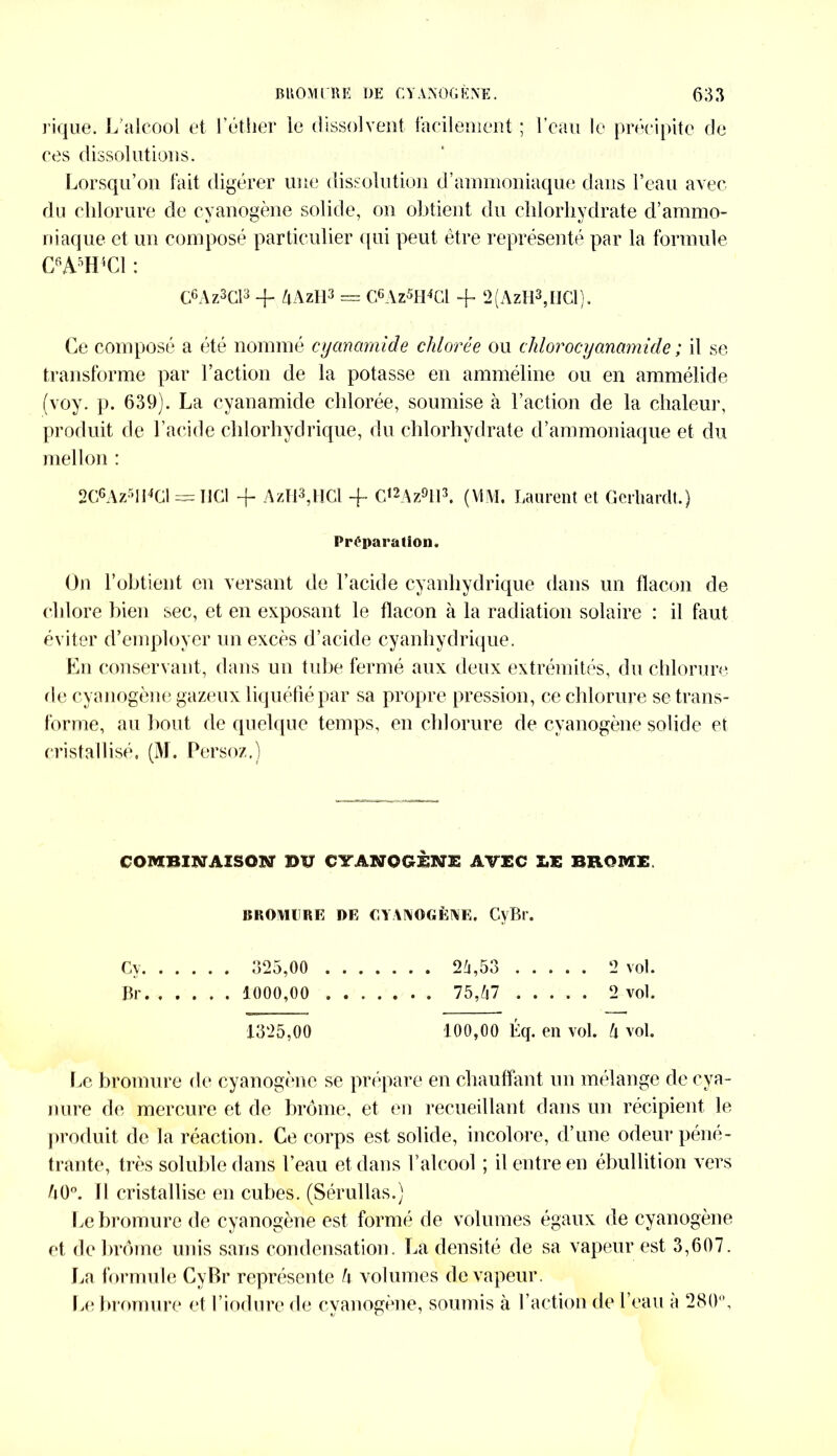 rique. L'alcool et l’étlier ie dissolvent facilement ; l’eau le précipite de ces dissolutions. Lorsqu’on fait digérer une dissolution d’ammoniaque dans l’eau avec du chlorure de cyanogène solide, on obtient du chlorhydrate d’ammo- niaque et un composé particulier qui peut être représenté par la formule C6A5H4C1 : C6Az3Cl3 + 4AzH3 = C6Az5H4C1 + 2(AzH3,HCl). Ce composé a été nommé cyanamide chlorée ou clilorocyanamide ; il se transforme par l’action de la potasse en amméline ou en ammélide (voy. p. 639). La cyanamide chlorée, soumise à l’action de la chaleur, produit de l’acide chlorhydrique, du chlorhydrate d’ammoniaque et du mellon : 2C6Az5Il4Gl = HCl -f AzH3,HCl -f C‘2Az9113. (MM. Laurent et Gerhardt.) Préparation. On l’obtient en versant de l’acide cyanhydrique dans un flacon de chlore bien sec, et en exposant le flacon à la radiation solaire : il faut éviter d’employer un excès d’acide cyanhydrique. En conservant, dans un tube fermé aux deux extrémités, du chlorure de cyanogène gazeux liquéfié par sa propre pression, ce chlorure se trans- forme, au bout de quelque temps, en chlorure de cyanogène solide et cristallisé. (M. Persoz.) COMBINAISON BIT OTAN O GENE AVEC X.E BROME. BROMURE DE CYANOGÈNE. CvBr. Cv. 5,00 !4,53 2 vol. Br 1000,00 75,47 2 vol. 1325,00 100,00 Éq. en vol. h vol. l,e bromure de cyanogène se prépare en chauffant un mélange de cya- nure de mercure et de brome, et en recueillant dans un récipient le produit de la réaction. Ce corps est solide, incolore, d’une odeur péné- trante, très soluble dans l’eau et dans l’alcool ; il entre en ébullition vers 40°. Il cristallise en cubes. (Sérullas.) Le bromure de cyanogène est formé de volumes égaux de cyanogène et de brome unis sans condensation. La densité de sa vapeur est 3,607. La formule CyBr représente h volumes de vapeur. Le bromure et l iodure de cyanogène, soumis à l’action de l’eau a 280°,