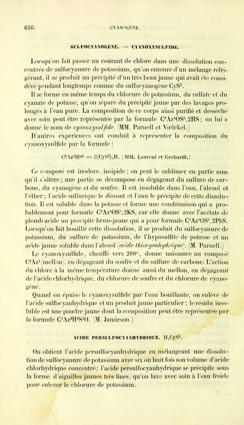 (iUIiPOClYAIVOGÈNE. — CYANOXYSULFIDE. Lorsqu’on fait passer un courant de chlore dans une dissolution con- centrée de sulfocyanure de potassium, qu’on entoure d’un mélange réfri- gérant, il se produit un précipité d’un très beau jaune qui avait été consi- déré pendant longtemps comme du sulfocyanogène CyS2. Il se forme en même temps du chlorure de potassium, du sulfate et du cyanate de potasse, qu’on sépare du précipité jaune par des lavages pro- longés à l’eau pure. La composition de ce corps ainsi purifié et desséché avec soin peut être représentée par la formule C8Az4OS6,2HS ; on lui a donné le nom de cyanoxysulfide. (MM. Parneil et Vœlckel.) D’autres expériences ont conduit à représenter la composition du cvanoxysulfide par la formule : C6Az3HS6 = 3(GyS2),IJ. (MM. Laurent et Gerhardt.) Ce composé est inodore, insipide ; on peut le sublimer en partie sait,s qu’il s’altère ; une partie se décompose en dégageant du sulfure de car- bone, du cyanogène et du soufre. Il est insoluble dans l’eau, l’alcool et l’éther ; l’acide sulfurique le dissout et l’eau le précipite de cette dissolu- tion. Il est soluble dans la potasse et forme une combinaison qui a pro- bablement pour formule C8Az4OS6,2KS, car elle donne avec l’acétate de plomb acide un précipité brun-jaune qui a pour formule C8AziOS6,2PbS. Lorsqu’on fait bouillir cette dissolution, il se produit du sulfocyanure de potassium, du sulfure de potassium, de l’hyposulfite de potasse et un acide jaune soluble dans l’alcool (acide thiocycmkydrique). (M. Parneil.) Le cyanoxysulfide, chauffé vers 200°, donne naissance au composé C6Az4(mellon), en dégageant du soufre et du sulfure de carbone. L’action du chlore à la même température donne aussi du mellon, en dégageant de l’acide chlorhydrique, du chlorure de soufre et du chlorure de cyano- gène. Quand on épuise le cyanoxysulfide par l’eau bouillante, on enlève de l’acide sulfocyanhydrique et un produit jaune particulier ; le résidu inso- luble est une poudre jaune dont la composition peut être représentée par la formule C4Az2H2S40. (M. Jamieson.) ACIDE PERSULFOCYANHYDRIQUE. H,CyS3. On obtient l’acide persulfocyanhydrique en mélangeant une dissolu- tion de sulfocyanure de potassium avec six ou huit fois son volume d’acide chlorhydrique concentré; l’acide persulfocyanhydrique se précipite sous la forme d’aiguilles jaunes très fines, qu’on lave avec soin à l’eau froide pour enlever le chlorure de potassium.