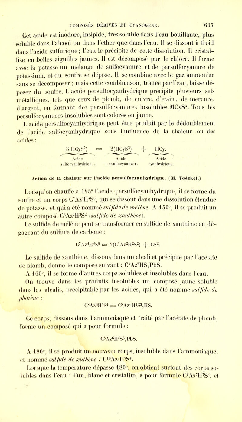 9 Cet acide est inodore, insipide, très soluble dans l’eau bouillante, plus soluble dans l’alcool ou dans l’éther que dans l’eau. 11 se dissout à froid dans l’acide sulfurique; l’eau le précipite de cette dissolution. Tl cristal- lise en belles aiguilles jaunes. Il est décomposé par le chlore. Il forme avec la potasse un mélange de sulfocyanure et de persulfocyanure de potassium, et du soufre se dépose. Il se combine avec le gaz ammoniac sans se décomposer; mais cette combinaison, traitée par l’eau, laisse dé- poser du soufre. L’acide persullocyanhydrique précipite plusieurs sels métalliques, tels que ceux de plomb, de cuivre, d’étain, de mercure, d’arsrent en formant des persulfocyanures insolubles MCvS3. Tous les persulfocyanures insolubles sont colorés en jaune. L’acide persulfocyanhydrique peut être produit par le dédoublement de l’acide sulfocyanliydrique sous l’influence de la chaleur ou des acides : atlCyS^ = 2(HCyS3) -f HCy. Acide Acide Acide sulfocyanliydrique, persulfocyanhydr. cyanhydrique. Action de la clmlcur sur l'acidc persnlfocyanhydriciue. ( M. Vœlckrl.) Lorsqu’on chauffe à 1A5° l’acide'persulfocyanhydrique, i! se forme du soufre et un corps C7Àz‘H\S6, qui se dissout dans une dissolution étendue de potasse, et qui a été nommé sulfidede mélène. A 150°, il se produit un autre composé C3Az2H2S2 (sutfuie de xanthèné). Le sulfide de mélène peut se transformer en sulfide de xanthèné en dé- gageant, du sulfure de carbone : G7Az4fl4S6 = 2 (G3Az2H2S2) + Cb2. Le sulfide de xanthèné, dissous dans un alcali et précipité par l’acétate de plomb, donne le composé suivant : C3Az2HS,PbS. A 160°, il se forme d’autres corps solubles et insolubles dans l’eau. On trouve dans les produits insolubles un composé jaune soluble dans les alcalis, précipitable par les acides, qui a été nommé sul/ide de phalène : G8Az6H5S4 = C8Az6H4S3,ÜS. Ce corps, dissous dans l’ammoniaque et traité par l’acétate de plomb, forme un composé qui a pour formule : G8Az6H4S3,PbS. A 180°, il se produit un nouveau corps, insoluble dans l’ammoniaque, et nommé sulfide de xuthène : C,0Az9H7S4. Lorsque la température dépasse 180°, on obtient surtout des corps so- lubles dans l’eau : l’un, blanc et cristallin, a pour formule C8Az7H7S3, et