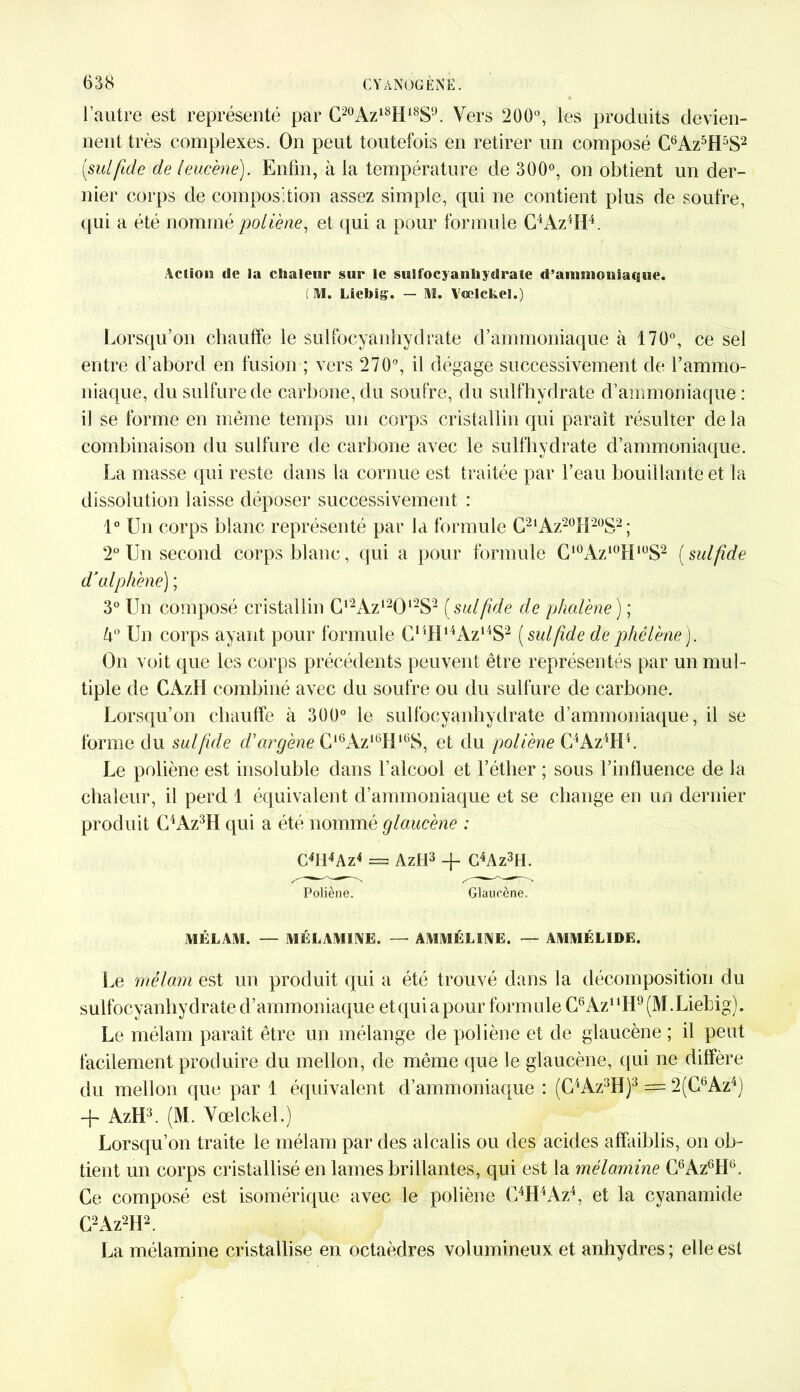 l’autre est représenté par C20Azl8H18SlJ. Vers 200°, les produits devien- nent très complexes. On peut toutefois en retirer un composé C6Az5H5S2 (sutfuie de leucène). Enfin, à la température de 300°, on obtient un der- nier corps de composition assez simple, qui ne contient plus de soufre, qui a été nommé poliène, et qui a pour formule C4Az4H4. Action de la chaleur sur le suit'ocyaniiydrate d’anmiouiaque. (M. Liebig. — Al. Aœlckel.) Lorsqu’on chauffe le sulfocyanhydrate d’ammoniaque à 170°, ce sel entre d’abord en fusion ; vers 2709, il dégage successivement de l’ammo- niaque, du sulfure de carbone, du soufre, du sulfhydrate d’ammoniaque : il se forme en même temps un corps cristallin qui paraît résulter delà combinaison du sulfure de carbone avec le sulfhydrate d’ammoniaque. La masse qui reste dans la cornue est traitée par l’eau bouillante et la dissolution laisse déposer successivement : 1° Un corps blanc représenté par la formule C2lAz20H20S2 ; 2° Un second corps blanc, qui a pour formule C10Az10HlüS2 (sulfide d’alphène) ; 3° Un composé cristallin C12Az12012S2 (sutfuie de phalène) ; k° Un corps ayant pour formule CnHl4Az14S2 (sulfide dephélène). On voit que les corps précédents peuvent être représentés par un mul- tiple de CAzlI combiné avec du soufre ou du sulfure de carbone. Lorsqu’on chauffe à 300° le sulfocyanhydrate d’ammoniaque, il se forme du sulfide d'argène C16Az16Hl6S, et du poliène C4Az4H4. Le poliène est insoluble dans l’alcool et l’éther ; sous l’influence de la chaleur, il perd 1 équivalent d’ammoniaque et se change en un dernier produit C4Az3H qui a été nommé glaucène : C4ÏI4Az4 = Aztl3 + C4Az3tl. Poliène. Glaucène. AïÈLAAI. — A1ÉLAMINE. — AAIAIÉLIXE. — ÂA1AIÉLIDE. Le mélam est un produit qui a été trouvé dans la décomposition du sulfocyanhydrate d’ammoniaque etquiapour formule G6Az11H9(M.Liebig). Le mélam paraît être un mélange de poliène et de glaucène ; il peut facilement produire du mellon, de même que le glaucène, qui ne diffère du mellon que par 1 équivalent d’ammoniaque : (C4Az3H)3 = 2(CbAz4) -f- AzH3. (M. Vœlclel.) Lorsqu’on traite le mélam par des alcalis ou des acides affaiblis, on ob- tient un corps cristallisé en lames brillantes, qui est la mélamine C6Az6H6. Ce composé est isomérique avec le poliène C4H4Az4, et la cyanamide C2Az2H2. La mélamine cristallise en octaèdres volumineux et anhydres ; elle est