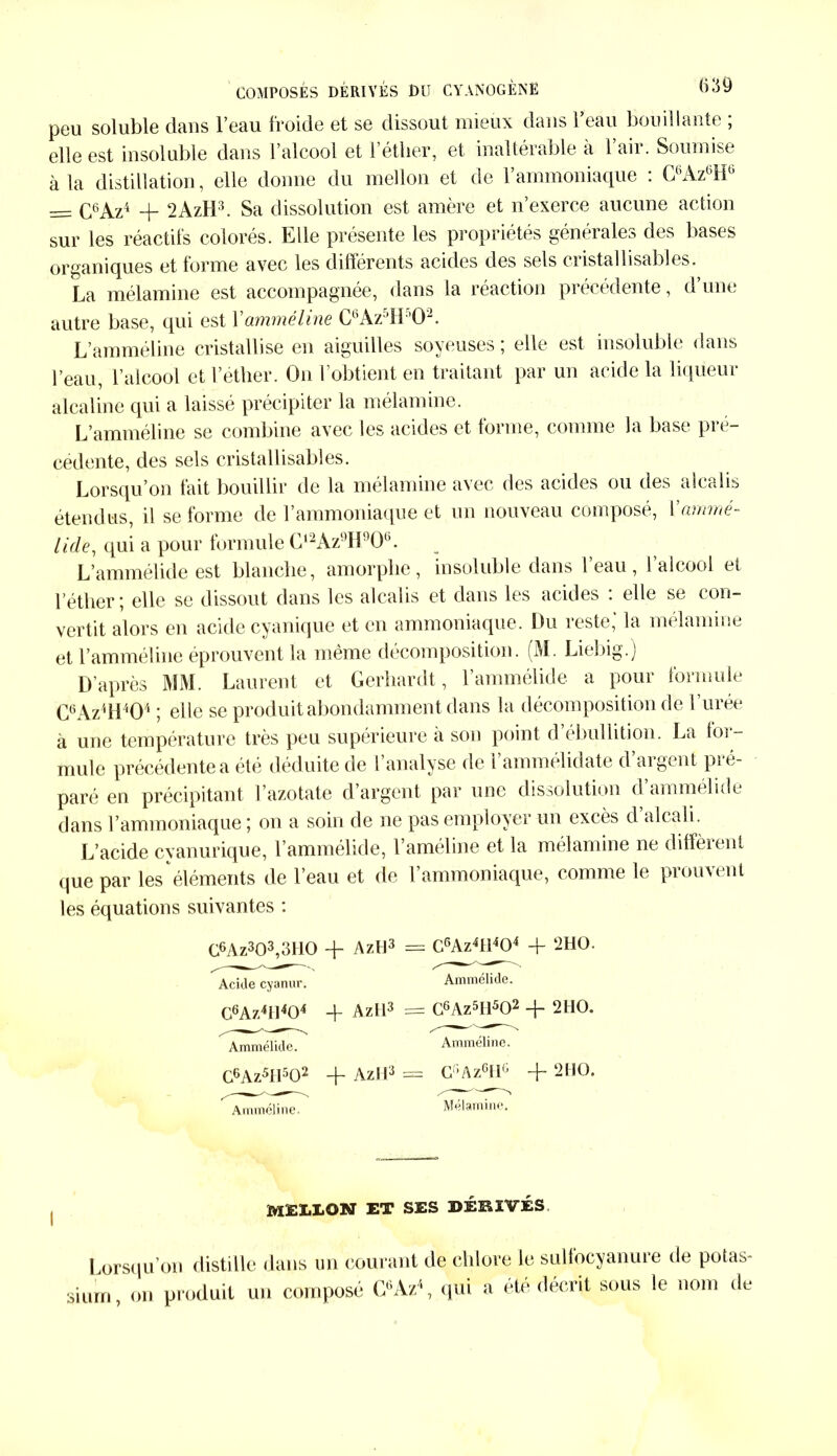 peu soluble dans l’eau froide et se dissout mieux dans l’eau bouillante ; elle est insoluble dans l’alcool et l’éther, et inaltérable à l’air. Soumise à la distillation, elle donne du rnellon et de l’ammoniaque : C6Az6H6 = C6Az4 + 2AzH3. Sa dissolution est amère et n’exerce aucune action sur les réactifs colorés. Elle présente les propriétés générales des bases organiques et forme avec les différents acides des sels cristallisables. La mélamine est accompagnée, dans la réaction précédente, d’une autre base, qui est Yamméline CttAz5H02. L’amméline cristallise en aiguilles soyeuses ; elle est insoluble dans l’eau, l’alcool et l’éther. On l’obtient en traitant par un acide la liqueur alcaline qui a laissé précipiter la mélamine. L’amméline se combine avec les acides et forme, comme la base pre- cedente, des sels cristal lisabl es. Lorsqu’on fait bouillir de la mélamine avec des acides ou des alcalis étendus, il se forme de l’ammoniaque et un nouveau composé, Yammé- iide, qui a pour formule Gl2Az!)H90(}. L’ammélide est blanche, amorphe, insoluble dans l’eau, l’alcool et l’éther; elle se dissout dans les alcalis et dans les acides : elle se con- vertit alors en acide cyanique et en ammoniaque. Du reste,* la mélamine et l’amméline éprouvent la même décomposition. (M. Liebig.) D’après MM. Laurent et Gerhardt, l’ammélide a pour formule C6Az4H404 ; elle se produit abondamment dans la décomposition de l’urée à une température très peu supérieure à son point d’ébullition. La for- mule précédente a été déduite de l analyse de l ammélidate d aigent pi é- paré en précipitant l’azotate d’argent par une dissolution d’ammélide dans l’ammoniaque ; on a soin de ne pas employer un excès d alcali. L’acide cyanurique, l’ammélide, l’améline et la mélamine ne diffèrent que par les éléments de l’eau et de l’ammoniaque, comme le prouvent les équations suivantes : C6Az303,3H0 + AztJ3 Acide cyanur. C6Az4H404 -Y AzH3 Ammélide. C6Az5H502 + AzH3 Amméline. G6Az4H404 + 2HO. Ammélide. C6Az5Il502 + 2 HO. Amméline. C’Az6I1g -f 2 HO. Mélamine. M£UON et ses dérivés. Lorsqu’on distille dans un courant de chlore le sulfocyanure de potas- sium, on produit un composé C6Az\ qui a été décrit sous le nom de