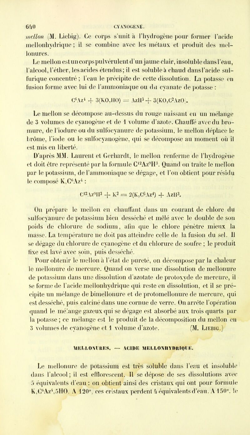 mellon (M. Liebig). Ce corps s’unit à l’hydrogène pour former l’acide mellonhydrique ; il se combine avec les métaux et produit des mel- lonures. Le mellon est un corps pulvérulent d’un jaune clair, insoluble dans l’eau, l’alcool, l’éther, les acides étendus; il est soluble à chaud dansl’acide sul- furique concentré ; l’eau le précipite de cette dissolution. La potasse en fusion forme avec lui de l’ammoniaque ou du cyanate de potasse : C6Az4 4- 3(KO,HO) = AzH3 -f* 3(KO,G2AzO). Le mellon se décompose au-dessus du rouge naissant en un mélange de 3 volumes de cyanogène et de 1 volume d’azote. Chauffé avec du bro- mure, de l’iodure ou du sulfocyanure de potassium, le mellon déplace le brome, l’iode ou le sulfocyanogène, qui se décompose au moment où il est mis en liberté. D’après MM. Laurent et Gerhardt, le mellon renferme de l’hydrogène et doit être représenté par la formule C12Az9H3. Quand on traite le mellon par le potassium, de l’ammoniaque se dégage, et l’on obtient pour résidu le composé K,C9Az4 : C,2Az9fI3 -f K2 = 2(K,GcAz4) -f- AzH3. On prépare le mellon en chauffant dans un courant de chlore du sulfocyanure de potassium bien desséché et mêlé avec le double de son poids de chlorure de sodium, afin que le chlore pénètre mieux la masse. La température ne doit pas atteindre celle de la fusion du sel. Il se dégage du chlorure de cyanogène et du chlorure de soufre ; le produit lixe est lavé avec soin, puis desséché. Pour obtenir le mellon à l’état de pureté, 011 décompose par la chaleur le mellonure de mercure. Quand on verse une dissolution de mellonure de potassium dans une dissolution d’azotate de protoxyde de mercure, il se forme de l’acide mellonhydrique qui reste en dissolution, et il se pré- cipite un mélange de bimellonure et de protomellonure de mercure, qui est desséché, puis calciné dans une cornue de verre. On arrête l’opération quand le mélange gazeux qui se dégage est absorbé aux trois quarts par la potasse ; ce mélange est le produit de la décomposition du mellon en 3 volumes de cyanogène et \ volume d’azote. (M. Liebig.) MELLONURE». — \CIDE MELLONHYDRIQUE. Le mellonure de potassium est très soluble dans l’eau et insoluble dans l’alcool ; ii est elflorescent. Il se dépose de ses dissolutions avec 5 équivalents d’eau : on obtient ainsi des cristaux qui ont pour formule K,G6Az4,5HO. A 120°, ces cristaux perdent A équivalents d’eau. A 150°. le