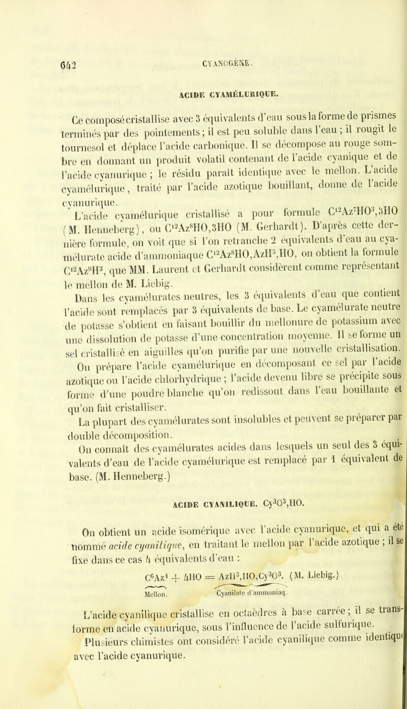 6/42 ACIDE CYAMÉLURIQUE. Ce composé cristallise avec 3 équivalents d eau sous la lorme de piismes terminés par des pointements ; il est peu soluble dans 1 eau ; il rougit le tournesol et déplace l’acide carbonique. Il se décompose au rouge som- bre en donnant un produit volatil contenant de 1 acide cyanique et de l’acide cyanurique ; le résidu parait identique avec le mellon. L’acide cyamélurique, traité par l’acide azotique bouillant, donne de l’acide cyanurique. L’acide cyamélurique cristallisé a pour formule Cl2Az:H03,3H0 (M. Henneberg), ou C12Az8HO,3HO (M. Gerhardt). D’après cette der- nière formule on voit que si l’on retranche 2 équivalents d’eau au cya- m élu rate acide d’ammoniaque Cl2Az8HO,AzH3?HO, on obtient la formule C12Az9H3, que MM. Laurent et Gerhardt considèrent comme représentant le mellon de M. Liebig. Dans les cyamélurates neutres, les 3 équivalents d’eau que contient l’acide sont remplacés par 3 équivalents de base. Le cyamélurate neutre de potasse s’obtient en faisant bouillir du mëllonure de potassium avec une dissolution de potasse d’une concentration moyenne. Il se forme un sel cristallisé en aiguilles qu’on purifie par une nouvelle cristallisation. On prépare l’acide cyamélurique en décomposant ce sel par 1 acide azotique ou l’acide chlorhydrique ; l’acide devenu libre se précipite sous forme d’une poudre blanche qu’on redissout dans l’eau bouillante et qu’on fait cristalliser. La plupart des cyamélurates sont insolubles et peuvent se préparer par double décomposition. On connaît des cyamélurates acides dans lesquels un seul des o équi- Talents d’eau de l’acide cyamélurique est remplacé par 1 équivalent de base. (M. Henneberg.) ACIDE CYANILIQUE. Cy303,HO. On obtient un acide isomérique avec l’acide cyanurique, et qui a été nommé acide cyanilique, en traitant le mellon par 1 acide azotique , il se fixe dans ce cas h équivalents d’eau : C6Az4 yuo = AzI-i3,I10A^303. (M. Liebig.) Mellon. Cyanilate d’ammoniaq. L’acide cyanilique cristallise en octaèdres a base carrée, il se tians forme en acide cyanurique, sous l’influence de 1 acide sulfurique. Plusieurs chimistes ont considéré l’acide cyanilique comme identique avec l’acide cyanurique.