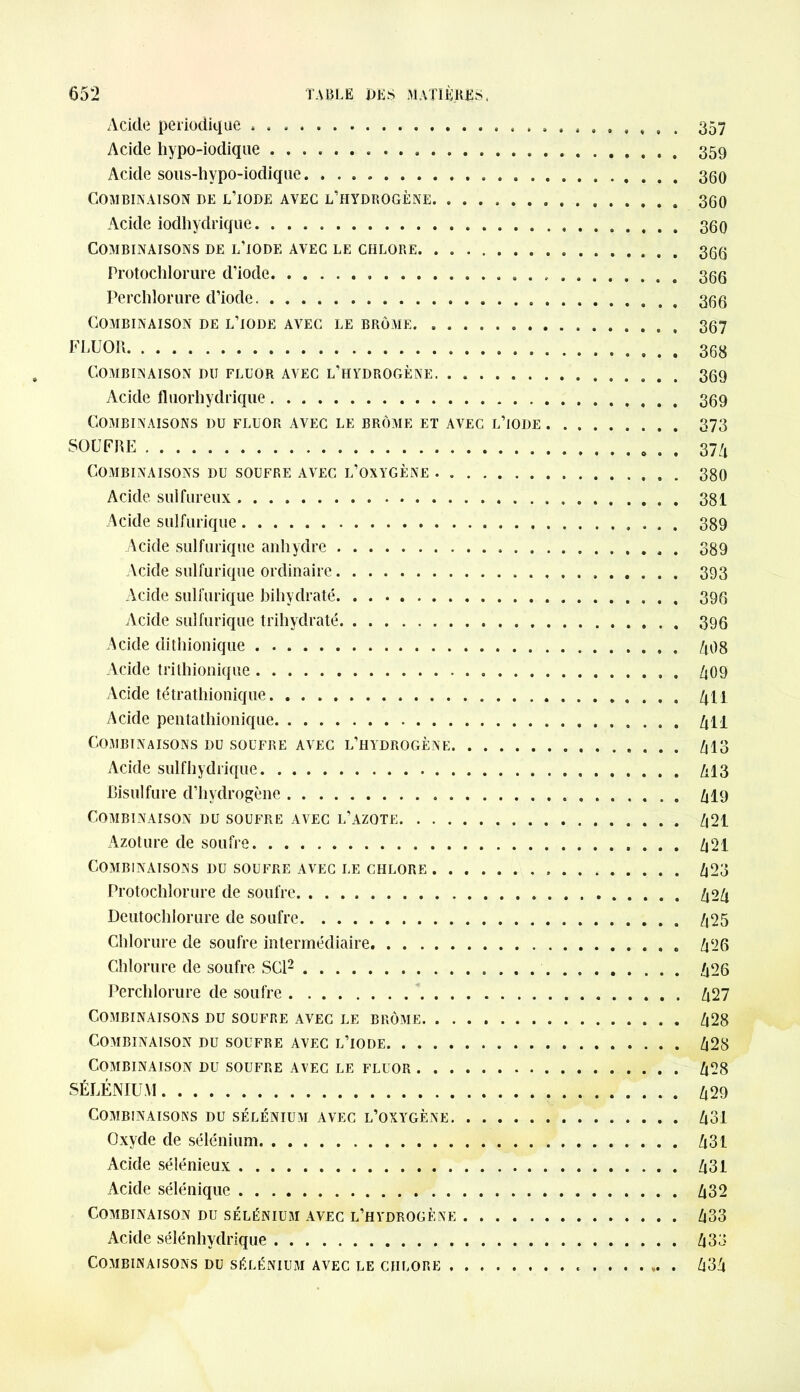 Acide périodique . 357 Acide hypo-iodique 359 Acide sous-hypo-iodique. 360 Combinaison de l’iode avec l’hydrogène 360 Acide iodhydrique. 360 Combinaisons de l’iode avec le chlore. . 366 Protochlorure d’iode 366 Perchlorure d’iode . 366 Combinaison de l’iode avec le brome 367 FLUOR 363 Combinaison du fluor avec l’hydrogène 369 Acide fluorhydrique 369 Combinaisons du fluor avec le brome et avec l’iode 373 SOUFRE 374 Combinaisons du soufre avec l’oxygène 380 Acide sulfureux » 381 Acide sulfurique 389 Acide sulfurique anhydre . . 389 Acide sulfurique ordinaire 393 Acide sulfurique bihydraté 396 Acide sulfurique trihydraté 396 Acide dithionique . 408 Acide trithionique . 409 Acide tétrathionique 4 h Acide pentathionique 411 Combinaisons du soufre avec l’hydrogène 413 Acide sulfhydrique 413 Bisulfure d’hydrogène 419 Combinaison du soufre avec l’azote 421 Azoture de soufre 421 Combinaisons du soufre avec le chlore 423 Protochlorure de soufre 424 Deutochlorure de soufre 425 Chlorure de soufre intermédiaire 426 Chlorure de soufre SCI2 426 Perchlorure de soufre 427 Combinaisons du soufre avec le brome 428 Combinaison du soufre avec l’iode 428 Combinaison du soufre avec le fluor 428 SÉLÉNIUM 429 Combinaisons du sélénium avec l’oxygène 431 Oxyde de sélénium 431 Acide sélénieux 431 Acide sélénique 432 Combinaison du sélénium avec l’hydrogène 433 Acide sélénhydrique 433 Combinaisons du sélénium avec le chlore 434