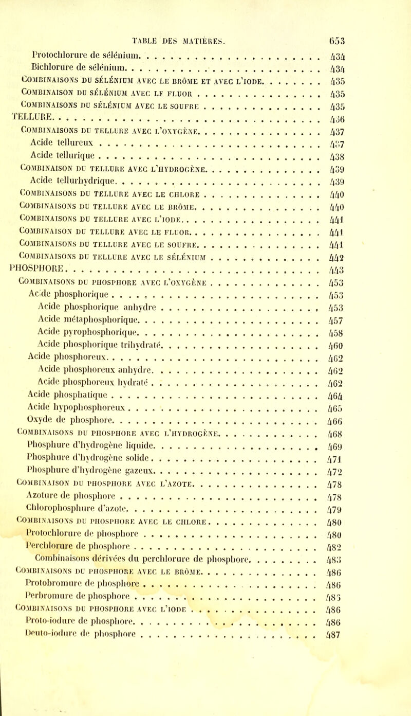 Protochlorure de sélénium 434 Bichlorure de sélénium 434 Combinaisons du sélénium avec le brome et avec l’iode 435 Combinaison du sélénium avec le fluor 435 Combinaisons du sélénium avec le soufre /i35 TELLURE. 436 Combinaisons du tellure avec l’oxygène 437 Acide tellureux 437 Acide tellurique 438 Combinaison du tellure avec l’hydrogène 439 Acide tellurhydrique 439 Combinaisons du tellure avec le chlore 440 Combinaisons du tellure avec le brôme 440 Combinaisons du tellure avec l’iode 441 Combinaison du tellure avec le fluor 441 Combinaisons du tellure avec le soufre 441 Combinaisons du tellure avec le sélénium . 442 PHOSPHORE . 443 Combinaisons du phosphore avec l’oxygène 453 Acide phosphorique . . . . e 453 Acide pliosphorique anhydre 453 Acide métaphosphorique. 457 Acide pyrophosphorique 458 Acide phosphorique trihydraté 460 Acide phosphoreux 462 Acide phosphoreux anhydre 462 Acide phosphoreux hydraté 462 Acide phosphatique 464 Acide hypophosphoreux 465 Oxyde de phosphore 466 Combinaisons du phosphore avec l’hydrogène 468 Phosphure d’hydrogène liquide 469 Phosphure d’hydrogène solide 471 Phosphure d'hydrogène gazeux 472 Combinaison du phosphore avec l’azote 478 Azoturc de phosphore 478 Chlorophosphure d’azote 479 Combinaisons du phosphore avec le chlore. 480 Protochlorure de phosphore 480 I’erchlorure de phosphore 482 Combinaisons dérivées du perchlorure de phosphore 483 Combinaisons du phosphore avec le brome 486 Protobromure de phosphore 486 Perbromure de phosphore 483 Combinaisons du phosphore avec l’iode 486 Proto-iodure de phosphore 486 Deuto-iodure de phosphore 487