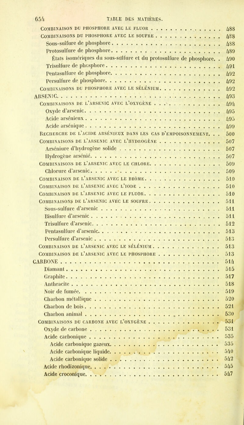 Combinaison du phosphore avec le fluor 488 Combinaisons du phosphore avec le soufre 488 Sous-sulfure de phosphore 488 Protosulfure de phosphore 489 États isomériques du sous-sülfure et du protosulfure de phosphore. . 490 Trisulfure de phosphore . 491 Pentasulfure de phosphore 492 Persulfure de phosphore 492 Combinaisons du phosphore avec le sélénium 492 ARSENIC 493 Combinaisons de l’arsenic avec l’oxygène 494 Oxyde d’arsenic 495 Acide arsénieux 495 Acide arsénique 499 Recherche de l’acide arsénieux dans les cas d’empoisonnement. . . 500 Combinaisons de l’arsenic avec l’hydrogène 507 Arséniure d’hydrogène solide 507 Hydrogène arsénié 507 Combinaisons de l’arsenic avec le chlore 509 Chlorure d’arsenic 509 Combinaison de l’arsenic avec le brome 510 Combinaison de l’arsenic avec l’iode 510 Combinaison de l’arsenic avec le fluor . 510 Combinaisons de l’arsenic avec le soufre 511 Sous-sulfure d’arsenic 511 Bisulfure d’arsenic 511 Trisulfure d’arsenic 512 Pentasulfure d’arsenic 513 Persulfure d’arsenic 513 Combinaison de l’arsenic avec le sélénium 513 Combinaison de l’arsenic avec le phosphore 513 CARBONE 514 Diamant 515 Graphite 517 Anthracite 518 Noir de fumée 519 Charbon métallique 520 Charbon de bois 521 Charbon animal 0 ........ . 530 Combinaisons du carbone avec l’oxygène 531 Oxyde de carbone 531 Acide carbonique 535 Acide carbonique gazeux 535 Acide carbonique liquide 540 Acide carbonique solide 542 Acide rhodizonique 545 Acide croconique 547