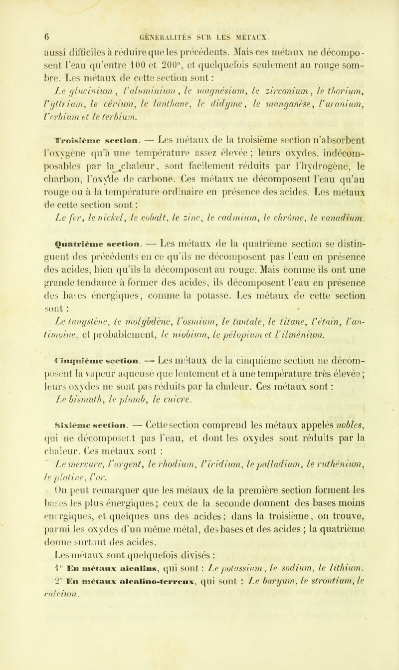 aussi difficiles à réduire que les précédents. Mais ces métaux ne décompo- sent l’eau qu’entre 100 et 200°, et quelquefois seulement au rouge som- bre. Les métaux de cette section sont : Le glucinium, /’aluminium , le magnésium, le zirconium , le thorium, Vyttrium, le cérium, le lanthane, le didyme, /e manganèse, Vuranium, l’erbium et le terbium. Troisième section. —• Les métaux de la troisième section n’absorbent l’oxygène qu’à une température assez élevée; leurs oxydes, indécom- posables par la chaleur, sont facilement réduits par l’hydrogène, le charbon, l’oxyde de carbone. Ces métaux ne décomposent l’eau qu’au rouge ou à la température ordinaire en présence des acides. Les métaux de cette section sont : Le fer, le nickel, le cobalt, le zinc, le cadmium, le chrome, le vanadium. Quatrième section. — Les métaux de la quatrième section se distin- guent des précédents en ce qu'ils ne décomposent pas l’eau en présence des acides, bien qu’ils la décomposent au rouge. Mais comme ils ont une grande tendance à former des acides, ils décomposent l’eau en présence des bases énergiques, comme la potasse. Les métaux de cette section sont : Le tungstène, le molybdène, l’osmium, le tantale, le titane, l'étain, l'an- timoine, et probablement, le niobium, le pélopium et l'ilménium. cinquième section. — Les métaux de la cinquième section ne décom- posent la v apeur aqueuse que lentement et à une température très élevée ; leurs oxydes ne sont pas réduits par la chaleur. Ces métaux sont : Le bismuth, le plomb, le cuivre. Sixième section. — Cette section comprend les métaux appelés nobles, qui ne décomposent pas l’eau, et dont les oxydes sont réduits par la chaleur. Ces métaux sont : Le mercure, Cargent, le rhodium, l'iridium, le palladium, le ruthénium, le platine, l'or. Un peut remarquer que les métaux de la première section forment les bases les plus énergiques; ceux de la seconde donnent des bases moins énergiques, et quelques uns des acides; dans la troisième, on trouve, parmi les oxydes d’un même métal, des bases et des acides ; la quatrième donne surtout des acides. Sms métaux sont quelquefois divisés : 1 En métaux alcalins, qui sont ; Lepotassium, le sodium, le lithium. T Eus métaux alcalmo-tcrreux, qui sont ! Le baryum, le strontium, le calcium.