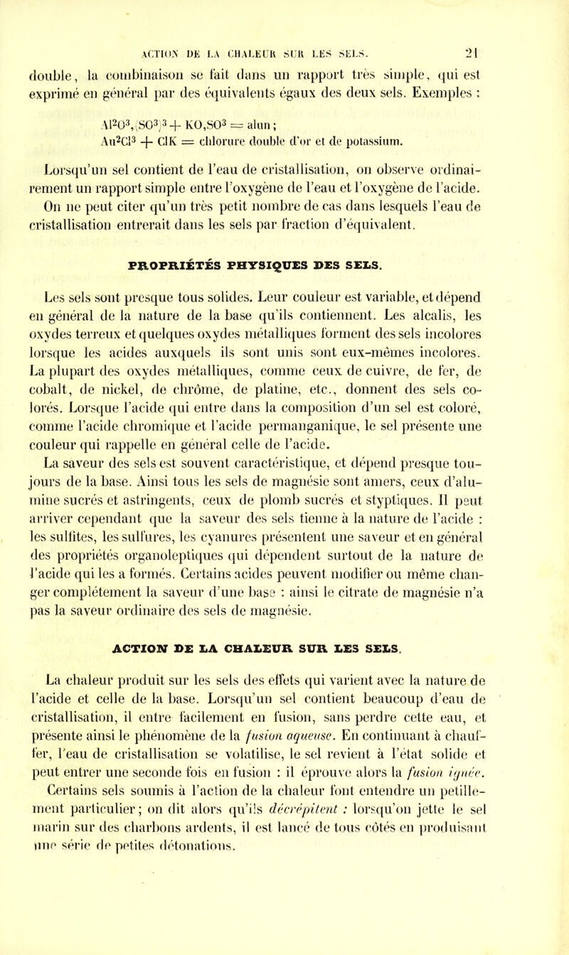 double, la combinaison se fait dans un rapport très simple, qui est exprimé en général par des équivalents égaux des deux sels. Exemples : A1203, (SO3)3 + KO,S03 == alun; Au2Cl3 -f- Cl K = chlorure double d'or et de potassium. Lorsqu’un sel contient de l’eau de cristallisation, on observe ordinai- rement un rapport simple entre l’oxygène de l’eau et l’oxygène de l’acide. On ne peut citer qu’un très petit nombre de cas dans lesquels l’eau de cristallisation entrerait dans les sels par fraction d’équivalent. PROPRIÉTÉS PHYSIQUES DES SEES. Les sels sont presque tous solides. Leur couleur est variable, et dépend en général de la nature de la base qu’ils contiennent. Les alcalis, les oxydes terreux et quelques oxydes métalliques forment des sels incolores lorsque les acides auxquels ils sont unis sont eux-mêmes incolores. La plupart des oxydes métalliques, comme ceux de cuivre, de fer, de cobalt, de nickel, de chrome, de platine, etc., donnent des sels co- lorés. Lorsque l’acide qui entre dans la composition d’un sel est coloré, comme l’acide chromique et l’acide permanganique, le sel présente une couleur qui rappelle en général celle de l’acide. La saveur des sels est souvent caractéristique, et dépend presque tou- jours de la base. Ainsi tous les sels de magnésie sont amers, ceux d’alu- mine sucrés et astringents, ceux de plomb sucrés et styptiques. Il peut arriver cependant que la saveur des sels tienne à la nature de l’acide : les sultites, les sulfures, les cyanures présentent une saveur et en général des propriétés organoleptiques qui dépendent surtout de la nature de J’acide qui les a formés. Certains acides peuvent modifier ou même chan- ger complètement la saveur d’une base ; ainsi le citrate de magnésie n’a pas 1a, saveur ordinaire des sels de magnésie. ACTION* DE LA CHALEUR SUR. DES SEÎ.S, La chaleur produit sur les sels des effets qui varient avec la nature de l’acide et celle de la base. Lorsqu’un sel contient beaucoup d’eau de cristallisation, il entre facilement en fusion, sans perdre cette eau, et présente ainsi le phénomène de la fusion aqueuse. En continuant à chauf- fer, l'eau de cristallisation se volatilise, le sel revient à l’état solide et peut entrer une seconde fois en fusion : il éprouve alors la fusion ignée. Certains sels soumis à l’action de la chaleur font entendre un pétille- ment particulier ; on dit alors qu’ils décrépitent : lorsqu’on jette le sel marin sur des charbons ardents, il est lancé de tous côtés en produisant une série de petites détonations.