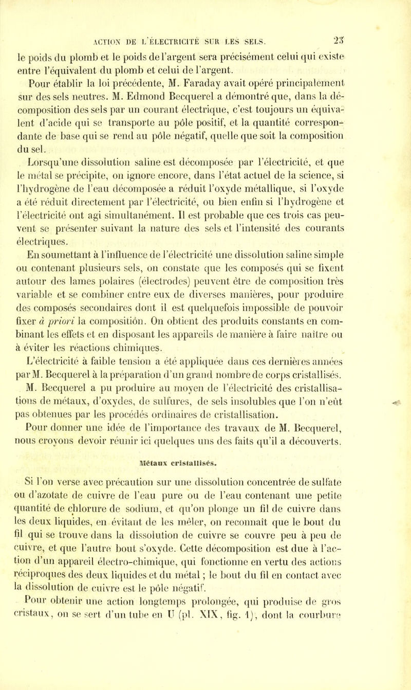 le poids du plomb et le poids de l’argent sera précisément celui qui existe entre l’équivalent du plomb et celui de l’argent. Pour établir la loi précédente, M. Faraday avait opéré principalement sur des sels neutres. M. Edmond Becquerel a démontré que, dans la dé- composition des sels par un courant électrique, c’est toujours un équiva- lent d’acide qui se transporte au pôle positif, et la quantité correspon- dante de base qui se rend au pôle négatif, quelle que soit la composition du sel. Lorsqu’une dissolution saline est décomposée par l’électricité, et que le métal se précipite, on ignore encore, dans l’état actuel de la science, si l’hydrogène de l’eau décomposée a réduit l’oxyde métallique, si l’oxyde a été réduit directement par l’électricité, ou bien enfin si l’hydrogène et l’électricité ont agi simultanément. Il est probable que ces trois cas peu- vent se présenter suivant la nature des sels et l’intensité des courants électriques. En soumettant à l’influence de l’électricité une dissolution saline simple ou contenant plusieurs sels, on constate que les composés qui se fixent autour des lames polaires (électrodes) peuvent être de composition très variable et se combiner entre eux de diverses manières, pour produire des composés secondaires dont il est quelquefois impossible de pouvoir fixer à priori la composition. On obtient des produits constants en com- binant les effets et en disposant les appareils de manière à faire naître ou à éviter les réactions chimiques. L’électricité à faible tension a été appliquée dans ces dernières années parM. Becquerel à la préparation d’un grand nombre de corps cristallisés. M. Becquerel a pu produire au moyen de l’électricité des cristallisa- tions de métaux, d’oxydes, de sulfures, de sels insolubles que l’on n’eût pas obtenues par les procédés ordinaires de cristallisation. Pour donner une idée de l’importance des travaux de M. Becquerel, nous croyons devoir réunir ici quelques uns des faits qu’il a découverts. Métaux cristallisés. Si l’on verse avec précaution sur une dissolution concentrée de sulfate ou d’azotate de cuivre de l’eau pure ou de l’eau contenant une petite quantité de chlorure de sodium, et qu’on plonge un fil de cuivre dans les deux liquides, en évitant de les mêler, on reconnaît que le bout du fil qui se trouve dans la dissolution de cuivre se couvre peu à peu de cuivre, et que l’autre bout s’oxyde. Cette décomposition est due à l’ac- tion d’un appareil électro-chimique, qui fonctionne en vertu des actions réciproques des deux liquides et du métal ; le bout du fil en contact avec la dissolution de cuivre est le pôle négatif. Pour obtenir une action longtemps prolongée, qui produise de gros cristaux, on se sert d’un tube en U (pl. XIX, fig. 1) , dont la courbure