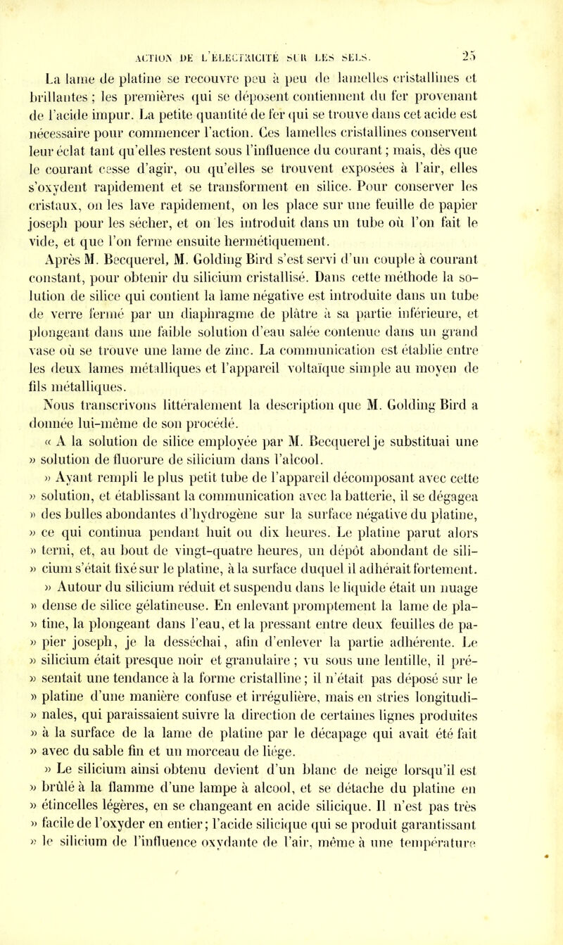 La lame de platine se recouvre peu à peu de lamelles cristallines et brillantes ; les premières qui se déposent contiennent du fer provenant de l’acide impur. La petite quantité de fer qui se trouve dans cet acide est nécessaire pour commencer l’action. Ces lamelles cristallines conservent leur éclat tant qu’elles restent sous l’influence du courant ; mais, dès que le courant cesse d’agir, ou qu’elles se trouvent exposées à l’air, elles s’oxydent rapidement et se transforment en silice. Pour conserver les cristaux, on les lave rapidement, on les place sur une feuille de papier Joseph pour les sécher, et on les introduit dans un tube où l’on fait le vide, et que l’on ferme ensuite hermétiquement. Après M. Becquerel, M. Golding Bird s’est servi d’un couple à courant constant, pour obtenir du silicium cristallisé. Dans cette méthode la so- lution de silice qui contient la lame négative est introduite dans un tube de verre fermé par un diaphragme de plâtre à sa partie inférieure, et plongeant dans une faible solution d’eau salée contenue dans un grand vase où se trouve une lame de zinc. La communication est établie entre les deux lames métalliques et l’appareil voltaïque simple au moyen de fils métalliques. Nous transcrivons littéralement la description que M. Golding Bird a donnée lui-même de son procédé. « A la solution de silice employée par M. Becquerel je substituai une » solution de fluorure de silicium dans l’alcool. » Ayant rempli le plus petit tube de l’appareil décomposant avec cette » solution, et établissant la communication avec la batterie, il se dégagea » des bulles abondantes d’hydrogène sur la surface négative du platine, » ce qui continua pendant huit ou dix heures. Le platine parut alors » terni, et, au bout de vingt-quatre heures, un dépôt abondant de sili- » cium s’était fixé sur le platine, à la surface duquel il adhérait fortement. » Autour du silicium réduit et suspendu dans le liquide était un nuage » dense de silice gélatineuse. En enlevant promptement la lame de pla- » tine, la plongeant dans l’eau, et la pressant entre deux feuilles de pa- » pier joseph, je la desséchai, afin d’enlever la partie adhérente. Le » silicium était presque noir et granulaire ; vu sous une lentille, il pré- » sentait une tendance à la forme cristalline ; il n’était pas déposé sur le )> platine d’une manière confuse et irrégulière, mais en stries longitudi- » nales, qui paraissaient suivre la direction de certaines lignes produites » à la surface de la lame de platine par le décapage qui avait été fait » avec du sable fin et un morceau de liège. » Le silicium ainsi obtenu devient d’un blanc de neige lorsqu’il est » brûlé à la flamme d’une lampe à alcool, et se détache du platine en » étincelles légères, en se changeant en acide silicique. Il n’est pas très » facile de l’oxyder en entier; l’acide silicique qui se produit garantissant » le silicium de l’influence oxydante de l’air, même à une température