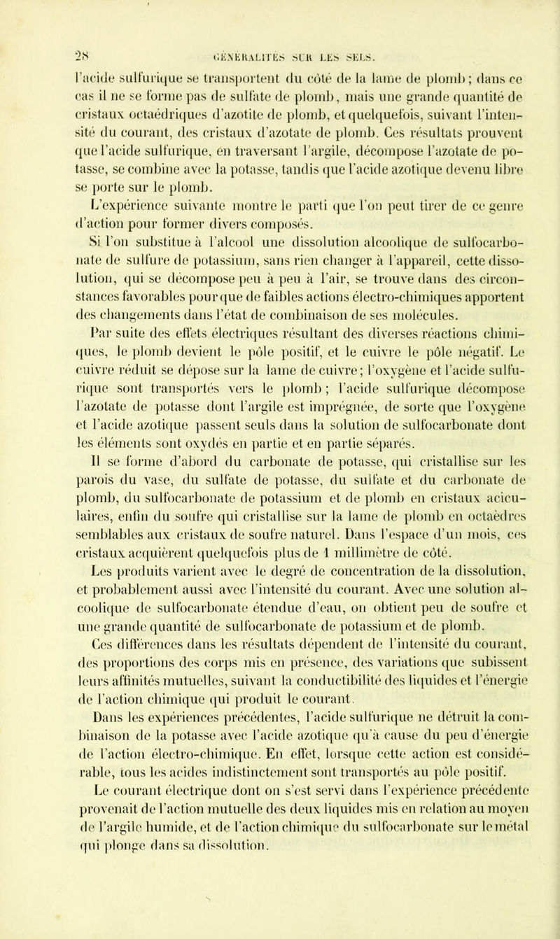 l’acide sulfurique se transportent du côté de la lame de plomb ; dans ce cas il ne se forme pas de sulfate de plomb, mais une grande quantité de cristaux octaédriques d’azotite de plomb, et quelquefois, suivant l’inten- sité du courant, des cristaux d’azotate de plomb. Ces résultats prouvent que l’acide sulfurique, en traversant l’argile, décompose l’azotate de po- tasse, se combine avec la potasse, tandis que l’acide azotique devenu libre se porte sur le plomb. L’expérience suivante montre le parti que l’on peut tirer de ce genre d’action pour former divers composés. Si l’on substitue à l’alcool une dissolution alcoolique de sulfocarbo- nate de sulfure de potassium, sans rien changer à l’appareil, cette disso- lution, qui se décompose peu à peu à l’air, se trouve dans des circon- stances favorables pour que de faibles actions électro-chimiques apportent des changements dans l’état de combinaison de ses molécules. Par suite des effets électriques résultant des diverses réactions chimi- ques, le plomb devient le pôle positif, et le cuivre le pôle négatif. Le cuivre réduit se dépose sur la lame de cuivre; l’oxygène et l’acide sulfu- rique sont transportés vers le plomb ; l’acide sulfurique décompose l’azotate de potasse dont l’argile est imprégnée, de sorte que l’oxygène et l’acide azotique passent seuls dans la solution de sulfocarbonate dont les éléments sont oxydés en partie et en partie séparés. Il se forme d’abord du carbonate de potasse, qui cristallise sur les parois du vase, du sulfate de potasse, du sulfate et du carbonate de plomb, du sulfocarbonate de potassium et de plomb en cristaux acicu- laires, enfin du soufre qui cristallise sur la lame de plomb en octaèdres semblables aux cristaux de soufre naturel. Dans l’espace d’un mois, ces cristaux acquièrent quelquefois plus de 1 millimètre de côté. Les produits varient avec le degré de concentration de la dissolution, et probablement aussi avec l’intensité du courant. Avec une solution al- coolique de sulfocarbonate étendue d’eau, on obtient peu de soufre et une grande quantité de sulfocarbonate de potassium et de plomb. Ces différences dans les résultats dépendent de l’intensité du courant, des proportions des corps mis en présence, des variations que subissent leurs affinités mutuelles, suivant la conductibilité des liquides et l’énergie de l’action chimique qui produit le courant. Dans les expériences précédentes, l’acide sulfurique ne détruit la com- binaison de la potasse avec l’acide azotique qu'à cause du peu d’énergie de l’action électro-chimique. En effet, lorsque cette action est considé- rable, tous les acides indistinctement sont transportés au pôle positif. Le courant électrique dont on s’est servi dans l’expérience précédente provenait de l’action mutuelle des deux liquides mis en relation au moyen de l’argile humide, et de l’action chimique du sulfocarbonate sur le métal qui plonge dans sa dissolution.
