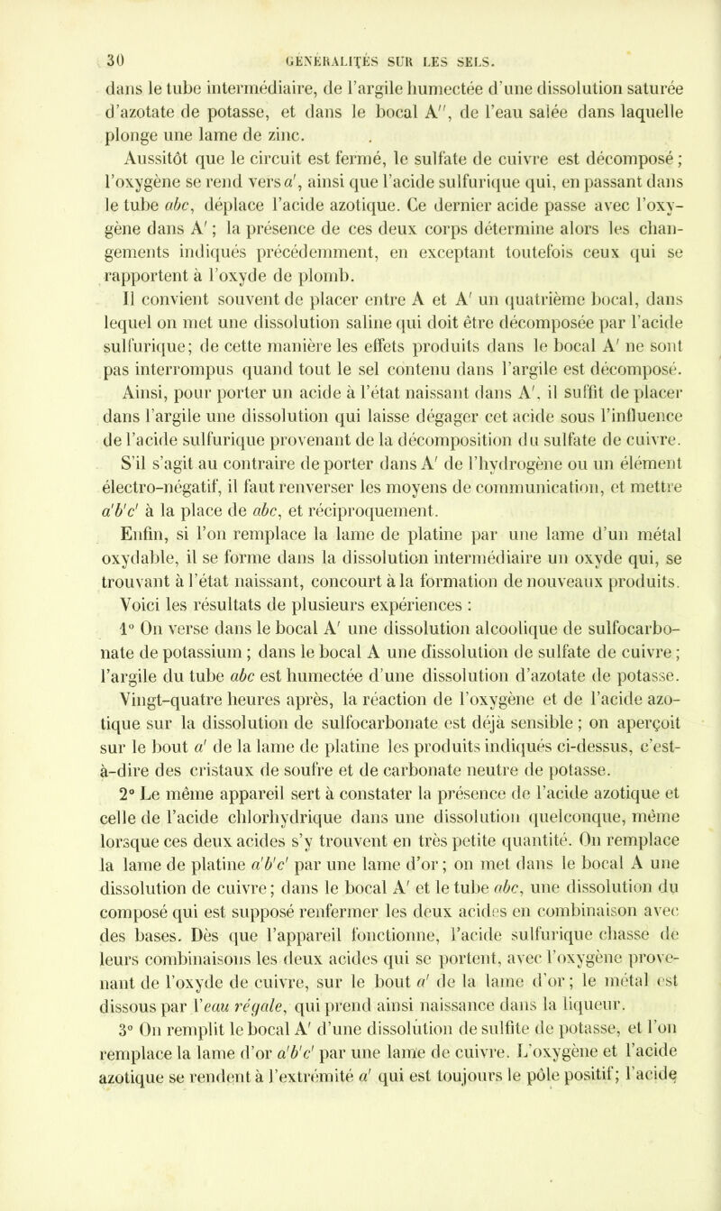dans le tube intermédiaire, de l’argile humectée d'une dissolution saturée d’azotate de potasse, et dans le bocal A, de l’eau salée dans laquelle plonge une lame de zinc. Aussitôt que le circuit est fermé, le sulfate de cuivre est décomposé ; l’oxygène se rend versa', ainsi que l’acide sulfurique qui, en passant dans le tube abc, déplace l’acide azotique. Ce dernier acide passe avec l’oxy- gène dans A' ; la présence de ces deux corps détermine alors les chan- gements indiqués précédemment, en exceptant toutefois ceux qui se rapportent à l’oxyde de plomb. Il convient souvent de placer entre A et A' un quatrième bocal, dans lequel on met une dissolution saline qui doit être décomposée par l’acide sulfurique; de cette manière les effets produits dans le bocal A' ne sont pas interrompus quand tout le sel contenu dans l’argile est décomposé. Ainsi, pour porter un acide à l’état naissant dans A', il suffit de placer dans l’argile une dissolution qui laisse dégager cet acide sous l’influence de l’acide sulfurique provenant de la décomposition du sulfate de cuivre. S’il s’agit au contraire de porter dans A' de l’hvdrogène ou un élément électro-négatif, il faut renverser les moyens de communication, et mettre a'b'c' à la place de abc, et réciproquement. Enfin, si l’on remplace la lame de platine par une lame d’un métal oxydable, il se forme dans la dissolution intermédiaire un oxyde qui, se trouvant à l’état naissant, concourt à la formation de nouveaux produits. Voici les résultats de plusieurs expériences : 1° On verse dans le bocal A' une dissolution alcoolique de sulfocarbo- nate de potassium ; dans le bocal A une dissolution de sulfate de cuivre ; l’argile du tube abc est humectée d’une dissolution d’azotate de potasse. Vingt-quatre heures après, la réaction de l’oxygène et de l’acide azo- tique sur la dissolution de sulfocarbonate est déjà sensible ; on aperçoit sur le bout a' de la lame de platine les produits indiqués ci-dessus, c’est- à-dire des cristaux de soufre et de carbonate neutre de potasse. 2° Le même appareil sert à constater la présence de l’acide azotique et celle de l’acide chlorhydrique dans une dissolution quelconque, même lorsque ces deux acides s’y trouvent en très petite quantité. On remplace la lame de platine a'b'c' par une lame d’or; on met dans le bocal A une dissolution de cuivre; dans le bocal A' et le tube abc, une dissolution du composé qui est supposé renfermer les deux acides en combinaison avec des bases. Dès que l’appareil fonctionne, l’acide sulfurique chasse de leurs combinaisons les deux acides qui se portent, avec l’oxygène prove- nant de l’oxyde de cuivre, sur le bout a' de la lame d’or ; le métal est dissous par Veau régale, qui prend ainsi naissance dans la liqueur. 3° On remplit le bocal A' d’une dissolution de sulfite de potasse, et l’on remplace la lame d’or a'b'c' par une lame de cuivre. L’oxygène et l’acide azotique se rendent à l’extrémité a' qui est toujours le pôle positif ; 1 acide