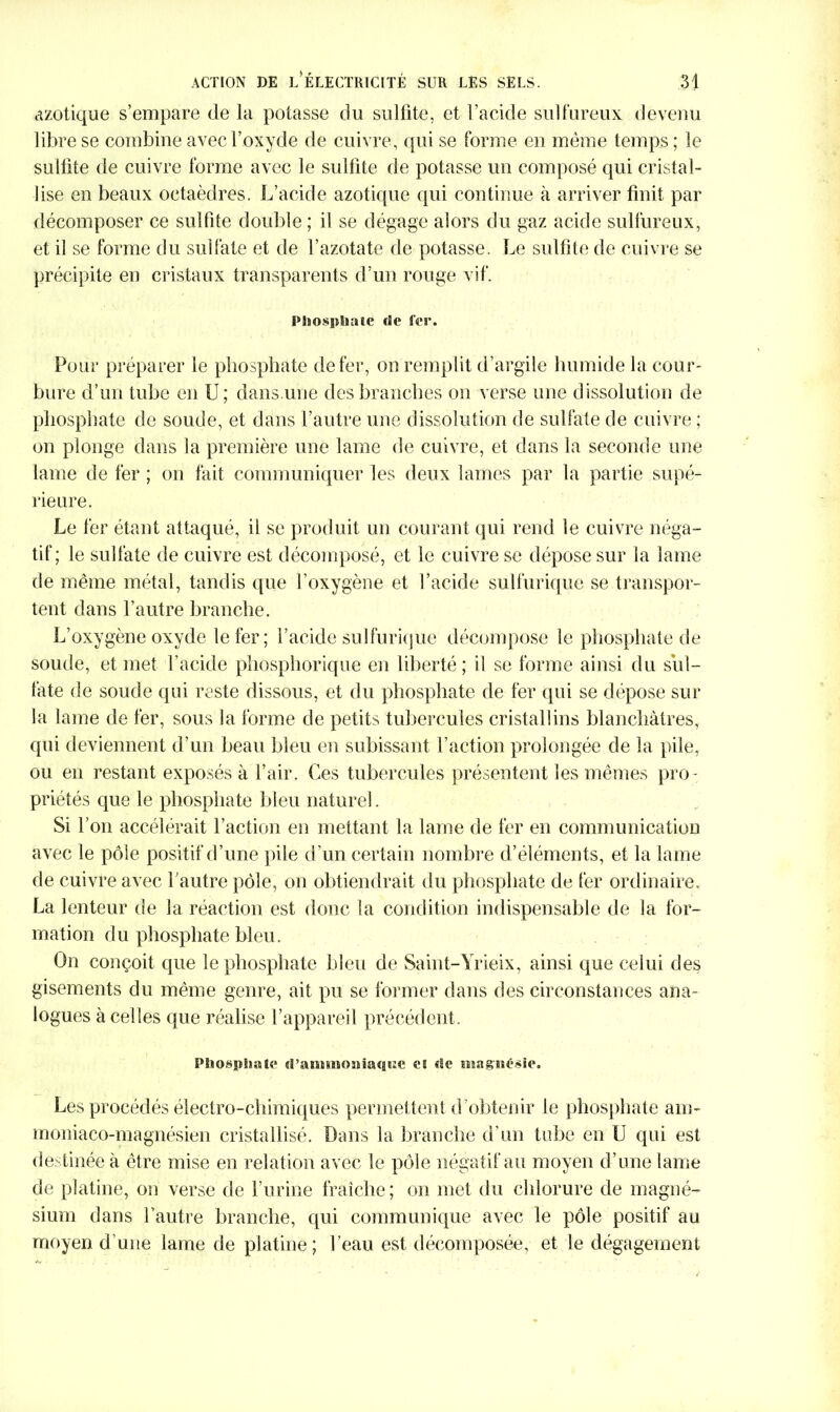 azotique s’empare de la potasse du sulfite, et l’acide sulfureux devenu libre se combine avec l’oxyde de cuivre, qui se forme en même temps ; le sulfite de cuivre forme avec le sulfite de potasse un composé qui cristal- lise en beaux octaèdres. L’acide azotique qui continue à arriver finit par décomposer ce sulfite douille ; il se dégage alors du gaz acide sulfureux, et il se forme du sulfate et de l’azotate de potasse. Le sulfite de cuivre se précipite en cristaux transparents d’un rouge vif. Pliospîmie «Se n*r. Pour préparer le phosphate de fer, on remplit d’argile humide la cour- bure d’un tube en U; dans.une des branches on verse une dissolution de phosphate de soude, et dans l’autre une dissolution de sulfate de cuivre ; on plonge dans la première une lame de cuivre, et dans la seconde une lame de fer ; on fait communiquer les deux lames par la partie supé- rieure. Le fer étant attaqué, il se produit un courant qui rend le cuivre néga- tif; le sulfate de cuivre est décomposé, et le cuivre se dépose sur la lame de même métal, tandis que l’oxygène et l’acide sulfurique se transpor- tent dans l’autre branche. L’oxygène oxyde le fer; l’acide sulfurique décompose le phosphate de soude, et met l’acide phosphorique en liberté ; il se forme ainsi du sul- fate de soude qui reste dissous, et du phosphate de fer qui se dépose sur la lame de fer, sous la forme de petits tubercules cristallins blanchâtres, qui deviennent d’un beau bleu en subissant l’action prolongée de la pile, ou en restant exposés à l’air. Ces tubercules présentent les mêmes pro - priétés que le phosphate bleu naturel. Si l’on accélérait l’action en mettant la lame de fer en communication avec le pôle positif d’une pile d’un certain nombre d’éléments, et la lame de cuivre avec l’autre pôle, on obtiendrait du phosphate de fer ordinaire. La lenteur de la réaction est donc la condition indispensable de la for- mation du phosphate bleu. On conçoit que le phosphate bleu de Saint-Yrieix, ainsi que celui des gisements du même genre, ait pu se former dans des circonstances ana- logues à celles que réalise l’appareil précédent. smospImK* «rasit*îiO!îiaqs:e es «le magnésie. Les procédés électro-chimiques permettent d’obtenir le phosphate ans- moniaco-magnésien cristallisé. Dans la branche d’un tube en U qui est destinée à être mise en relation avec le pôle négatif au moyen d’une lame de platine, on verse de l’urine fraîche; on met du chlorure de magné- sium dans l’autre branche, qui communique avec le pôle positif au moyen d’une lame de platine; l’eau est décomposée, et le dégagement