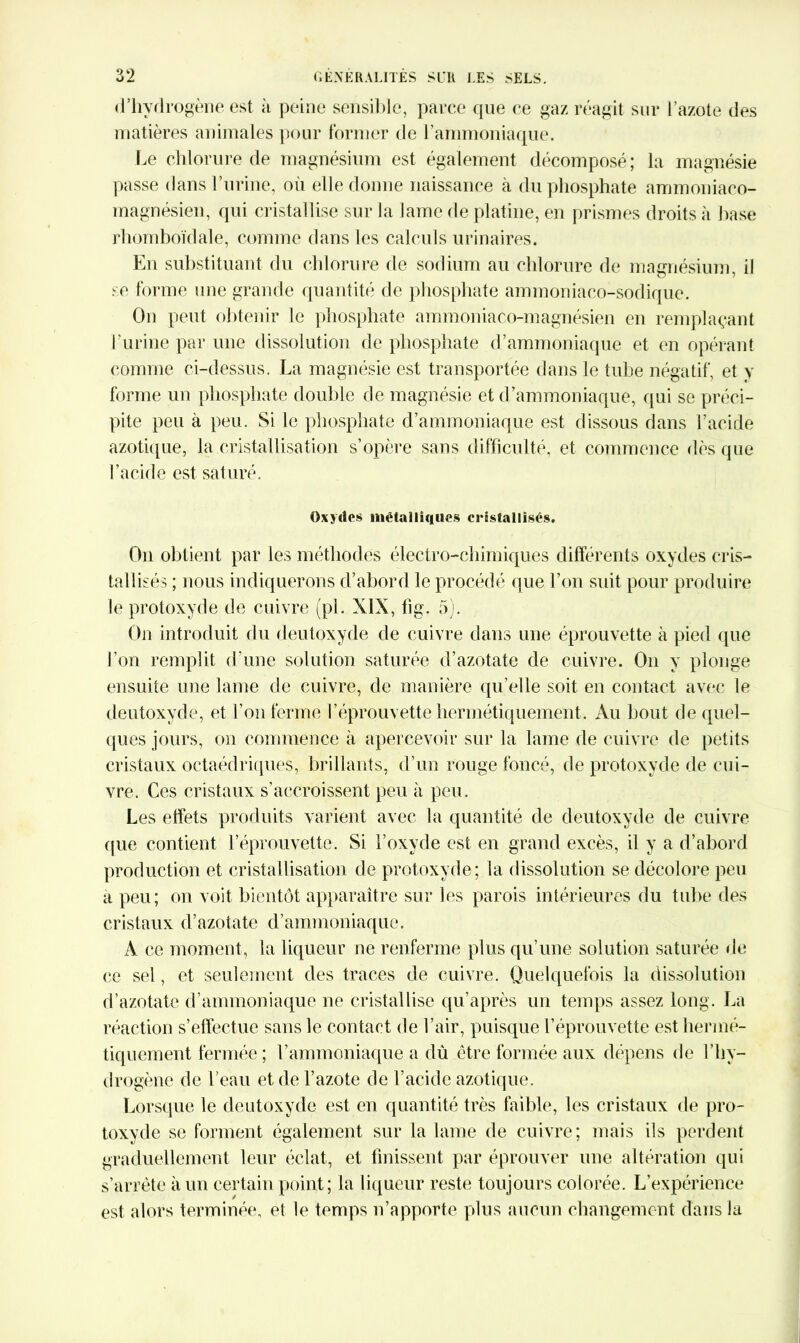d’hydrogène est à peine sensible, parce que ce gaz réagit sur l'azote des matières animales pour former de l’ammoniaque. Le chlorure de magnésium est également décomposé; la magnésie passe dans l’urine, où elle donne naissance à du phosphate ammoniaco- magnésien, qui cristallise sur la lame de platine, en prismes droits à base rhomboïdale, comme dans les calculs urinaires. En substituant du chlorure de sodium au chlorure de magnésium, il se forme une grande quantité de phosphate ammoniaco-sodique. On peut obtenir le phosphate ammoniaco-magnésien en remplaçant l’urine par une dissolution de phosphate d’ammoniaque et en opérant comme ci-dessus. La magnésie est transportée dans le tube négatif, et y forme un phosphate double de magnésie et d’ammoniaque, qui se préci- pite peu à peu. Si le phosphate d’ammoniaque est dissous dans l’acide azotique, la cristallisation s’opère sans difficulté, et commence dès que l’acide est saturé. Oxydes métalliques cristallisés. On obtient par les méthodes électro-chimiques différents oxydes cris- tallisés ; nous indiquerons d’abord le procédé que l’on suit pour produire le protoxyde de cuivre (pi. XIX, fig. 5). On introduit du deutoxyde de cuivre dans une éprouvette à pied que l’on remplit d'une solution saturée d’azotate de cuivre. On y plonge ensuite une laine de cuivre, de manière qu’elle soit en contact avec le deutoxyde, et l’on ferme l’éprouvette hermétiquement. Au bout de quel- ques jours, on commence à apercevoir sur la lame de cuivre de petits cristaux octaédriques, brillants, d’un rouge foncé, de protoxyde de cui- vre. Ces cristaux s'accroissent peu à peu. Les effets produits varient avec la quantité de deutoxyde de cuivre que contient l’éprouvette. Si l’oxyde est en grand excès, il y a d’abord production et cristallisation de protoxyde; la dissolution se décolore peu à peu; on voit bientôt apparaître sur les parois intérieures du tube des cristaux d’azotate d’ammoniaque. À ce moment, la liqueur ne renferme plus qu’une solution saturée de ce sel, et seulement des traces de cuivre. Quelquefois la dissolution d’azotate d’ammoniaque ne cristallise qu’après un temps assez long. La réaction s’effectue sans le contact de l’air, puisque l’éprouvette est hermé- tiquement fermée ; l’ammoniaque a dû être formée aux dépens de l’hy- drogène de l’eau et de l’azote de l’acide azotique. Lorsque le deutoxyde est en quantité très faible, les cristaux de pro- toxyde se forment également sur la lame de cuivre; mais ils perdent graduellement leur éclat, et finissent par éprouver une altération qui s’arrête à un certain point; la liqueur reste toujours colorée. L’expérience est alors terminée, et le temps n’apporte plus aucun changement dans la