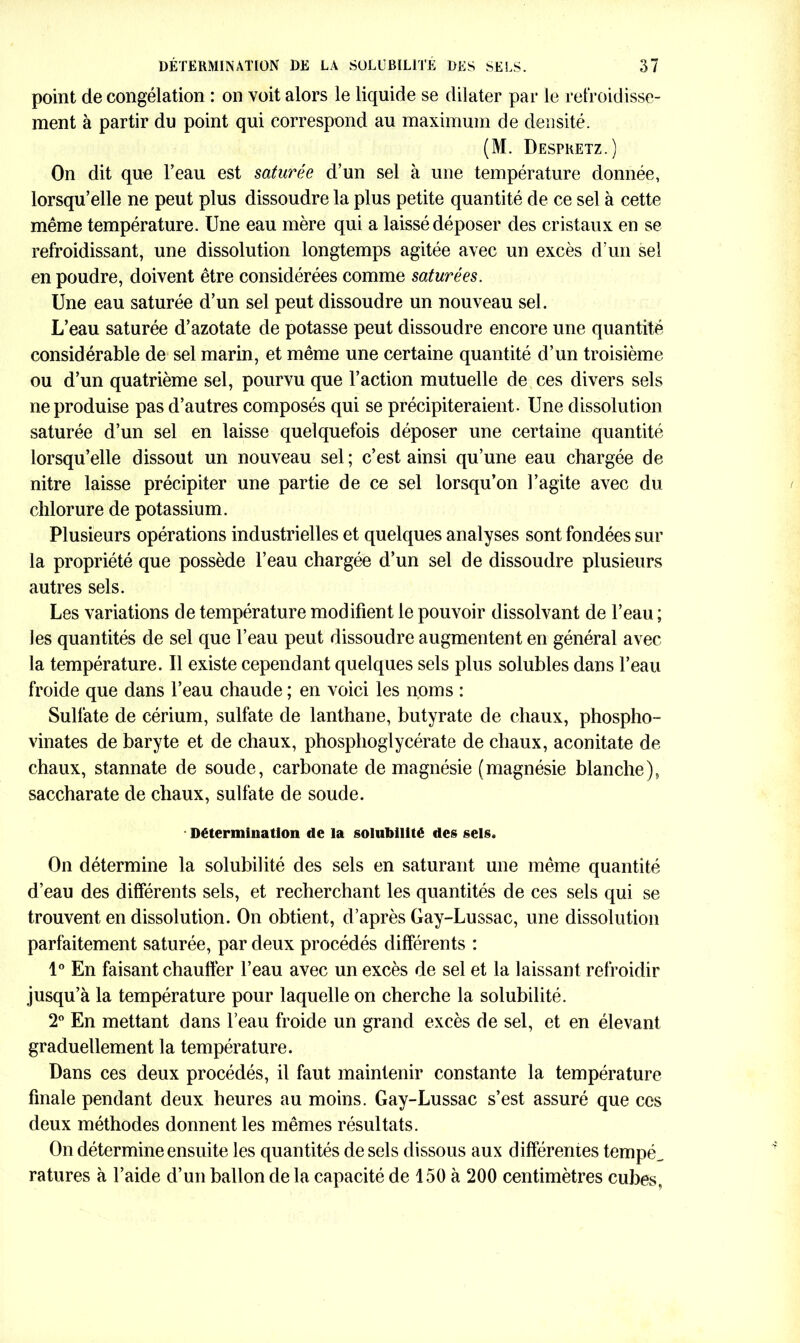 point décongélation : on voit alors le liquide se dilater par le refroidisse- ment à partir du point qui correspond au maximum de densité. (M. Despretz.) On dit que l’eau est saturée d’un sel à une température donnée, lorsqu’elle ne peut plus dissoudre la plus petite quantité de ce sel à cette même température. Une eau mère qui a laissé déposer des cristaux en se refroidissant, une dissolution longtemps agitée avec un excès d’un sel en poudre, doivent être considérées comme saturées. Une eau saturée d’un sel peut dissoudre un nouveau sel. L’eau saturée d’azotate de potasse peut dissoudre encore une quantité considérable de sel marin, et même une certaine quantité d’un troisième ou d’un quatrième sel, pourvu que l’action mutuelle de ces divers sels ne produise pas d’autres composés qui se précipiteraient. Une dissolution saturée d’un sel en laisse quelquefois déposer une certaine quantité lorsqu’elle dissout un nouveau sel ; c’est ainsi qu’une eau chargée de nitre laisse précipiter une partie de ce sel lorsqu’on l’agite avec du chlorure de potassium. Plusieurs opérations industrielles et quelques analyses sont fondées sur la propriété que possède l’eau chargée d’un sel de dissoudre plusieurs autres sels. Les variations de température modifient le pouvoir dissolvant de l’eau ; les quantités de sel que l’eau peut dissoudre augmentent en général avec la température. Il existe cependant quelques sels plus solubles dans l’eau froide que dans l’eau chaude ; en voici les noms : Sulfate de cérium, sulfate de lanthane, butyrate de chaux, phospho- vinates de baryte et de chaux, phosphoglycérate de chaux, aconitate de chaux, stannate de soude, carbonate de magnésie (magnésie blanche), saccharate de chaux, sulfate de soude. Détermination de la solubilité des sels. On détermine la solubilité des sels en saturant une même quantité d’eau des différents sels, et recherchant les quantités de ces sels qui se trouvent en dissolution. On obtient, d’après Gay-Lussac, une dissolution parfaitement saturée, par deux procédés différents : 1° En faisant chauffer l’eau avec un excès de sel et la laissant refroidir jusqu’à la température pour laquelle on cherche la solubilité. 2° En mettant dans l’eau froide un grand excès de sel, et en élevant graduellement la température. Dans ces deux procédés, il faut maintenir constante la température finale pendant deux heures au moins. Gay-Lussac s’est assuré que ces deux méthodes donnent les mêmes résultats. On détermine ensuite les quantités de sels dissous aux différentes tempé_ ratures à l’aide d’un ballon de la capacité de 150 à 200 centimètres cubes,