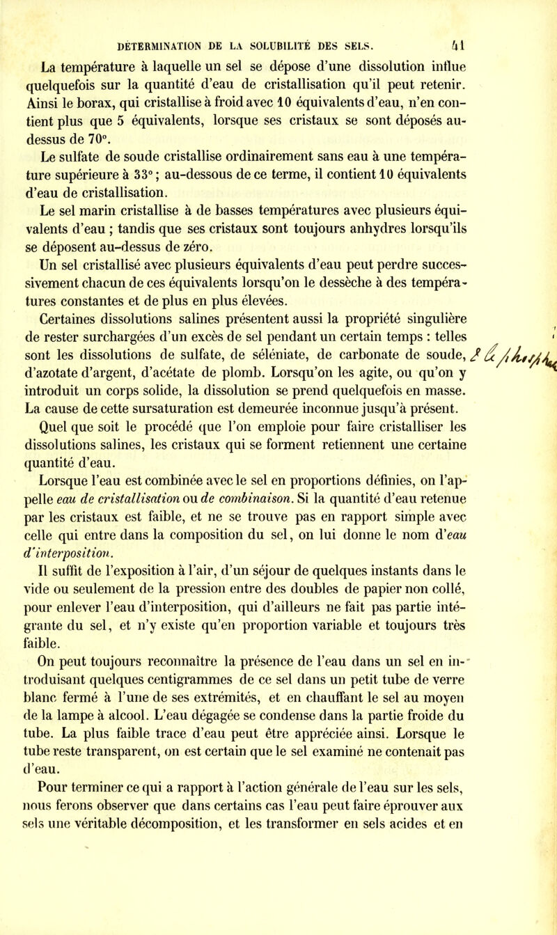 La température à laquelle un sel se dépose d’une dissolution influe quelquefois sur la quantité d’eau de cristallisation qu’il peut retenir. Ainsi le borax, qui cristallise à froid avec 10 équivalents d’eau, n’en con- tient plus que 5 équivalents, lorsque ses cristaux se sont déposés au- dessus de 70°. Le sulfate de soude cristallise ordinairement sans eau à une tempéra- ture supérieure à 33° ; au-dessous de ce terme, il contient 10 équivalents d’eau de cristallisation. Le sel marin cristallise à de basses températures avec plusieurs équi- valents d’eau ; tandis que ses cristaux sont toujours anhydres lorsqu’ils se déposent au-dessus de zéro. Un sel cristallisé avec plusieurs équivalents d’eau peut perdre succes- sivement chacun de ces équivalents lorsqu’on le dessèche à des tempéra- tures constantes et de plus en plus élevées. Certaines dissolutions salines présentent aussi la propriété singulière de rester surchargées d’un excès de sel pendant un certain temps : telles sont les dissolutions de sulfate, de séléniate, de carbonate de soude, / d’azotate d’argent, d’acétate de plomb. Lorsqu’on les agite, ou qu’on y introduit un corps solide, la dissolution se prend quelquefois en masse. La cause de cette sursaturation est demeurée inconnue jusqu’à présent. Quel que soit le procédé que l’on emploie pour faire cristalliser les dissolutions salines, les cristaux qui se forment retiennent une certaine quantité d’eau. Lorsque l’eau est combinée avec le sel en proportions définies, on l’ap- pelle eau de cristallisation ou de combinaison. Si la quantité d’eau retenue par les cristaux est faible, et ne se trouve pas en rapport simple avec celle qui entre dans la composition du sel, on lui donne le nom à'eau d’interposition. Il suffit de l’exposition à l’air, d’un séjour de quelques instants dans le vide ou seulement de la pression entre des doubles de papier non collé, pour enlever l’eau d’interposition, qui d’ailleurs ne fait pas partie inté- grante du sel, et n’y existe qu’en proportion variable et toujours très faible. On peut toujours reconnaître la présence de l’eau dans un sel en in-' troduisant quelques centigrammes de ce sel dans un petit tube de verre blanc fermé à l’une de ses extrémités, et en chauffant le sel au moyen de la lampe à alcool. L’eau dégagée se condense dans la partie froide du tube. La plus faible trace d’eau peut être appréciée ainsi. Lorsque le tube reste transparent, on est certain que le sel examiné ne contenait pas d’eau. Pour terminer ce qui a rapport à l’action générale de l’eau sur les sels, nous ferons observer que dans certains cas l’eau peut faire éprouver aux sels une véritable décomposition, et les transformer en sels acides et en