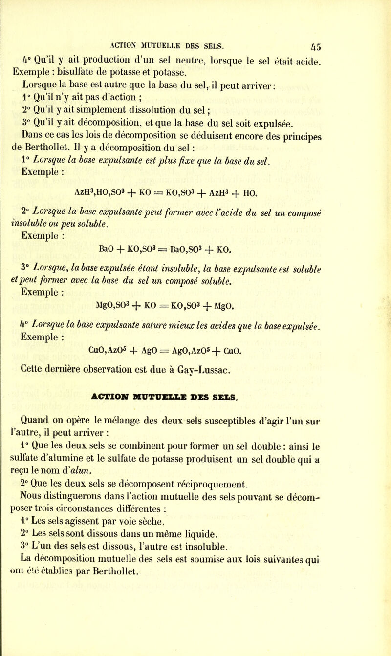 Z»° Qu’il y ait production d’un sel neutre, lorsque le sel était acide. Exemple : bisulfate de potasse et potasse. Lorsque la base est autre que la base du sel, il peut arriver : 1° Qu’il n’y ait pas d’action ; 2° Qu’il y ait simplement dissolution du sel ; 3° Qu’il y ait décomposition, et que la base du sel soit expulsée. Dans ce cas les lois de décomposition se déduisent encore des principes de Berthollet. Il y a décomposition du sel : 1° Lorsque la base expulsante est plus fixe que la base du sel. Exemple : AzH3,H0,S03 -f- KO = K0,S03 + AzH3 -f HO. 2° lorsque la base expulsante peut former avec T acide du sel un composé insoluble ou peu soluble. Exemple : BaO -f- K0,S03 = BaO,S03 + KO. 3° Lorsque, la base expulsée étant insoluble, la base expulsante est soluble et peut former avec la base du sel un composé soluble. Exemple : MgO,S03 -f KO = K0,S03 + MgO. k° Lorsque la base expulsante sature mieux les acides que la base expulsée. Exemple : CuO,Az05 4- AgO = AgO,Az05-f“ CaO. Cette dernière observation est due à Gay-Lussac. ACTION MUTUELLE DES SELS, Quand on opère le mélange des deux sels susceptibles d’agir l’un sur l’autre, il peut arriver : 1° Que les deux sels se combinent pour former un sel double : ainsi le sulfate d’alumine et le sulfate de potasse produisent un sel double qui a reçu le nom à'alun. 2° Que les deux sels se décomposent réciproquement. Nous distinguerons dans l’action mutuelle des sels pouvant se décom- poser trois circonstances différentes : 1° Les sels agissent par voie sèche. 2° Les sels sont dissous dans un même liquide. 3° L’un des sels est dissous, l’autre est insoluble. La décomposition mutuelle des sels est soumise aux lois suivantes qui ont été établies par Berthollet.