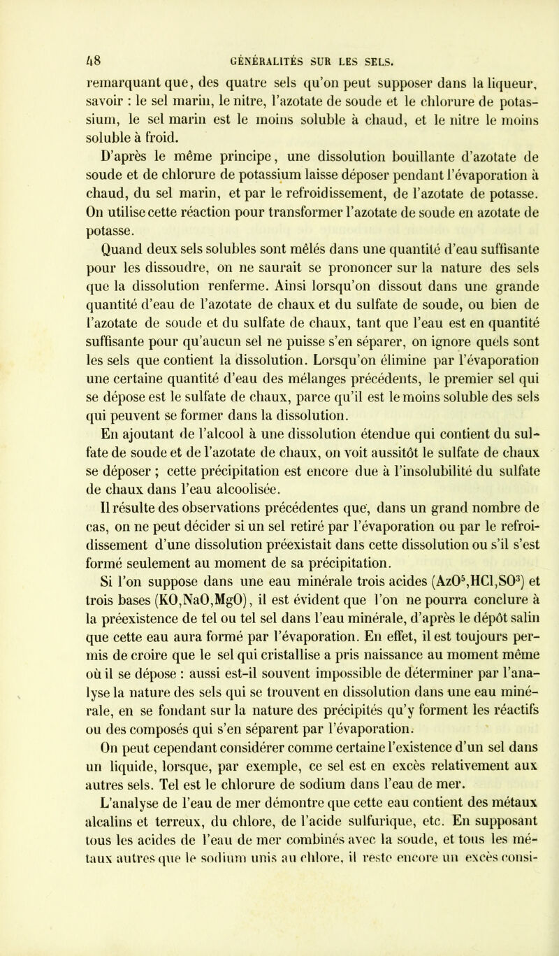 remarquant que, des quatre sels qu’on peut supposer dans la liqueur, savoir : le sel marin, le nitre, l’azotate de soude et le chlorure de potas- sium, le sel marin est le moins soluble à chaud, et le nitre le moins soluble à froid. D’après le même principe, une dissolution bouillante d’azotate de soude et de chlorure de potassium laisse déposer pendant l’évaporation à chaud, du sel marin, et par le refroidissement, de l’azotate de potasse. On utilise cette réaction pour transformer l’azotate de soude en azotate de potasse. Quand deux sels solubles sont mêlés dans une quantité d’eau suffisante pour les dissoudre, on ne saurait se prononcer sur la nature des sels que la dissolution renferme. Ainsi lorsqu’on dissout dans une grande quantité d’eau de l’azotate de chaux et du sulfate de soude, ou bien de l’azotate de soude et du sulfate de chaux, tant que l’eau est en quantité suffisante pour qu’aucun sel ne puisse s’en séparer, on ignore quels sont les sels que contient la dissolution. Lorsqu’on élimine par l’évaporation une certaine quantité d’eau des mélanges précédents, le premier sel qui se dépose est le sulfate de chaux, parce qu’il est le moins soluble des sels qui peuvent se former dans la dissolution. En ajoutant de l’alcool à une dissolution étendue qui contient du sul- fate de soude et de l’azotate de chaux, on voit aussitôt le sulfate de chaux se déposer ; cette précipitation est encore due à l’insolubilité du sulfate de chaux dans l’eau alcoolisée. Il résulte des observations précédentes que, dans un grand nombre de cas, on ne peut décider si un sel retiré par l’évaporation ou par le refroi- dissement d’une dissolution préexistait dans cette dissolution ou s’il s’est formé seulement au moment de sa précipitation. Si l’on suppose dans une eau minérale trois acides (Az05,HCl,S03) et trois bases (KO,NaO,MgO), il est évident que l’on ne pourra conclure à la préexistence de tel ou tel sel dans l’eau minérale, d’après le dépôt salin que cette eau aura formé par l’évaporation. En effet, il est toujours per- mis de croire que le sel qui cristallise a pris naissance au moment même où il se dépose : aussi est-il souvent impossible de déterminer par l’ana- lyse la nature des sels qui se trouvent en dissolution dans une eau miné- rale, en se fondant sur la nature des précipités qu’y forment les réactifs ou des composés qui s’en séparent par l’évaporation. On peut cependant considérer comme certaine l’existence d’un sel dans un liquide, lorsque, par exemple, ce sel est en excès relativement aux autres sels. Tel est le chlorure de sodium dans l’eau de mer. L’analyse de l’eau de mer démontre que cette eau contient des métaux alcalins et terreux, du chlore, de l’acide sulfurique, etc. En supposant tous les acides de l’eau de mer combinés avec la soude, et tous les mé- taux autres que le sodium unis au chlore, il reste encore un excès consi-