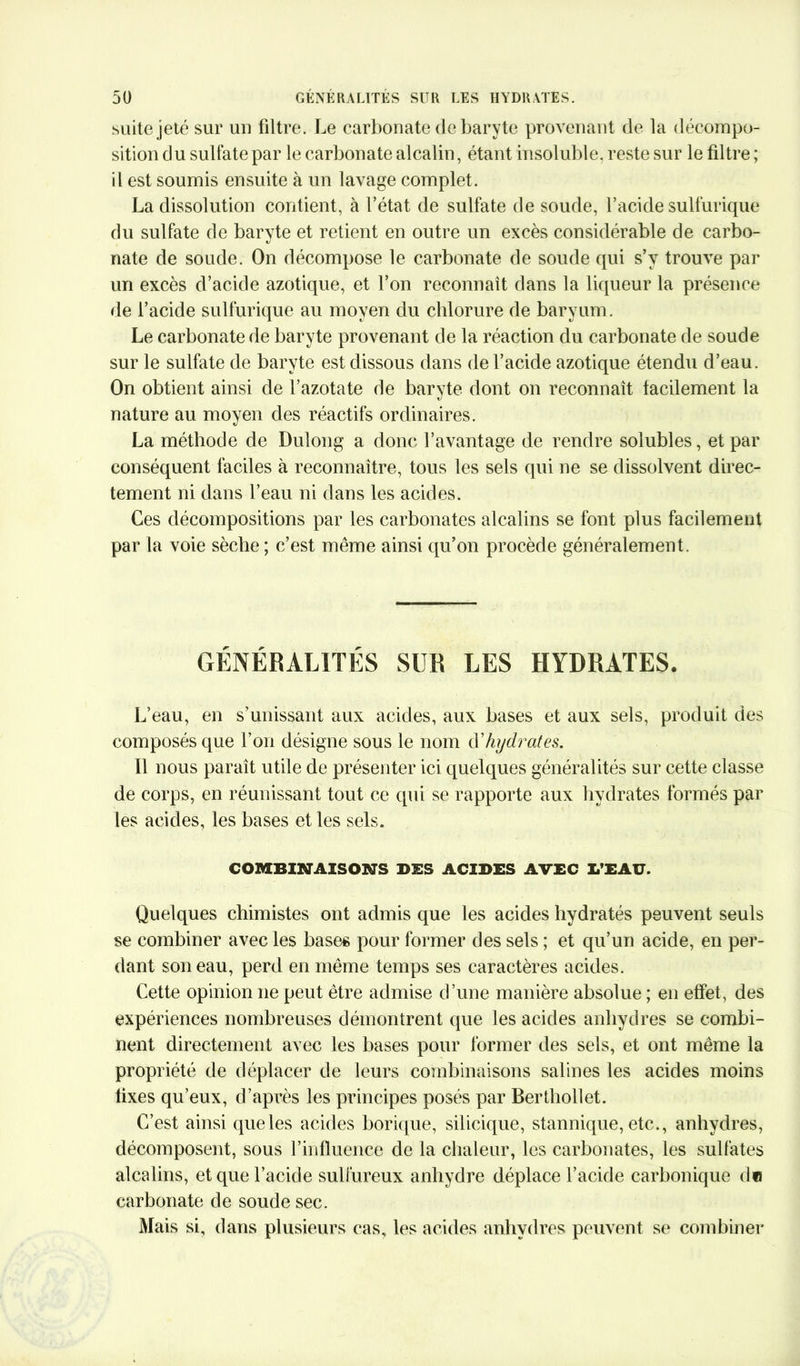 suite jeté sur un filtre. Le carbonate de baryte provenant de la décompo- sition du sulfate par le carbonate alcalin, étant insoluble, reste sur le filtre ; il est soumis ensuite à un lavage complet. La dissolution contient, à l’état de sulfate de soude, l’acide sulfurique du sulfate de baryte et retient en outre un excès considérable de carbo- nate de soude. On décompose le carbonate de soude qui s’y trouve par un excès d’acide azotique, et l’on reconnaît dans la liqueur la présence de l’acide sulfurique au moyen du chlorure de baryum. Le carbonate de baryte provenant de la réaction du carbonate de soude sur le sulfate de baryte est dissous dans de l’acide azotique étendu d’eau. On obtient ainsi de l’azotate de baryte dont on reconnaît facilement la nature au moyen des réactifs ordinaires. La méthode de Dulong a donc l’avantage de rendre solubles, et par conséquent faciles à reconnaître, tous les sels qui ne se dissolvent direc- tement ni dans l’eau ni dans les acides. Ces décompositions par les carbonates alcalins se font plus facilement par la voie sèche ; c’est même ainsi qu’on procède généralement. GÉNÉRALITÉS SUR LES HYDRATES. L’eau, en s’unissant aux acides, aux bases et aux sels, produit des composés que l’on désigne sous le nom d'hydrates. Il nous paraît utile de présenter ici quelques généralités sur cette classe de corps, en réunissant tout ce qui se rapporte aux hydrates formés par les acides, les bases et les sels. COMBINAISONS DES ACIDES AVEC D’EAU. Quelques chimistes ont admis que les acides hydratés peuvent seuls se combiner avec les bases pour former des sels ; et qu’un acide, en per- dant son eau, perd en même temps ses caractères acides. Cette opinion ne peut être admise d’une manière absolue ; en effet, des expériences nombreuses démontrent que les acides anhydres se combi- nent directement avec les bases pour former des sels, et ont même la propriété de déplacer de leurs combinaisons salines les acides moins fixes qu’eux, d’après les principes posés par Berthollet. C’est ainsi que les acides borique, silicique, stannique, etc., anhydres, décomposent, sous l’influence de la chaleur, les carbonates, les sulfates alcalins, et que l’acide sulfureux anhydre déplace l’acide carbonique du carbonate de soude sec. Mais si, dans plusieurs cas, les acides anhydres peuvent se combiner