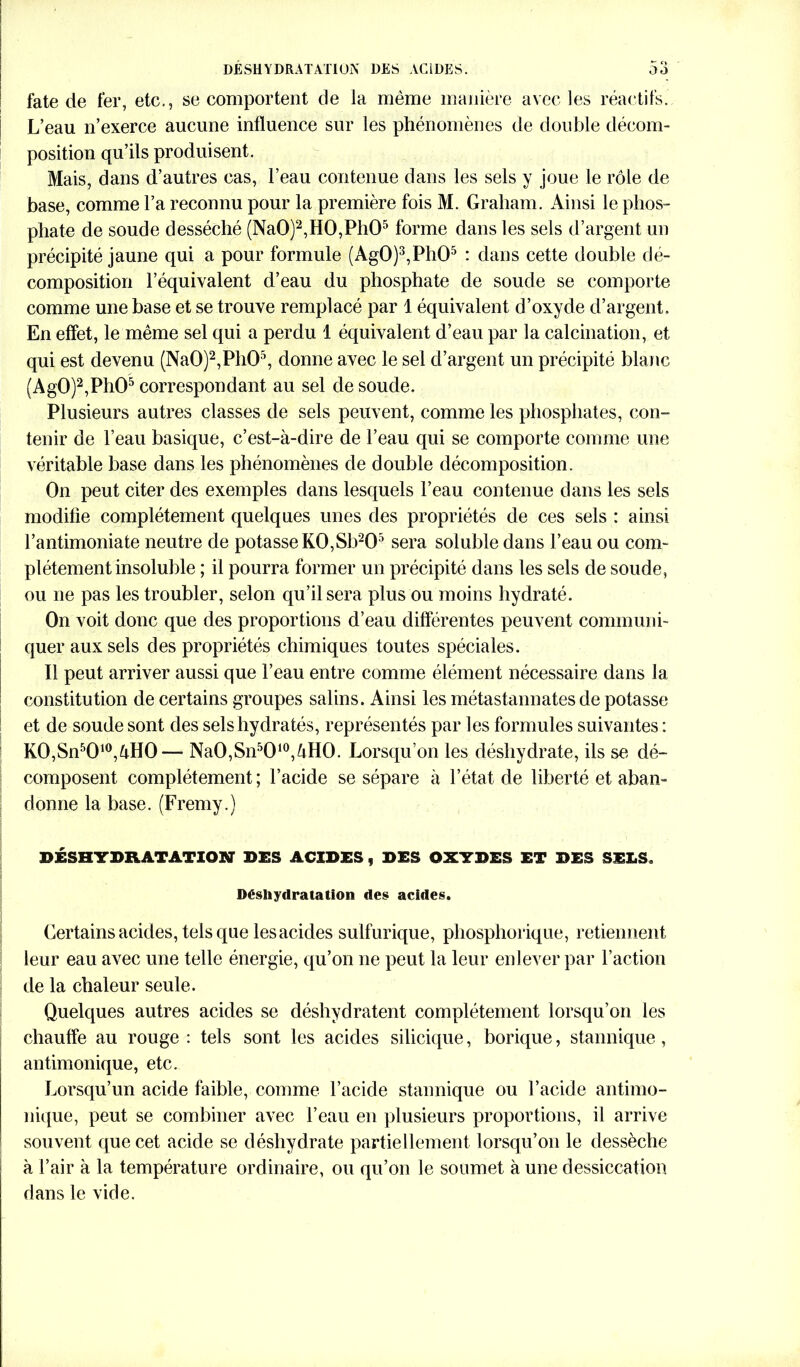 DESHYDRATATION DES ACIDES. Oo fate de fer, etc., se comportent de la meme manière avec les réactifs. L’eau n’exerce aucune influence sur les phénomènes de double décom- position qu’ils produisent. Mais, dans d’autres cas, l’eau contenue dans les sels y joue le rôle de base, comme l’a reconnu pour la première fois M. Graham. Ainsi le phos- phate de soude desséché (Na0)2,H0,Ph05 forme dans les sels d’argent un précipité jaune qui a pour formule (Ag0)3,Ph05 : dans cette double dé- composition l’équivalent d’eau du phosphate de soude se comporte comme une base et se trouve remplacé par 1 équivalent d’oxyde d’argent. En effet, le même sel qui a perdu 1 équivalent d’eau par la calcination, et qui est devenu (Na0)2,Ph05, donne avec le sel d’argent un précipité blanc (Ag0)2,Ph05 correspondant au sel de soude. Plusieurs autres classes de sels peuvent, comme les phosphates, con- tenir de l’eau basique, c’est-à-dire de l’eau qui se comporte comme une véritable base dans les phénomènes de double décomposition. On peut citer des exemples dans lesquels l’eau contenue dans les sels modifie complètement quelques unes des propriétés de ces sels : ainsi l’antimoniate neutre de potasse KO,Sb205 sera soluble dans l’eau ou com- plètement insoluble ; il pourra former un précipité dans les sels de soude, ou ne pas les troubler, selon qu’il sera plus ou moins hydraté. On voit donc que des proportions d’eau différentes peuvent communi- quer aux sels des propriétés chimiques toutes spéciales. Il peut arriver aussi que l’eau entre comme élément nécessaire dans la constitution de certains groupes salins. Ainsi les métastannates de potasse et de soude sont des sels hydratés, représentés par les formules suivantes : K0,Sn5010,àH0— NaO,Sn5O10,àHO. Lorsqu’on les déshydrate, ils se dé- composent complètement ; l’acide se sépare à l’état de liberté et aban- donne la base. (Fremy.) DÉSHYDRATATION DES ACIDES, DES OXYDES ET DES SELS. Déshydratation des acides. Certains acides, tels que lesacides sulfurique, phosphorique, retiennent leur eau avec une telle énergie, qu’on ne peut la leur enlever par l’action de la chaleur seule. Quelques autres acides se déshydratent complètement lorsqu’on les chauffe au rouge: tels sont les acides silicique, borique, stannique, antimonique, etc. Lorsqu’un acide faible, comme l’acide stannique ou l’acide antimo- nique, peut se combiner avec l’eau en plusieurs proportions, il arrive souvent que cet acide se déshydrate partiellement lorsqu’on le dessèche à l’air à la température ordinaire, ou qu’on le soumet à une dessiccation dans le vide.