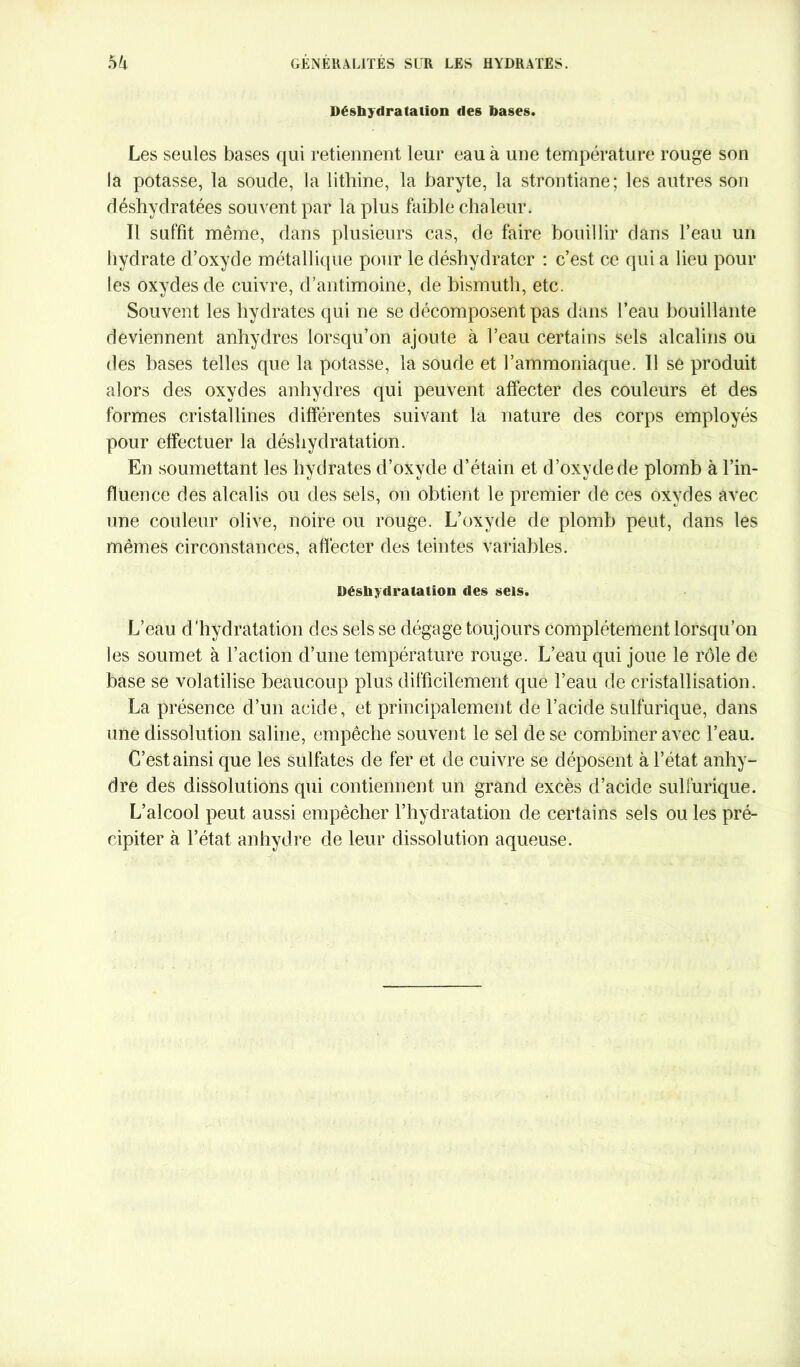 Déshydratation des bases. Les seules bases qui retiennent leur eau à une température rouge son la potasse, la soude, la lithine, la baryte, la strontiane; les autres son déshydratées souvent par la plus faible chaleur. Il suffit même, dans plusieurs cas, de faire bouillir dans l’eau un hydrate d’oxyde métallique pour le déshydrater : c’est ce qui a lieu poul- ies oxydes de cuivre, d’antimoine, de bismuth, etc. Souvent les hydrates qui ne se décomposent pas dans l’eau bouillante deviennent anhydres lorsqu’on ajoute à l’eau certains sels alcalins ou des bases telles que la potasse, la soude et l’ammoniaque. Il se produit alors des oxydes anhydres qui peuvent affecter des couleurs et des formes cristallines différentes suivant la nature des corps employés pour effectuer la déshydratation. En soumettant les hydrates d’oxyde d’étain et d’oxyde de plomb à l’in- fluence des alcalis ou des sels, on obtient le premier de ces oxydes avec une couleur olive, noire ou rouge. L’oxyde de plomb peut, dans les mêmes circonstances, affecter des teintes variables. Déshydratation des sels. L’eau d’hydratation des sels se dégage toujours complètement lorsqu’on les soumet à l’action d’une température rouge. L’eau qui joue le rôle de base se volatilise beaucoup plus difficilement que l’eau de cristallisation. La présence d’un acide, et principalement de l’acide sulfurique, dans une dissolution saline, empêche souvent le sel de se combiner avec l’eau. C’est ainsi que les sulfates de fer et de cuivre se déposent à l’état anhy- dre des dissolutions qui contiennent un grand excès d’acide sulfurique. L’alcool peut aussi empêcher l’hydratation de certains sels ou les pré- cipiter à l’état anhydre de leur dissolution aqueuse.