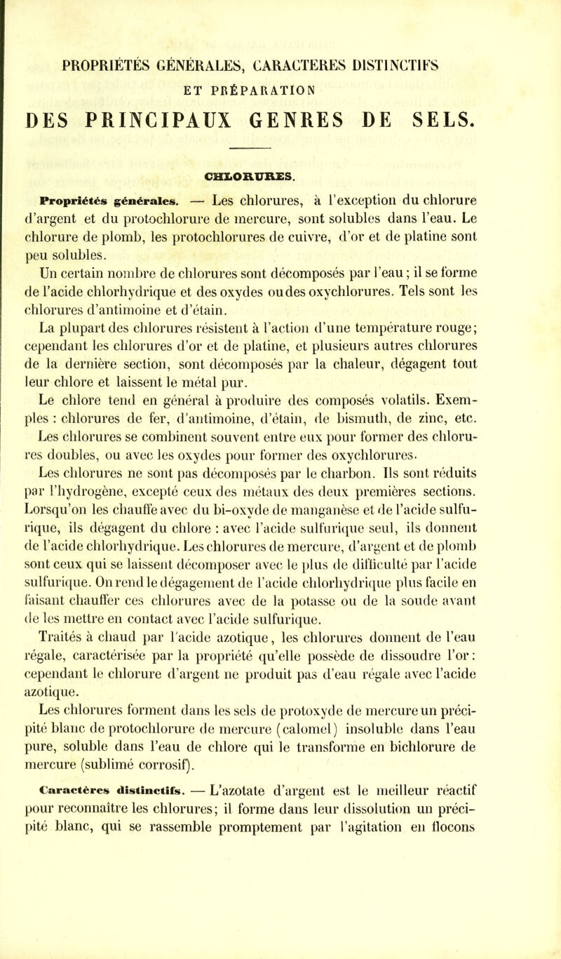 PROPRIÉTÉS GÉNÉRALES, CARACTERES DISTINCTIFS ET PRÉPARATION DES PRINCIPAUX GENRES DE SELS. CHLORURES. Propriétés générales. — Les chlorures, à l’exception du chlorure d’argent et du protochlorure de mercure, sont solubles dans l’eau. Le chlorure de plomb, les protochlorures de cuivre, d’or et de platine sont peu solubles. Un certain nombre de chlorures sont décomposés par l’eau ; il se forme de l’acide chlorhydrique et des oxydes ou des oxychlorures. Tels sont les chlorures d’antimoine et d’étain. La plupart des chlorures résistent à l’action d’une température rouge; cependant les chlorures d’or et de platine, et plusieurs autres chlorures de la dernière section, sont décomposés par la chaleur, dégagent tout leur chlore et laissent le métal pur. Le chlore tend en général à produire des composés volatils. Exem- ples : chlorures de fer, d’antimoine, d’étain, de bismuth, de zinc, etc. Les chlorures se combinent souvent entre eux pour former des chloru- res doubles, ou avec les oxydes pour former des oxychlorures. Les chlorures ne sont pas décomposés par le charbon. Us sont réduits par l’hydrogène, excepté ceux des métaux des deux premières sections. Lorsqu’on les chauffe avec du bi-oxvde de manganèse et de l’acide sulfu- rique, ils dégagent du chlore : avec l’acide sulfurique seul, ils donnent de l’acide chlorhydrique. Les chlorures de mercure, d’argent et de plomb sont ceux qui se laissent décomposer avec le plus de difficulté par l’acide sulfurique. On rend le dégagement de l’acide chlorhydrique plus facile en faisant chauffer ces chlorures avec de la potasse ou de la soude avant de les mettre en contact avec l’acide sulfurique. Traités à chaud par l'acide azotique, les chlorures donnent de l’eau régale, caractérisée par la propriété qu’elle possède de dissoudre l’or : cependant le chlorure d’argent ne produit pas d’eau régale avec l’acide azotique. Les chlorures forment dans les sels de protoxyde de mercure un préci- pité blanc de protochlorure de mercure (calomel) insoluble dans l’eau pure, soluble dans l’eau de chlore qui le transforme en bichlorure de mercure (sublimé corrosif). Caractères distinctifs. — L’azotate d’argent est le meilleur réactif pour reconnaître les chlorures; il forme dans leur dissolution un préci- pité blanc, qui se rassemble promptement par l’agitation en flocons