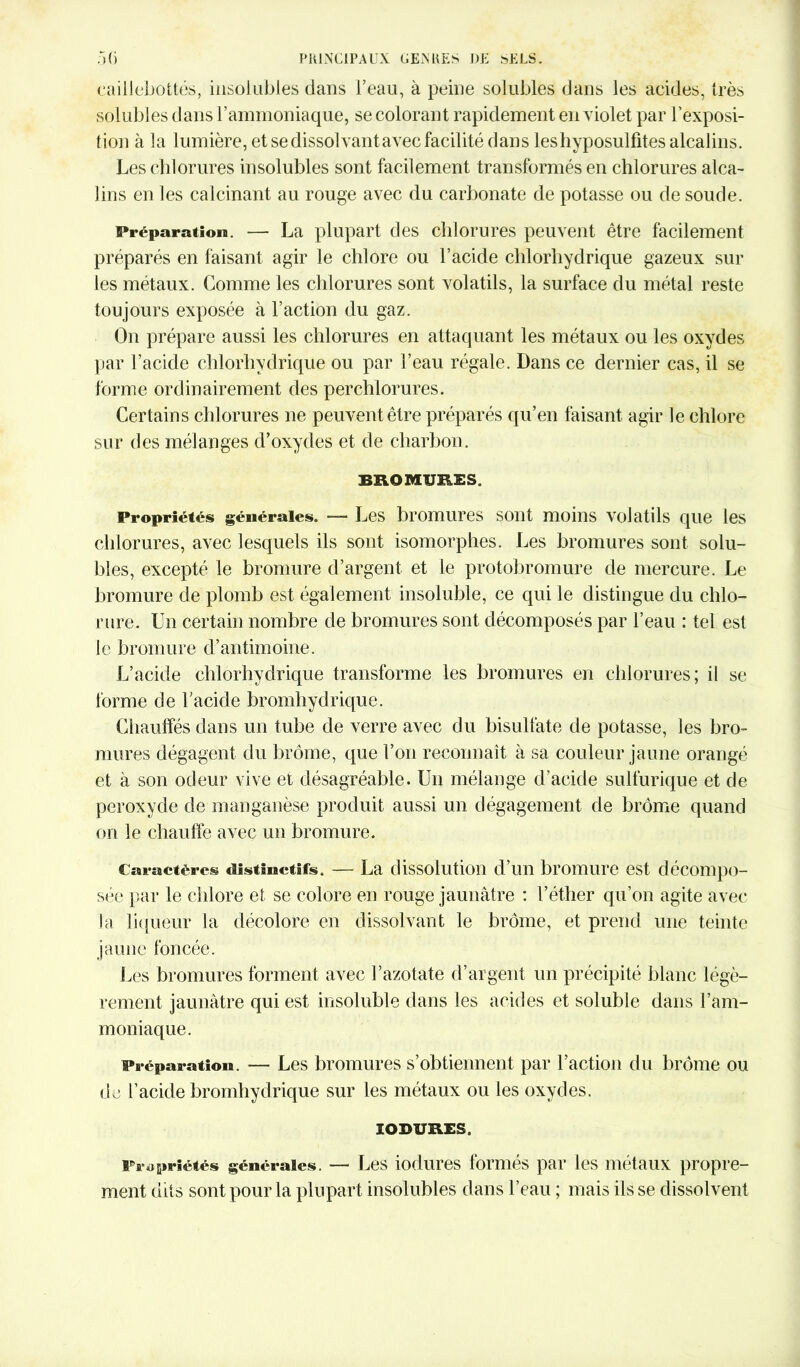 caillebottés, insolubles dans l’eau, à peine solubles dans les acides, très solubles dans l’ammoniaque, se colorant rapidement en violet par l’exposi- tion à la lumière, et se dissolvantavec facilité dans leshyposulfites alcalins. Les chlorures insolubles sont facilement transformés en chlorures alca- lins en les calcinant au rouge avec du carbonate de potasse ou de soude. Préparation. — La plupart des chlorures peuvent être facilement préparés en faisant agir le chlore ou l’acide chlorhydrique gazeux sur les métaux. Gomme les chlorures sont volatils, la surface du métal reste toujours exposée à l’action du gaz. On prépare aussi les chlorures en attaquant les métaux ou les oxydes par l’acide chlorhydrique ou par l’eau régale. Dans ce dernier cas, il se forme ordinairement des perchlorures. Certains chlorures ne peuvent être préparés qu’en faisant agir le chlore sur des mélanges d’oxydes et de charbon. BROMURES, Propriétés générales. — Les bromures sont moins volatils que les chlorures, avec lesquels ils sont isomorphes. Les bromures sont solu- bles, excepté le bromure d’argent et le protobromure de mercure. Le bromure de plomb est également insoluble, ce qui le distingue du chlo- rure. Un certain nombre de bromures sont décomposés par l’eau : tel est le bromure d’antimoine. L’acide chlorhydrique transforme les bromures en chlorures; il se forme de l’acide bromhydrique. Chauffés dans un tube de verre avec du bisulfate de potasse, les bro- mures dégagent du brome, que l’on reconnaît à sa couleur jaune orangé et à son odeur vive et désagréable. Un mélange d’acide sulfurique et de peroxyde de manganèse produit aussi un dégagement de brome quand on le chauffe avec un bromure. Caractères distinctifs. — La dissolution d’un bromure est décompo- sée par le chlore et se colore en rouge jaunâtre : l’éther qu’on agite avec la liqueur la décolore en dissolvant le brome, et prend une teinte jaune foncée. Les bromures forment avec l’azotate d’argent un précipité blanc légè- rement jaunâtre qui est insoluble dans les acides et soluble dans l’am- moniaque. Préparation. — Les bromures s’obtiennent par l’action du brome ou de l’acide bromhydrique sur les métaux ou les oxydes. IOBURES. Propriétés générales. — Les iodures formés par les métaux propre- ment dits sont pour la plupart insolubles dans l’eau ; mais ils se dissolvent