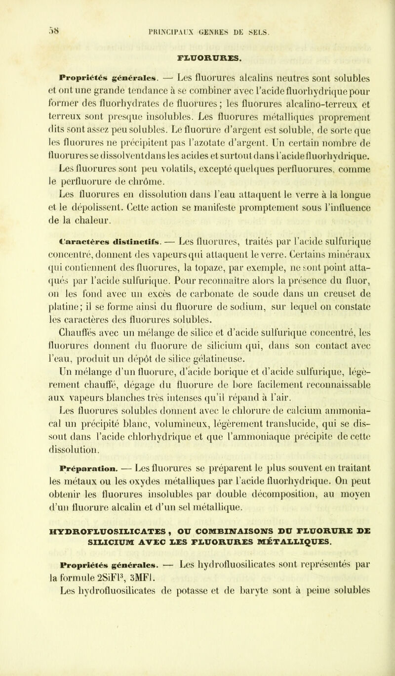 FLUORURES. Propriétés générales. — Les fluorures alcalins neutres sont solubles et ont une grande tendance à se combiner avec l’acide fluorhydrique pour former des fluorhydrates de fluorures ; les fluorures alcalino-terreux et terreux sont presque insolubles. Les fluorures métalliques proprement dits sont assez peu solubles. Le fluorure d’argent est soluble, de sorte que J es fluorures ne précipitent pas l’azotate d’argent. Un certain nombre de fluorures se dissolventdans les acides et surtout dans l’acidefluorhydrique. Les fluorures sont peu volatils, excepté quelques perfluorures, comme le perfluorure de chrome. Les fluorures en dissolution dans l’eau attaquent le verre à la longue et le dépolissent. Cette action se manifeste promptement sous l’influence de la chaleur. Caractères distinctifs. — Les fluorures, traités par l’acide sulfurique concentré, donnent des vapeurs qui attaquent le verre. Certains minéraux qui contiennent des fluorures, la topaze, par exemple, ne sont point atta- qués par l’acide sulfurique. Pour reconnaître alors la présence du fluor, on les fond avec un excès de carbonate de soude dans un creuset de platine; il se forme ainsi du fluorure de sodium, sur lequel on constate les caractères des fluorures solubles. Chauffés avec un mélange de silice et d’acide sulfurique concentré, les fluorures donnent du fluorure de silicium qui, dans son contact avec l’eau, produit un dépôt de silice gélatineuse. Un mélange d’un fluorure, d’acide borique et d’acide sulfurique, légè- rement chauffé, dégage du fluorure de bore facilement reconnaissable aux vapeurs blanches très intenses qu’il répand à l’air. Les fluorures solubles donnent avec le chlorure de calcium ammonia- cal un précipité blanc, volumineux, légèrement translucide, qui se dis- sout dans l’acide chlorhydrique et que l’ammoniaque précipite de cette dissolution. Préparation. — Les fluorures se préparent le plus souvent en traitant les métaux ou les oxydes métalliques par l’acide fluorhydrique. On peut obtenir les fluorures insolubles par double décomposition, au moyen d’un fluorure alcalin et d’un sel métallique. HYDROFLUOSILICATES , OU COMBINAISONS DU FLUORURE DE SILICIUM AVEC LES FLUORURES MÉTALLIQUES. Propriétés générales. — Les hydrofluosilicates sont représentés par la formule 2SiFl3, 3MF1. Les hydrofluosilicates de potasse et de baryte sont à peine solubles