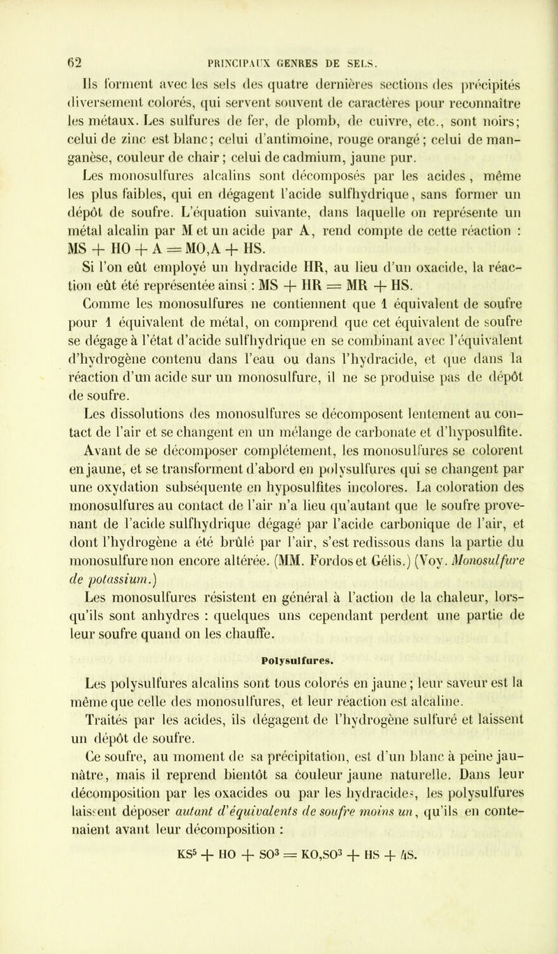 Ils forment avec les sels des quatre dernières sections des précipités diversement colorés, qui servent souvent de caractères pour reconnaître les métaux. Les sulfures de fer, de plomb, de cuivre, etc., sont noirs; celui de zinc est blanc; celui d’antimoine, rouge orangé ; celui de man- ganèse, couleur de chair ; celui de cadmium, jaune pur. Les monosulfures alcalins sont décomposés par les acides , même les plus faibles, qui en dégagent l’acide sulfhydrique, sans former un dépôt de soufre. L’équation suivante, dans laquelle on représente un métal alcalin par M et un acide par A, rend compte de cette réaction : MS + HO-f A = MO,A + HS. Si l’on eût employé un hydracide HR, au lieu d’un oxacide, la réac- tion eût été représentée ainsi : MS -j- HR = MR -{- HS. Comme les monosulfures ne contiennent que 1 équivalent de soufre pour 1 équivalent de métal, on comprend que cet équivalent de soufre se dégage à l’état d’acide sulfhydrique en se combinant avec l’équivalent d’hydrogène contenu dans l’eau ou dans l’hydracide, et que dans la réaction d’un acide sur un monosulfure, il ne se produise pas de dépôt de soufre. Les dissolutions des monosulfures se décomposent lentement au con- tact de l’air et se changent en un mélange de carbonate et d’hyposulfite. Avant de se décomposer complètement, les monosu lfures se colorent en jaune, et se transforment d’abord en polysulfures qui se changent par une oxydation subséquente en hyposulfites incolores. La coloration des monosulfures au contact de l’air n’a lieu qu’autant que le soufre prove- nant de l’acide sulfhydrique dégagé par l’acide carbonique de l’air, et dont l’hydrogène a été brûlé par l’air, s’est redissous dans la partie du monosulfure non encore altérée. (MM. Fordoset Gélis.) (Voy. Monosulfure de potassium.) Les monosulfures résistent en général à l’action de la chaleur, lors- qu’ils sont anhydres : quelques uns cependant perdent une partie de leur soufre quand on les chauffe. Polysulfures. Les polysulfures alcalins sont tous colorés en jaune ; leur saveur est la même que celle des monosulfures, et leur réaction est alcaline. Traités par les acides, ils dégagent de l’hydrogène sulfuré et laissent un dépôt de soufre. Ce soufre, au moment de sa précipitation, est d’un blanc à peine jau- nâtre, mais il reprend bientôt sa couleur jaune naturelle. Dans leur décomposition par les oxacides ou par les hydracide s les polysulfures laissent déposer autant d’équivalents de soufre moins un, qu’ils en conte- naient avant leur décomposition : KS5 + HO -f SO3 = K0,S03 -f HS -f AS.